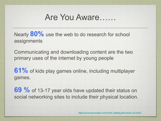 Are You Aware……
Nearly 80% use the web to do research for school
assignments

Communicating and downloading content are the two
primary uses of the internet by young people

61% of kids play games online, including multiplayer
games.

69 % of 13-17 year olds have updated their status on
social networking sites to include their physical location.

                              http://newsroom.mcafee.com/article_display.cfm?article_id=3659
 