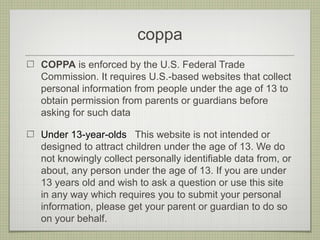 coppa
COPPA is enforced by the U.S. Federal Trade
Commission. It requires U.S.-based websites that collect
personal information from people under the age of 13 to
obtain permission from parents or guardians before
asking for such data

Under 13-year-olds This website is not intended or
designed to attract children under the age of 13. We do
not knowingly collect personally identifiable data from, or
about, any person under the age of 13. If you are under
13 years old and wish to ask a question or use this site
in any way which requires you to submit your personal
information, please get your parent or guardian to do so
on your behalf.
 