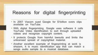 Reasons for digital fingerprinting 
• In 2007 Viacom sued Google for $1billion overs clips 
available on YouTube. 
• With digital fingerprinting, Google uses software it calls 
YouTube Video Identification to sort through uploaded 
videos and recognize copyright content. 
• It protects Google from harmful lawsuits and limits the 
unlicensed spread of copyrighted material. 
• Another excellent example of fingerprinting at work is 
shazam, it is music identification app that can match a 
songs audio sample to a musical database. 
 