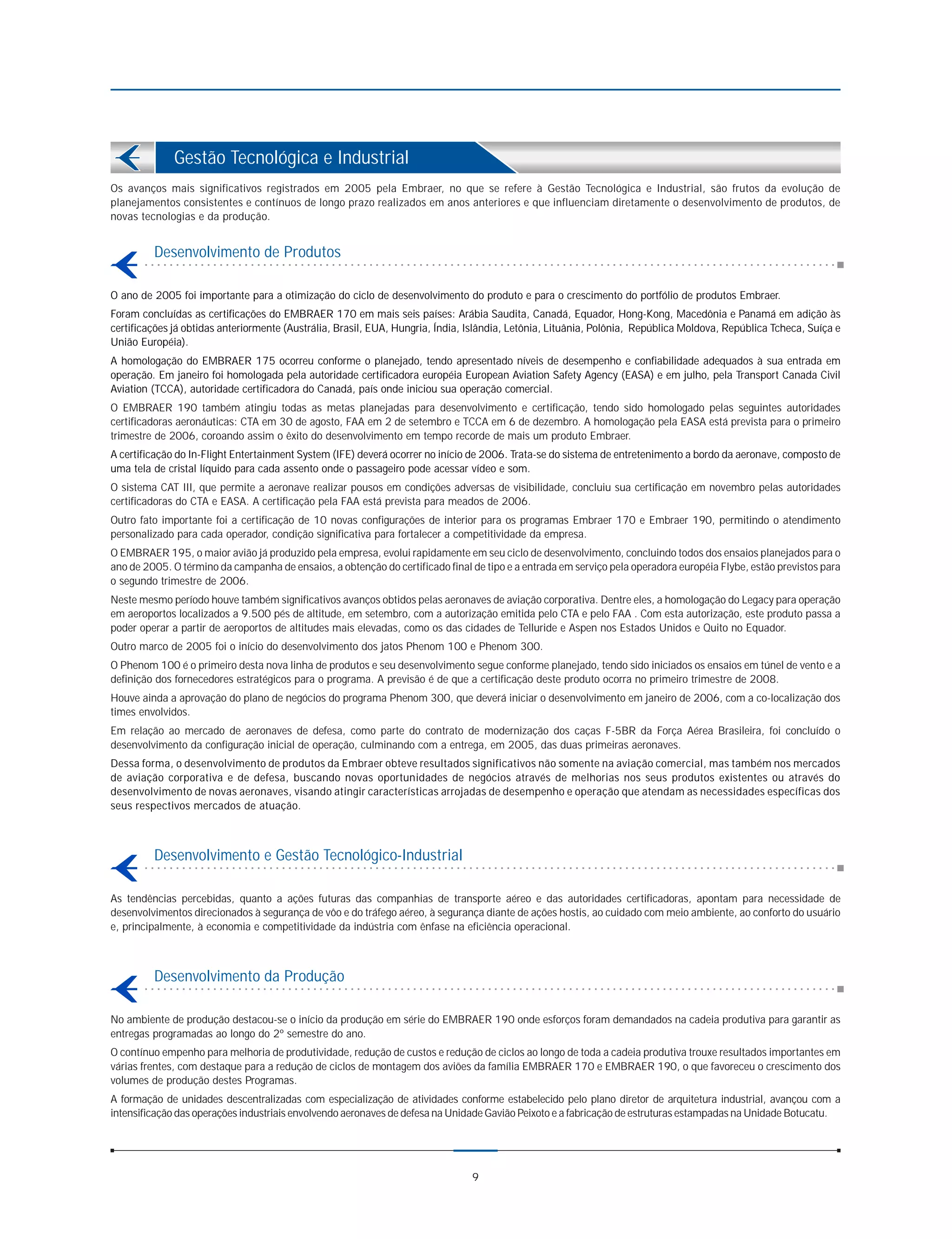 Gestão Tecnológica e Industrial
Os avanços mais significativos registrados em 2005 pela Embraer, no que se refere à Gestão Tecnológica e Industrial, são frutos da evolução de
planejamentos consistentes e contínuos de longo prazo realizados em anos anteriores e que influenciam diretamente o desenvolvimento de produtos, de
novas tecnologias e da produção.


         Desenvolvimento de Produtos

O ano de 2005 foi importante para a otimização do ciclo de desenvolvimento do produto e para o crescimento do portfólio de produtos Embraer.
Foram concluídas as certificações do EMBRAER 170 em mais seis países: Arábia Saudita, Canadá, Equador, Hong-Kong, Macedônia e Panamá em adição às
certificações já obtidas anteriormente (Austrália, Brasil, EUA, Hungria, Índia, Islândia, Letônia, Lituânia, Polônia, República Moldova, República Tcheca, Suíça e
União Européia).
A homologação do EMBRAER 175 ocorreu conforme o planejado, tendo apresentado níveis de desempenho e confiabilidade adequados à sua entrada em
operação. Em janeiro foi homologada pela autoridade certificadora européia European Aviation Safety Agency (EASA) e em julho, pela Transport Canada Civil
Aviation (TCCA), autoridade certificadora do Canadá, país onde iniciou sua operação comercial.
O EMBRAER 190 também atingiu todas as metas planejadas para desenvolvimento e certificação, tendo sido homologado pelas seguintes autoridades
certificadoras aeronáuticas: CTA em 30 de agosto, FAA em 2 de setembro e TCCA em 6 de dezembro. A homologação pela EASA está prevista para o primeiro
trimestre de 2006, coroando assim o êxito do desenvolvimento em tempo recorde de mais um produto Embraer.
A certificação do In-Flight Entertainment System (IFE) deverá ocorrer no início de 2006. Trata-se do sistema de entretenimento a bordo da aeronave, composto de
uma tela de cristal líquido para cada assento onde o passageiro pode acessar vídeo e som.
O sistema CAT III, que permite a aeronave realizar pousos em condições adversas de visibilidade, concluiu sua certificação em novembro pelas autoridades
certificadoras do CTA e EASA. A certificação pela FAA está prevista para meados de 2006.
Outro fato importante foi a certificação de 10 novas configurações de interior para os programas Embraer 170 e Embraer 190, permitindo o atendimento
personalizado para cada operador, condição significativa para fortalecer a competitividade da empresa.
O EMBRAER 195, o maior avião já produzido pela empresa, evolui rapidamente em seu ciclo de desenvolvimento, concluindo todos dos ensaios planejados para o
ano de 2005. O término da campanha de ensaios, a obtenção do certificado final de tipo e a entrada em serviço pela operadora européia Flybe, estão previstos para
o segundo trimestre de 2006.
Neste mesmo período houve também significativos avanços obtidos pelas aeronaves de aviação corporativa. Dentre eles, a homologação do Legacy para operação
em aeroportos localizados a 9.500 pés de altitude, em setembro, com a autorização emitida pelo CTA e pelo FAA . Com esta autorização, este produto passa a
poder operar a partir de aeroportos de altitudes mais elevadas, como os das cidades de Telluride e Aspen nos Estados Unidos e Quito no Equador.
Outro marco de 2005 foi o início do desenvolvimento dos jatos Phenom 100 e Phenom 300.
O Phenom 100 é o primeiro desta nova linha de produtos e seu desenvolvimento segue conforme planejado, tendo sido iniciados os ensaios em túnel de vento e a
definição dos fornecedores estratégicos para o programa. A previsão é de que a certificação deste produto ocorra no primeiro trimestre de 2008.
Houve ainda a aprovação do plano de negócios do programa Phenom 300, que deverá iniciar o desenvolvimento em janeiro de 2006, com a co-localização dos
times envolvidos.
Em relação ao mercado de aeronaves de defesa, como parte do contrato de modernização dos caças F-5BR da Força Aérea Brasileira, foi concluído o
desenvolvimento da configuração inicial de operação, culminando com a entrega, em 2005, das duas primeiras aeronaves.
Dessa forma, o desenvolvimento de produtos da Embraer obteve resultados significativos não somente na aviação comercial, mas também nos mercados
de aviação corporativa e de defesa, buscando novas oportunidades de negócios através de melhorias nos seus produtos existentes ou através do
desenvolvimento de novas aeronaves, visando atingir características arrojadas de desempenho e operação que atendam as necessidades específicas dos
seus respectivos mercados de atuação.



         Desenvolvimento e Gestão Tecnológico-Industrial

As tendências percebidas, quanto a ações futuras das companhias de transporte aéreo e das autoridades certificadoras, apontam para necessidade de
desenvolvimentos direcionados à segurança de vôo e do tráfego aéreo, à segurança diante de ações hostis, ao cuidado com meio ambiente, ao conforto do usuário
e, principalmente, à economia e competitividade da indústria com ênfase na eficiência operacional.



         Desenvolvimento da Produção

No ambiente de produção destacou-se o início da produção em série do EMBRAER 190 onde esforços foram demandados na cadeia produtiva para garantir as
entregas programadas ao longo do 2º semestre do ano.
O contínuo empenho para melhoria de produtividade, redução de custos e redução de ciclos ao longo de toda a cadeia produtiva trouxe resultados importantes em
várias frentes, com destaque para a redução de ciclos de montagem dos aviões da família EMBRAER 170 e EMBRAER 190, o que favoreceu o crescimento dos
volumes de produção destes Programas.
A formação de unidades descentralizadas com especialização de atividades conforme estabelecido pelo plano diretor de arquitetura industrial, avançou com a
intensificação das operações industriais envolvendo aeronaves de defesa na Unidade Gavião Peixoto e a fabricação de estruturas estampadas na Unidade Botucatu.




                                                                                9
 