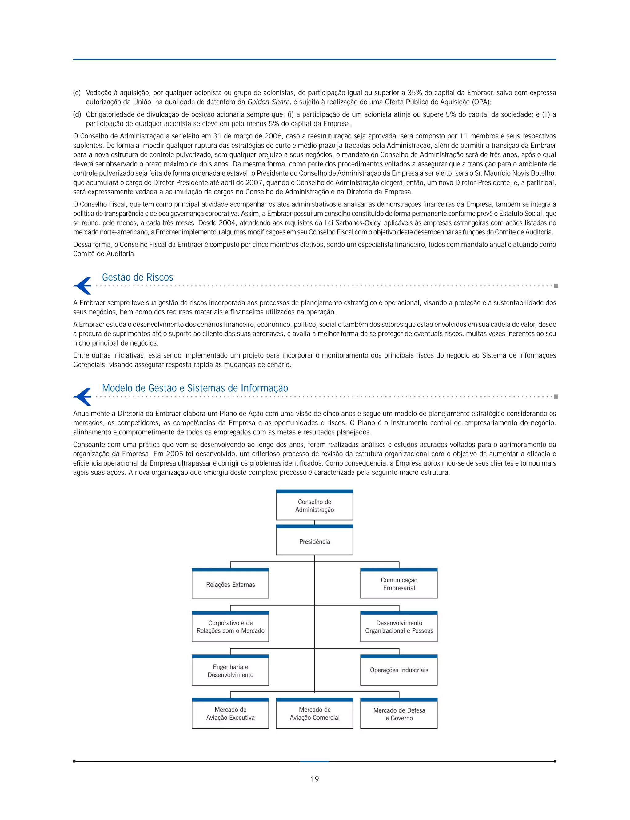 (c) Vedação à aquisição, por qualquer acionista ou grupo de acionistas, de participação igual ou superior a 35% do capital da Embraer, salvo com expressa
    autorização da União, na qualidade de detentora da Golden Share, e sujeita à realização de uma Oferta Pública de Aquisição (OPA);
(d) Obrigatoriedade de divulgação de posição acionária sempre que: (i) a participação de um acionista atinja ou supere 5% do capital da sociedade; e (ii) a
    participação de qualquer acionista se eleve em pelo menos 5% do capital da Empresa.
O Conselho de Administração a ser eleito em 31 de março de 2006, caso a reestruturação seja aprovada, será composto por 11 membros e seus respectivos
suplentes. De forma a impedir qualquer ruptura das estratégias de curto e médio prazo já traçadas pela Administração, além de permitir a transição da Embraer
para a nova estrutura de controle pulverizado, sem qualquer prejuízo a seus negócios, o mandato do Conselho de Administração será de três anos, após o qual
deverá ser observado o prazo máximo de dois anos. Da mesma forma, como parte dos procedimentos voltados a assegurar que a transição para o ambiente de
controle pulverizado seja feita de forma ordenada e estável, o Presidente do Conselho de Administração da Empresa a ser eleito, será o Sr. Maurício Novis Botelho,
que acumulará o cargo de Diretor-Presidente até abril de 2007, quando o Conselho de Administração elegerá, então, um novo Diretor-Presidente, e, a partir daí,
será expressamente vedada a acumulação de cargos no Conselho de Administração e na Diretoria da Empresa.
O Conselho Fiscal, que tem como principal atividade acompanhar os atos administrativos e analisar as demonstrações financeiras da Empresa, também se integra à
política de transparência e de boa governança corporativa. Assim, a Embraer possui um conselho constituído de forma permanente conforme prevê o Estatuto Social, que
se reúne, pelo menos, a cada três meses. Desde 2004, atendendo aos requisitos da Lei Sarbanes-Oxley, aplicáveis às empresas estrangeiras com ações listadas no
mercado norte-americano, a Embraer implementou algumas modificações em seu Conselho Fiscal com o objetivo deste desempenhar as funções do Comitê de Auditoria.
Dessa forma, o Conselho Fiscal da Embraer é composto por cinco membros efetivos, sendo um especialista financeiro, todos com mandato anual e atuando como
Comitê de Auditoria.


         Gestão de Riscos

A Embraer sempre teve sua gestão de riscos incorporada aos processos de planejamento estratégico e operacional, visando a proteção e a sustentabilidade dos
seus negócios, bem como dos recursos materiais e financeiros utilizados na operação.
A Embraer estuda o desenvolvimento dos cenários financeiro, econômico, político, social e também dos setores que estão envolvidos em sua cadeia de valor, desde
a procura de suprimentos até o suporte ao cliente das suas aeronaves, e avalia a melhor forma de se proteger de eventuais riscos, muitas vezes inerentes ao seu
nicho principal de negócios.
Entre outras iniciativas, está sendo implementado um projeto para incorporar o monitoramento dos principais riscos do negócio ao Sistema de Informações
Gerenciais, visando assegurar resposta rápida às mudanças de cenário.


         Modelo de Gestão e Sistemas de Informação

Anualmente a Diretoria da Embraer elabora um Plano de Ação com uma visão de cinco anos e segue um modelo de planejamento estratégico considerando os
mercados, os competidores, as competências da Empresa e as oportunidades e riscos. O Plano é o instrumento central de empresariamento do negócio,
alinhamento e comprometimento de todos os empregados com as metas e resultados planejados.
Consoante com uma prática que vem se desenvolvendo ao longo dos anos, foram realizadas análises e estudos acurados voltados para o aprimoramento da
organização da Empresa. Em 2005 foi desenvolvido, um criterioso processo de revisão da estrutura organizacional com o objetivo de aumentar a eficácia e
eficiência operacional da Empresa ultrapassar e corrigir os problemas identificados. Como conseqüência, a Empresa aproximou-se de seus clientes e tornou mais
ágeis suas ações. A nova organização que emergiu deste complexo processo é caracterizada pela seguinte macro-estrutura.




                                                                                19
 