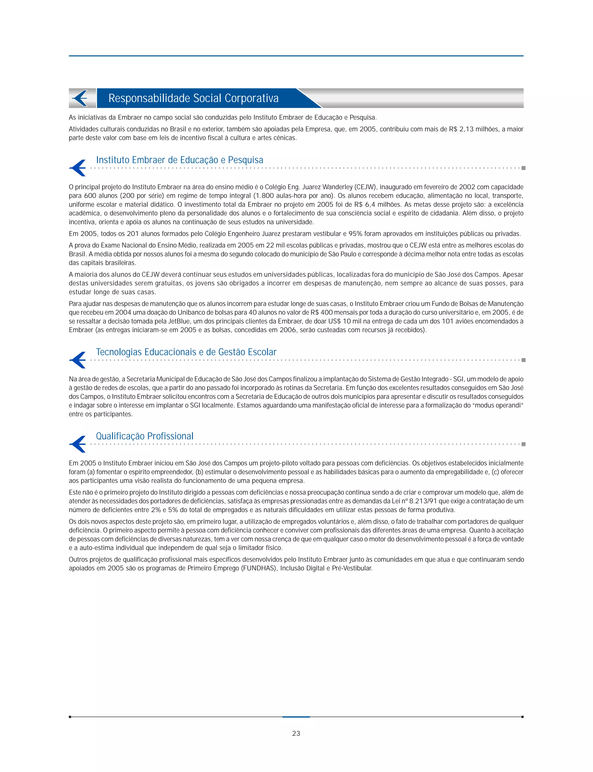 Responsabilidade Social Corporativa
As iniciativas da Embraer no campo social são conduzidas pelo Instituto Embraer de Educação e Pesquisa.
Atividades culturais conduzidas no Brasil e no exterior, também são apoiadas pela Empresa, que, em 2005, contribuiu com mais de R$ 2,13 milhões, a maior
parte deste valor com base em leis de incentivo fiscal à cultura e artes cênicas.


         Instituto Embraer de Educação e Pesquisa

O principal projeto do Instituto Embraer na área do ensino médio é o Colégio Eng. Juarez Wanderley (CEJW), inaugurado em fevereiro de 2002 com capacidade
para 600 alunos (200 por série) em regime de tempo integral (1.800 aulas-hora por ano). Os alunos recebem educação, alimentação no local, transporte,
uniforme escolar e material didático. O investimento total da Embraer no projeto em 2005 foi de R$ 6,4 milhões. As metas desse projeto são: a excelência
acadêmica, o desenvolvimento pleno da personalidade dos alunos e o fortalecimento de sua consciência social e espírito de cidadania. Além disso, o projeto
incentiva, orienta e apóia os alunos na continuação de seus estudos na universidade.
Em 2005, todos os 201 alunos formados pelo Colégio Engenheiro Juarez prestaram vestibular e 95% foram aprovados em instituições públicas ou privadas.
A prova do Exame Nacional do Ensino Médio, realizada em 2005 em 22 mil escolas públicas e privadas, mostrou que o CEJW está entre as melhores escolas do
Brasil. A média obtida por nossos alunos foi a mesma do segundo colocado do município de São Paulo e corresponde à décima melhor nota entre todas as escolas
das capitais brasileiras.
A maioria dos alunos do CEJW deverá continuar seus estudos em universidades públicas, localizadas fora do município de São José dos Campos. Apesar
destas universidades serem gratuitas, os jovens são obrigados a incorrer em despesas de manutenção, nem sempre ao alcance de suas posses, para
estudar longe de suas casas.
Para ajudar nas despesas de manutenção que os alunos incorrem para estudar longe de suas casas, o Instituto Embraer criou um Fundo de Bolsas de Manutenção
que recebeu em 2004 uma doação do Unibanco de bolsas para 40 alunos no valor de R$ 400 mensais por toda a duração do curso universitário e, em 2005, é de
se ressaltar a decisão tomada pela JetBlue, um dos principais clientes da Embraer, de doar US$ 10 mil na entrega de cada um dos 101 aviões encomendados à
Embraer (as entregas iniciaram-se em 2005 e as bolsas, concedidas em 2006, serão custeadas com recursos já recebidos).


         Tecnologias Educacionais e de Gestão Escolar

Na área de gestão, a Secretaria Municipal de Educação de São José dos Campos finalizou a implantação do Sistema de Gestão Integrado - SGI, um modelo de apoio
à gestão de redes de escolas, que a partir do ano passado foi incorporado às rotinas da Secretaria. Em função dos excelentes resultados conseguidos em São José
dos Campos, o Instituto Embraer solicitou encontros com a Secretaria de Educação de outros dois municípios para apresentar e discutir os resultados conseguidos
e indagar sobre o interesse em implantar o SGI localmente. Estamos aguardando uma manifestação oficial de interesse para a formalização do “modus operandi”
entre os participantes.


         Qualificação Profissional

Em 2005 o Instituto Embraer iniciou em São José dos Campos um projeto-piloto voltado para pessoas com deficiências. Os objetivos estabelecidos inicialmente
foram (a) fomentar o espírito empreendedor, (b) estimular o desenvolvimento pessoal e as habilidades básicas para o aumento da empregabilidade e, (c) oferecer
aos participantes uma visão realista do funcionamento de uma pequena empresa.
Este não é o primeiro projeto do Instituto dirigido a pessoas com deficiências e nossa preocupação continua sendo a de criar e comprovar um modelo que, além de
atender às necessidades dos portadores de deficiências, satisfaça às empresas pressionadas entre as demandas da Lei nº 8.213/91 que exige a contratação de um
número de deficientes entre 2% e 5% do total de empregados e as naturais dificuldades em utilizar estas pessoas de forma produtiva.
Os dois novos aspectos deste projeto são, em primeiro lugar, a utilização de empregados voluntários e, além disso, o fato de trabalhar com portadores de qualquer
deficiência. O primeiro aspecto permite à pessoa com deficiência conhecer e conviver com profissionais das diferentes áreas de uma empresa. Quanto à aceitação
de pessoas com deficiências de diversas naturezas, tem a ver com nossa crença de que em qualquer caso o motor do desenvolvimento pessoal é a força de vontade
e a auto-estima individual que independem de qual seja o limitador físico.
Outros projetos de qualificação profissional mais específicos desenvolvidos pelo Instituto Embraer junto às comunidades em que atua e que continuaram sendo
apoiados em 2005 são os programas de Primeiro Emprego (FUNDHAS), Inclusão Digital e Pré-Vestibular.




                                                                              23
 