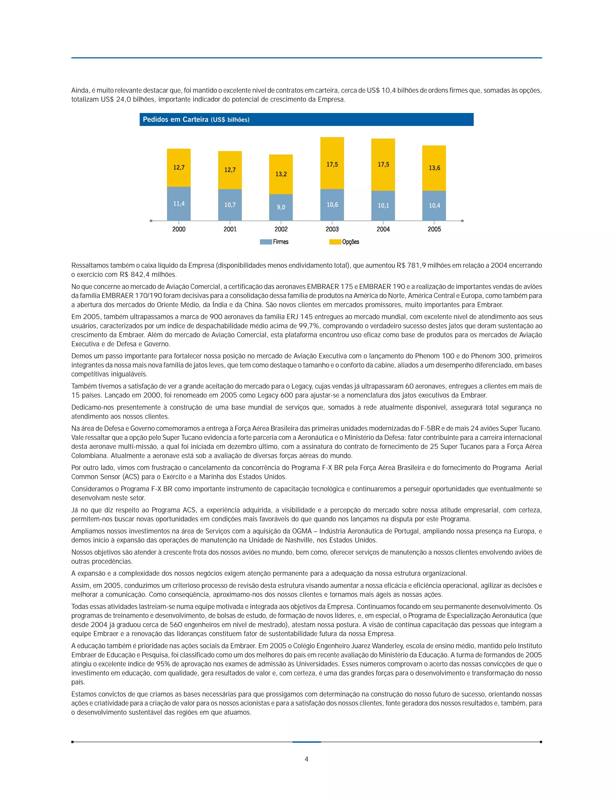Ainda, é muito relevante destacar que, foi mantido o excelente nível de contratos em carteira, cerca de US$ 10,4 bilhões de ordens firmes que, somadas às opções,
totalizam US$ 24,0 bilhões, importante indicador do potencial de crescimento da Empresa.




Ressaltamos também o caixa líquido da Empresa (disponibilidades menos endividamento total), que aumentou R$ 781,9 milhões em relação a 2004 encerrando
o exercício com R$ 842,4 milhões.
No que concerne ao mercado de Aviação Comercial, a certificação das aeronaves EMBRAER 175 e EMBRAER 190 e a realização de importantes vendas de aviões
da família EMBRAER 170/190 foram decisivas para a consolidação dessa família de produtos na América do Norte, América Central e Europa, como também para
a abertura dos mercados do Oriente Médio, da Índia e da China. São novos clientes em mercados promissores, muito importantes para Embraer.
Em 2005, também ultrapassamos a marca de 900 aeronaves da família ERJ 145 entregues ao mercado mundial, com excelente nível de atendimento aos seus
usuários, caracterizados por um índice de despachabilidade médio acima de 99,7%, comprovando o verdadeiro sucesso destes jatos que deram sustentação ao
crescimento da Embraer. Além do mercado de Aviação Comercial, esta plataforma encontrou uso eficaz como base de produtos para os mercados de Aviação
Executiva e de Defesa e Governo.
Demos um passo importante para fortalecer nossa posição no mercado de Aviação Executiva com o lançamento do Phenom 100 e do Phenom 300, primeiros
integrantes da nossa mais nova família de jatos leves, que tem como destaque o tamanho e o conforto da cabine, aliados a um desempenho diferenciado, em bases
competitivas inigualáveis.
Também tivemos a satisfação de ver a grande aceitação do mercado para o Legacy, cujas vendas já ultrapassaram 60 aeronaves, entregues a clientes em mais de
15 países. Lançado em 2000, foi renomeado em 2005 como Legacy 600 para ajustar-se a nomenclatura dos jatos executivos da Embraer.
Dedicamo-nos presentemente à construção de uma base mundial de serviços que, somados à rede atualmente disponível, assegurará total segurança no
atendimento aos nossos clientes.
Na área de Defesa e Governo comemoramos a entrega à Força Aérea Brasileira das primeiras unidades modernizadas do F-5BR e de mais 24 aviões Super Tucano.
Vale ressaltar que a opção pelo Super Tucano evidencia a forte parceria com a Aeronáutica e o Ministério da Defesa: fator contribuinte para a carreira internacional
desta aeronave multi-missão, a qual foi iniciada em dezembro último, com a assinatura do contrato de fornecimento de 25 Super Tucanos para a Força Aérea
Colombiana. Atualmente a aeronave está sob a avaliação de diversas forças aéreas do mundo.
Por outro lado, vimos com frustração o cancelamento da concorrência do Programa F-X BR pela Força Aérea Brasileira e do fornecimento do Programa Aerial
Common Sensor (ACS) para o Exército e a Marinha dos Estados Unidos.
Consideramos o Programa F-X BR como importante instrumento de capacitação tecnológica e continuaremos a perseguir oportunidades que eventualmente se
desenvolvam neste setor.
Já no que diz respeito ao Programa ACS, a experiência adquirida, a visibilidade e a percepção do mercado sobre nossa atitude empresarial, com certeza,
permitem-nos buscar novas oportunidades em condições mais favoráveis do que quando nos lançamos na disputa por este Programa.
Ampliamos nossos investimentos na área de Serviços com a aquisição da OGMA – Indústria Aeronáutica de Portugal, ampliando nossa presença na Europa, e
demos início à expansão das operações de manutenção na Unidade de Nashville, nos Estados Unidos.
Nossos objetivos são atender à crescente frota dos nossos aviões no mundo, bem como, oferecer serviços de manutenção a nossos clientes envolvendo aviões de
outras procedências.
A expansão e a complexidade dos nossos negócios exigem atenção permanente para a adequação da nossa estrutura organizacional.
Assim, em 2005, conduzimos um criterioso processo de revisão desta estrutura visando aumentar a nossa eficácia e eficiência operacional, agilizar as decisões e
melhorar a comunicação. Como conseqüência, aproximamo-nos dos nossos clientes e tornamos mais ágeis as nossas ações.
Todas essas atividades lastreiam-se numa equipe motivada e integrada aos objetivos da Empresa. Continuamos focando em seu permanente desenvolvimento. Os
programas de treinamento e desenvolvimento, de bolsas de estudo, de formação de novos líderes, e, em especial, o Programa de Especialização Aeronáutica (que
desde 2004 já graduou cerca de 560 engenheiros em nível de mestrado), atestam nossa postura. A visão de contínua capacitação das pessoas que integram a
equipe Embraer e a renovação das lideranças constituem fator de sustentabilidade futura da nossa Empresa.
A educação também é prioridade nas ações sociais da Embraer. Em 2005 o Colégio Engenheiro Juarez Wanderley, escola de ensino médio, mantido pelo Instituto
Embraer de Educação e Pesquisa, foi classificado como um dos melhores do país em recente avaliação do Ministério da Educação. A turma de formandos de 2005
atingiu o excelente índice de 95% de aprovação nos exames de admissão às Universidades. Esses números comprovam o acerto das nossas convicções de que o
investimento em educação, com qualidade, gera resultados de valor e, com certeza, é uma das grandes forças para o desenvolvimento e transformação do nosso
país.
Estamos convictos de que criamos as bases necessárias para que prossigamos com determinação na construção do nosso futuro de sucesso, orientando nossas
ações e criatividade para a criação de valor para os nossos acionistas e para a satisfação dos nossos clientes, fonte geradora dos nossos resultados e, também, para
o desenvolvimento sustentável das regiões em que atuamos.




                                                                                 4
 