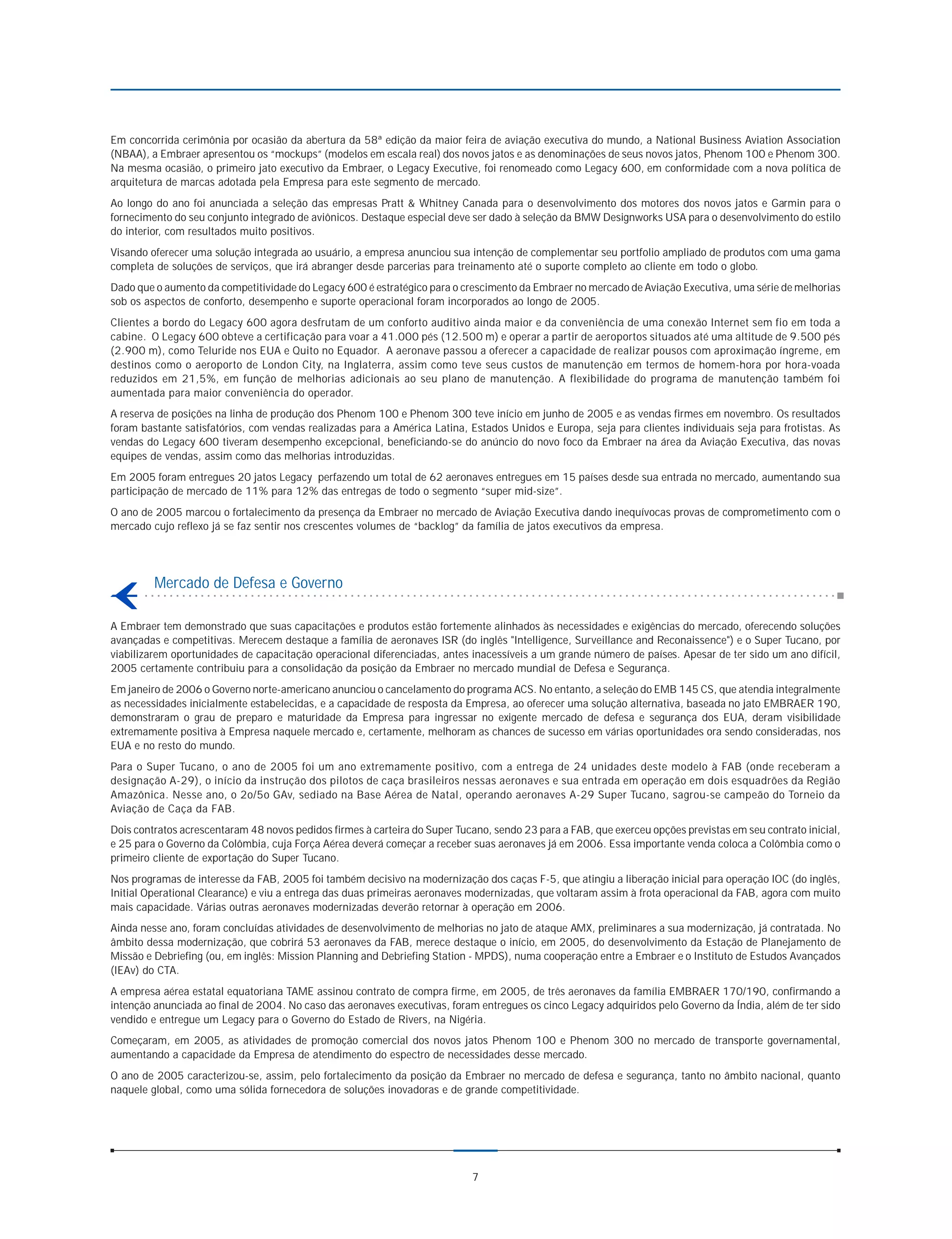 Em concorrida cerimônia por ocasião da abertura da 58ª edição da maior feira de aviação executiva do mundo, a National Business Aviation Association
(NBAA), a Embraer apresentou os “mockups” (modelos em escala real) dos novos jatos e as denominações de seus novos jatos, Phenom 100 e Phenom 300.
Na mesma ocasião, o primeiro jato executivo da Embraer, o Legacy Executive, foi renomeado como Legacy 600, em conformidade com a nova política de
arquitetura de marcas adotada pela Empresa para este segmento de mercado.
Ao longo do ano foi anunciada a seleção das empresas Pratt & Whitney Canada para o desenvolvimento dos motores dos novos jatos e Garmin para o
fornecimento do seu conjunto integrado de aviônicos. Destaque especial deve ser dado à seleção da BMW Designworks USA para o desenvolvimento do estilo
do interior, com resultados muito positivos.
Visando oferecer uma solução integrada ao usuário, a empresa anunciou sua intenção de complementar seu portfolio ampliado de produtos com uma gama
completa de soluções de serviços, que irá abranger desde parcerias para treinamento até o suporte completo ao cliente em todo o globo.
Dado que o aumento da competitividade do Legacy 600 é estratégico para o crescimento da Embraer no mercado de Aviação Executiva, uma série de melhorias
sob os aspectos de conforto, desempenho e suporte operacional foram incorporados ao longo de 2005.
Clientes a bordo do Legacy 600 agora desfrutam de um conforto auditivo ainda maior e da conveniência de uma conexão Internet sem fio em toda a
cabine. O Legacy 600 obteve a certificação para voar a 41.000 pés (12.500 m) e operar a partir de aeroportos situados até uma altitude de 9.500 pés
(2.900 m), como Teluride nos EUA e Quito no Equador. A aeronave passou a oferecer a capacidade de realizar pousos com aproximação íngreme, em
destinos como o aeroporto de London City, na Inglaterra, assim como teve seus custos de manutenção em termos de homem-hora por hora-voada
reduzidos em 21,5%, em função de melhorias adicionais ao seu plano de manutenção. A flexibilidade do programa de manutenção também foi
aumentada para maior conveniência do operador.
A reserva de posições na linha de produção dos Phenom 100 e Phenom 300 teve início em junho de 2005 e as vendas firmes em novembro. Os resultados
foram bastante satisfatórios, com vendas realizadas para a América Latina, Estados Unidos e Europa, seja para clientes individuais seja para frotistas. As
vendas do Legacy 600 tiveram desempenho excepcional, beneficiando-se do anúncio do novo foco da Embraer na área da Aviação Executiva, das novas
equipes de vendas, assim como das melhorias introduzidas.
Em 2005 foram entregues 20 jatos Legacy perfazendo um total de 62 aeronaves entregues em 15 países desde sua entrada no mercado, aumentando sua
participação de mercado de 11% para 12% das entregas de todo o segmento “super mid-size”.
O ano de 2005 marcou o fortalecimento da presença da Embraer no mercado de Aviação Executiva dando inequívocas provas de comprometimento com o
mercado cujo reflexo já se faz sentir nos crescentes volumes de “backlog” da família de jatos executivos da empresa.




         Mercado de Defesa e Governo

A Embraer tem demonstrado que suas capacitações e produtos estão fortemente alinhados às necessidades e exigências do mercado, oferecendo soluções
avançadas e competitivas. Merecem destaque a família de aeronaves ISR (do inglês "Intelligence, Surveillance and Reconaissence") e o Super Tucano, por
viabilizarem oportunidades de capacitação operacional diferenciadas, antes inacessíveis a um grande número de países. Apesar de ter sido um ano difícil,
2005 certamente contribuiu para a consolidação da posição da Embraer no mercado mundial de Defesa e Segurança.
Em janeiro de 2006 o Governo norte-americano anunciou o cancelamento do programa ACS. No entanto, a seleção do EMB 145 CS, que atendia integralmente
as necessidades inicialmente estabelecidas, e a capacidade de resposta da Empresa, ao oferecer uma solução alternativa, baseada no jato EMBRAER 190,
demonstraram o grau de preparo e maturidade da Empresa para ingressar no exigente mercado de defesa e segurança dos EUA, deram visibilidade
extremamente positiva à Empresa naquele mercado e, certamente, melhoram as chances de sucesso em várias oportunidades ora sendo consideradas, nos
EUA e no resto do mundo.
Para o Super Tucano, o ano de 2005 foi um ano extremamente positivo, com a entrega de 24 unidades deste modelo à FAB (onde receberam a
designação A-29), o início da instrução dos pilotos de caça brasileiros nessas aeronaves e sua entrada em operação em dois esquadrões da Região
Amazônica. Nesse ano, o 2o/5o GAv, sediado na Base Aérea de Natal, operando aeronaves A-29 Super Tucano, sagrou-se campeão do Torneio da
Aviação de Caça da FAB.
Dois contratos acrescentaram 48 novos pedidos firmes à carteira do Super Tucano, sendo 23 para a FAB, que exerceu opções previstas em seu contrato inicial,
e 25 para o Governo da Colômbia, cuja Força Aérea deverá começar a receber suas aeronaves já em 2006. Essa importante venda coloca a Colômbia como o
primeiro cliente de exportação do Super Tucano.
Nos programas de interesse da FAB, 2005 foi também decisivo na modernização dos caças F-5, que atingiu a liberação inicial para operação IOC (do inglês,
Initial Operational Clearance) e viu a entrega das duas primeiras aeronaves modernizadas, que voltaram assim à frota operacional da FAB, agora com muito
mais capacidade. Várias outras aeronaves modernizadas deverão retornar à operação em 2006.
Ainda nesse ano, foram concluídas atividades de desenvolvimento de melhorias no jato de ataque AMX, preliminares a sua modernização, já contratada. No
âmbito dessa modernização, que cobrirá 53 aeronaves da FAB, merece destaque o início, em 2005, do desenvolvimento da Estação de Planejamento de
Missão e Debriefing (ou, em inglês: Mission Planning and Debriefing Station - MPDS), numa cooperação entre a Embraer e o Instituto de Estudos Avançados
(IEAv) do CTA.
A empresa aérea estatal equatoriana TAME assinou contrato de compra firme, em 2005, de três aeronaves da família EMBRAER 170/190, confirmando a
intenção anunciada ao final de 2004. No caso das aeronaves executivas, foram entregues os cinco Legacy adquiridos pelo Governo da Índia, além de ter sido
vendido e entregue um Legacy para o Governo do Estado de Rivers, na Nigéria.
Começaram, em 2005, as atividades de promoção comercial dos novos jatos Phenom 100 e Phenom 300 no mercado de transporte governamental,
aumentando a capacidade da Empresa de atendimento do espectro de necessidades desse mercado.
O ano de 2005 caracterizou-se, assim, pelo fortalecimento da posição da Embraer no mercado de defesa e segurança, tanto no âmbito nacional, quanto
naquele global, como uma sólida fornecedora de soluções inovadoras e de grande competitividade.




                                                                            7
 