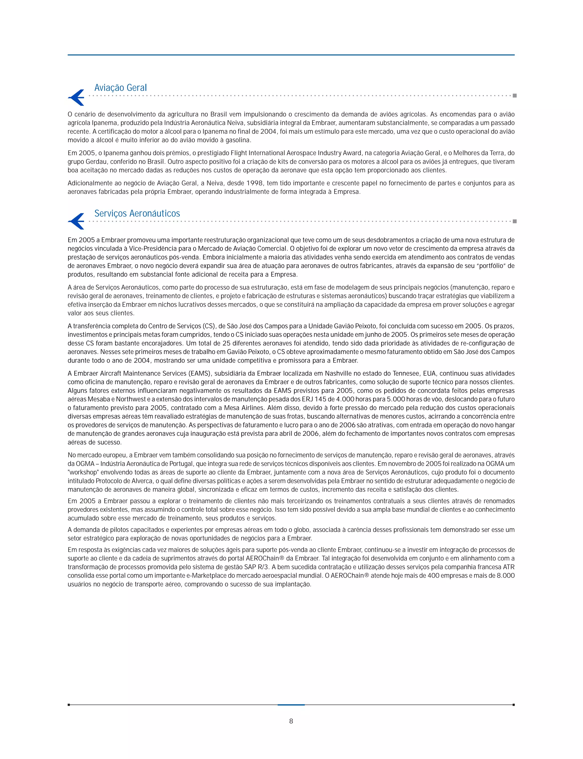 Aviação Geral

O cenário de desenvolvimento da agricultura no Brasil vem impulsionando o crescimento da demanda de aviões agrícolas. As encomendas para o avião
agrícola Ipanema, produzido pela Indústria Aeronáutica Neiva, subsidiária integral da Embraer, aumentaram substancialmente, se comparadas a um passado
recente. A certificação do motor a álcool para o Ipanema no final de 2004, foi mais um estímulo para este mercado, uma vez que o custo operacional do avião
movido a álcool é muito inferior ao do avião movido à gasolina.
Em 2005, o Ipanema ganhou dois prêmios, o prestigiado Flight International Aerospace Industry Award, na categoria Aviação Geral, e o Melhores da Terra, do
grupo Gerdau, conferido no Brasil. Outro aspecto positivo foi a criação de kits de conversão para os motores a álcool para os aviões já entregues, que tiveram
boa aceitação no mercado dadas as reduções nos custos de operação da aeronave que esta opção tem proporcionado aos clientes.
Adicionalmente ao negócio de Aviação Geral, a Neiva, desde 1998, tem tido importante e crescente papel no fornecimento de partes e conjuntos para as
aeronaves fabricadas pela própria Embraer, operando industrialmente de forma integrada à Empresa.


         Serviços Aeronáuticos

Em 2005 a Embraer promoveu uma importante reestruturação organizacional que teve como um de seus desdobramentos a criação de uma nova estrutura de
negócios vinculada à Vice-Presidência para o Mercado de Aviação Comercial. O objetivo foi de explorar um novo vetor de crescimento da empresa através da
prestação de serviços aeronáuticos pós-venda. Embora inicialmente a maioria das atividades venha sendo exercida em atendimento aos contratos de vendas
de aeronaves Embraer, o novo negócio deverá expandir sua área de atuação para aeronaves de outros fabricantes, através da expansão de seu “portfólio” de
produtos, resultando em substancial fonte adicional de receita para a Empresa.
A área de Serviços Aeronáuticos, como parte do processo de sua estruturação, está em fase de modelagem de seus principais negócios (manutenção, reparo e
revisão geral de aeronaves, treinamento de clientes, e projeto e fabricação de estruturas e sistemas aeronáuticos) buscando traçar estratégias que viabilizem a
efetiva inserção da Embraer em nichos lucrativos desses mercados, o que se constituirá na ampliação da capacidade da empresa em prover soluções e agregar
valor aos seus clientes.
A transferência completa do Centro de Serviços (CS), de São José dos Campos para a Unidade Gavião Peixoto, foi concluída com sucesso em 2005. Os prazos,
investimentos e principais metas foram cumpridos, tendo o CS iniciado suas operações nesta unidade em junho de 2005. Os primeiros sete meses de operação
desse CS foram bastante encorajadores. Um total de 25 diferentes aeronaves foi atendido, tendo sido dada prioridade às atividades de re-configuração de
aeronaves. Nesses sete primeiros meses de trabalho em Gavião Peixoto, o CS obteve aproximadamente o mesmo faturamento obtido em São José dos Campos
durante todo o ano de 2004, mostrando ser uma unidade competitiva e promissora para a Embraer.
A Embraer Aircraft Maintenance Services (EAMS), subsidiária da Embraer localizada em Nashville no estado do Tennesee, EUA, continuou suas atividades
como oficina de manutenção, reparo e revisão geral de aeronaves da Embraer e de outros fabricantes, como solução de suporte técnico para nossos clientes.
Alguns fatores externos influenciaram negativamente os resultados da EAMS previstos para 2005, como os pedidos de concordata feitos pelas empresas
aéreas Mesaba e Northwest e a extensão dos intervalos de manutenção pesada dos ERJ 145 de 4.000 horas para 5.000 horas de vôo, deslocando para o futuro
o faturamento previsto para 2005, contratado com a Mesa Airlines. Além disso, devido à forte pressão do mercado pela redução dos custos operacionais
diversas empresas aéreas têm reavaliado estratégias de manutenção de suas frotas, buscando alternativas de menores custos, acirrando a concorrência entre
os provedores de serviços de manutenção. As perspectivas de faturamento e lucro para o ano de 2006 são atrativas, com entrada em operação do novo hangar
de manutenção de grandes aeronaves cuja inauguração está prevista para abril de 2006, além do fechamento de importantes novos contratos com empresas
aéreas de sucesso.
No mercado europeu, a Embraer vem também consolidando sua posição no fornecimento de serviços de manutenção, reparo e revisão geral de aeronaves, através
da OGMA – Indústria Aeronáutica de Portugal, que integra sua rede de serviços técnicos disponíveis aos clientes. Em novembro de 2005 foi realizado na OGMA um
"workshop" envolvendo todas as áreas de suporte ao cliente da Embraer, juntamente com a nova área de Serviços Aeronáuticos, cujo produto foi o documento
intitulado Protocolo de Alverca, o qual define diversas políticas e ações a serem desenvolvidas pela Embraer no sentido de estruturar adequadamente o negócio de
manutenção de aeronaves de maneira global, sincronizada e eficaz em termos de custos, incremento das receita e satisfação dos clientes.
Em 2005 a Embraer passou a explorar o treinamento de clientes não mais terceirizando os treinamentos contratuais a seus clientes através de renomados
provedores existentes, mas assumindo o controle total sobre esse negócio. Isso tem sido possível devido a sua ampla base mundial de clientes e ao conhecimento
acumulado sobre esse mercado de treinamento, seus produtos e serviços.
A demanda de pilotos capacitados e experientes por empresas aéreas em todo o globo, associada à carência desses profissionais tem demonstrado ser esse um
setor estratégico para exploração de novas oportunidades de negócios para a Embraer.
Em resposta às exigências cada vez maiores de soluções ágeis para suporte pós-venda ao cliente Embraer, continuou-se a investir em integração de processos de
suporte ao cliente e da cadeia de suprimentos através do portal AEROChain® da Embraer. Tal integração foi desenvolvida em conjunto e em alinhamento com a
transformação de processos promovida pelo sistema de gestão SAP R/3. A bem sucedida contratação e utilização desses serviços pela companhia francesa ATR
consolida esse portal como um importante e-Marketplace do mercado aeroespacial mundial. O AEROChain® atende hoje mais de 400 empresas e mais de 8.000
usuários no negócio de transporte aéreo, comprovando o sucesso de sua implantação.




                                                                               8
 