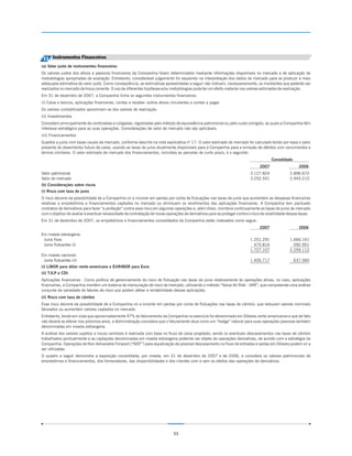 33 Instrumentos Financeiros
(a) Valor justo de instrumentos financeiros
Os valores justos dos ativos e passivos financeiros da Companhia foram determinados mediante informações disponíveis no mercado e de aplicação de
metodologias apropriadas de avaliação. Entretanto, considerável julgamento foi requerido na interpretação dos dados de mercado para se produzir a mais
adequada estimativa do valor justo. Como conseqüência, as estimativas apresentadas a seguir não indicam, necessariamente, os montantes que poderão ser
realizados no mercado de troca corrente. O uso de diferentes hipóteses e/ou metodologias pode ter um efeito material nos valores estimados de realização.
Em 31 de dezembro de 2007, a Companhia tinha os seguintes instrumentos financeiros:
(i) Caixa e bancos, aplicações financeiras, contas a receber, outros ativos circulantes e contas a pagar.
Os valores contabilizados aproximam-se dos valores de realização.
(ii) Investimentos
Consistem principalmente de controladas e coligadas, registradas pelo método de equivalência patrimonial ou pelo custo corrigido, as quais a Companhia têm
interesse estratégico para as suas operações. Considerações de valor de mercado não são aplicáveis.
(iii) Financiamentos
Sujeitos a juros com taxas usuais de mercado, conforme descrito na nota explicativa nº 17. O valor estimado de mercado foi calculado tendo por base o valor
presente do desembolso futuro de caixa, usando-se taxas de juros atualmente disponíveis para a Companhia para a emissão de débitos com vencimentos e
termos similares. O valor estimado de mercado dos financiamentos, incluídas as parcelas de curto prazo, é o seguinte:
                                                                                                                                        Consolidado
                                                                                                                                 2007                   2006
Valor patrimonial                                                                                                          3.127.824              2.896.672
Valor de mercado                                                                                                           3.252.551              2.943.210
(b) Considerações sobre riscos
(i) Risco com taxa de juros
O risco decorre da possibilidade de a Companhia vir a incorrer em perdas por conta de flutuações nas taxas de juros que aumentem as despesas financeiras
relativas a empréstimos e financiamentos captados no mercado ou diminuem os rendimentos das aplicações financeiras. A Companhia tem pactuado
contratos de derivativos para fazer “a proteção” contra esse risco em algumas operações e, além disso, monitora continuamente as taxas de juros de mercado
com o objetivo de avaliar a eventual necessidade de contratação de novas operações de derivativos para se proteger contra o risco de volatilidade dessas taxas.
Em 31 de dezembro de 2007, os empréstimos e financiamentos consolidados da Companhia estão indexados como segue:
                                                                                                                                 2007                   2006
Em moeda estrangeira:
 Juros fixos                                                                                                               1.251.291              1.666.161
 Juros flutuantes (i)                                                                                                        475.816                592.951
                                                                                                                           1.727.107              2.259.112
Em moeda nacional:
 Juros flutuantes (ii)                                                                                                     1.400.717                  637.560
(i) LIBOR para dólar norte-americano e EURIBOR para Euro.
(ii) TJLP e CDI.
Aplicações financeiras - Como política de gerenciamento do risco de flutuação nas taxas de juros relativamente às operações ativas, no caso, aplicações
financeiras, a Companhia mantém um sistema de mensuração de risco de mercado, utilizando o método “Value-At-Risk - VAR”, que compreende uma análise
conjunta da variedade de fatores de risco que podem afetar a rentabilidade dessas aplicações.
(ii) Risco com taxa de câmbio
Esse risco decorre da possibilidade de a Companhia vir a incorrer em perdas por conta de flutuações nas taxas de câmbio, que reduzam valores nominais
faturados ou aumentem valores captados no mercado.
Entretanto, tendo em vista que aproximadamente 97% do faturamento da Companhia no exercício foi denominado em Dólares norte-americanos e que tal fato
não deverá se alterar nos próximos anos, a Administração considera que o faturamento atua como um “hedge” natural para suas operações passivas também
denominadas em moeda estrangeira.
A análise dos valores sujeitos a riscos cambiais é realizada com base no fluxo de caixa projetado, sendo os eventuais descasamentos nas taxas de câmbio
trabalhados pontualmente e as captações denominadas em moeda estrangeira podendo ser objeto de operações derivativas, de acordo com a estratégia da
Companhia. Operações de Non deliverable Forward (“NDF”) para equalização de possível descasamento no fluxo de entradas e saídas em Dólares podem vir a
ser utilizadas.
O quadro a seguir demonstra a exposição consolidada, por moeda, em 31 de dezembro de 2007 e de 2006, e considera os valores patrimoniais de
empréstimos e financiamentos, dos fornecedores, das disponibilidades e dos clientes com e sem os efeitos das operações de derivativos.




                                                                              53
 