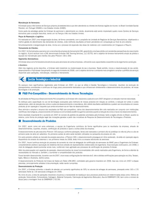 Manutenção de Aeronaves:
A Embraer possui três Centros de Serviços próprios já estabelecidos e que vêm atendendo os clientes de diversas regiões do mundo: no Brasil (Unidade Gavião
Peixoto), em Portugal (OGMA) e nos Estados Unidos (EAMS).
Como parte da estratégia global da Embraer de aprimorar o atendimento ao cliente, atualmente está sendo implantado quatro novos Centros de Serviços
exclusivos para a aviação executiva, sendo um na França e três nos Estados Unidos.
Peças de Reposição e Logística:
Foi realizada em 2007 uma reorganização da área, de forma consistente, com o propósito da Unidade de Negócios de Serviços Aeronáuticos, objetivando a
melhor gestão do atendimento das demandas de clientes, onde melhores resultados já foram percebidos em comparação ao final do ano anterior.
Simultaneamente à reorganização da área, iniciou-se o processo de expansão das áreas de materiais com investimentos em Cingapura e Pequim.
Treinamento de Clientes:
Em 2007, foi formalizada a parceria com a reconhecida empresa de treinamento CAE, garantindo uma base sólida com excelentes perspectivas de crescimento
no negócio. A joint venture com a CAE denominada Embraer CAE Training Services, LLC (ECTS), tem o objetivo de fornecer treinamento amplo de pilotos e
equipes de manutenção para clientes dos jatos Phenom 100 e 300.
Segmentos Aeronáuticos:
A Embraer atua como fornecedora de estruturas para aeronaves de outras empresas, utilizando suas capacidades e experiência de engenharia e produção.
e-business:
Além dos negócios acima descritos, a Embraer está investindo na modernização de seu e-business. Neste sentido, iniciou a reestruturação do seu portal,
desenvolvendo o FlyEmbraer (lançamento no segundo trimestre de 2008), com o objetivo de tornar o ambiente mais amigável e ampliar o portfólio de serviços
disponível para operações, manutenção, materiais e treinamento.


              Gestão Tecnológica e Industrial
Os avanços mais significativos registrados pela Embraer em 2007, no que se refere à Gestão Tecnológica e Industrial, resultam da evolução de
planejamentos consistentes e contínuos de longo prazo previamente realizados e que influenciam diretamente o desenvolvimento de produtos, de novas
tecnologias e da produção.

¢ P&D Pré-Competitivo - Desenvolvimento de Novas Tecnologias
As atividades de Pesquisa e Desenvolvimento Pré-competitivo na Embraer vêm crescendo a cada ano e em 2007 atingiram um elevado nível de maturidade.
Os esforços para capacitação no uso de tecnologias avançadas para melhoria de nossos produtos em relação ao conforto, a redução de ruídos e custos
operacionais, além da redução dos ciclos e custos de desenvolvimento e manufatura, têm obtido resultados satisfatórios e podem ser encontrados em nossos
produtos já em operação e naqueles que ainda encontram-se em fase de desenvolvimento.
Para otimizar e ampliar o alcance dos resultados de P&D pré-competitivo, vários dos desenvolvimentos têm sido realizados em conjunto com instituições
científicas e tecnológicas, proporcionando à Empresa e à comunidade acadêmica ganhos sensíveis quanto a redução de ciclos e riscos nos desenvolvimentos.
Outro resultado importante foi o aumento em 2007 do número de pedidos de patentes solicitados pela Embraer, tanto a órgãos oficiais no Brasil, quanto no
exterior, como forma de proteção legal das inovações geradas a partir das iniciativas de Pesquisa de Desenvolvimento de Tecnologias e Produtos.

¢ Desenvolvimento de Produtos
Em 2007, assim como em anos anteriores, a equipe da Engenharia contribuiu de forma significativa para os resultados da empresa, através de
desenvolvimentos, suportes, ensaios, certificação de produtos e apoio a outras áreas da empresa.
O desenvolvimento do jato executivo Phenom 100 avançou conforme planejado, tendo sido realizados o primeiro vôo do protótipo no mês de julho e o vôo do
primeiro avião de série em setembro. Os primeiros aviões de série serão também utilizados na campanha de ensaios em vôo.
Em outro produto voltado ao mercado de aviação executiva, o Phenom 300, o desenvolvimento prossegue em ritmo acelerado. Já estão em operação alguns
dispositivos de ensaios de sistemas e, nos primeiros meses de 2008, terão início os ensaios estruturais da aeronave.
Em 2007, houve contínua evolução do processo de aumento do nível de delegação de certificação de aeronaves da ANAC para a Engenharia da Embraer,
compreendendo análise e aprovação de relatórios técnicos através de representantes credenciados de engenharia. Essa evolução continuará e, em 2008, o
nível de delegação deverá aumentar ainda mais, conferindo mais agilidade aos processos de certificação de produtos Embraer.
Além da preocupação com aspectos de operação, desenvolvimentos de novas funcionalidades vêm sendo realizados pela Engenharia, de forma a atender às
necessidades do mercado e, também, a aumentar a competitividade dos produtos.
Foram também desenvolvidas, durante o ano de 2007, onze novas configurações de interiores de E-Jets e obtidas certificações para operação na Líbia, Taiwan,
Egito, México e Australia, dentre outras.
O desenvolvimento do Protocolo de Enlace de Dados em Rede LINK-BR2, contratado pelo governo brasileiro em 2006, teve seu início em 2007 e etapas
previstas, principalmente voltadas à documentação, estão sendo cumpridas.
Desenvolvimento da Produção
Em 2007, a Embraer enfrentou o desafio de atender um aumento significativo de 30% no volume de entregas de aeronaves, planejado entre 165 e 170
aeronaves frente às 130 aeronaves entregues em 2006.
No início do ano, a área de operações industriais visualizou a necessidade de readequar seus processos produtivos em determinadas áreas como: Efetivo de
produção, Subcontrato, Fornecedores, Cablagem, Material Composto, Fabricação de Segmentos (Botucatu), Asa do EMBRAER 190, bem como o número de
docas para a montagem final do EMBRAER 170/190.




                                                                            7
 