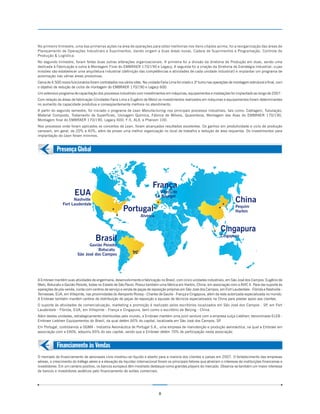 No primeiro trimestre, uma das primeiras ações na área de operações para obter melhorias nos itens citados acima, foi a reorganização das áreas de
Planejamento de Operações Industriais e Suprimentos, dando origem a duas áreas novas, Cadeia de Suprimentos e Programação, Controle de
Produção & Logística.
No segundo trimestre, foram feitas duas outras alterações organizacionais. A primeira foi a divisão da diretoria de Produção em duas, sendo uma
dedicada à Fabricação e outra à Montagem Final do EMBRAER 170/190 e Legacy. A segunda foi a criação da Diretoria de Estratégia Industrial, cujas
missões são estabelecer uma arquitetura industrial (definição das competências e atividades de cada unidade industrial) e implantar um programa de
automação nas várias áreas produtivas.
Cerca de 4.500 novos funcionários foram contratados nos vários sites. Na unidade Faria Lima foi criado o 3º turno nas operações de montagem estrutural e final, com
o objetivo de redução de ciclos de montagem do EMBRAER 170/190 e Legacy 600.
Um extensivo programa de capacitação dos processos industriais com investimentos em máquinas, equipamentos e instalações foi implantado ao longo de 2007.
Com relação às áreas de fabricação (Unidades Faria Lima e Eugênio de Melo) os investimentos realizados em máquinas e equipamentos foram determinantes
no aumento da capacidade produtiva e conseqüentemente melhora no atendimento.
A partir do segundo semestre, foi iniciado o programa de Lean Manufacturing nos principais processos industriais, tais como: Cablagem, Tubulação,
Material Composto, Tratamento de Superfícies, Usinagem Química, Fábrica de Móveis, Quarentena, Montagem das Asas do EMBRAER 170/190,
Montagem final do EMBRAER 170/190, Legacy 600, F-5, ALX, e Phenom 100.
Nos processos onde foram aplicados os conceitos de Lean, foram alcançados resultados excelentes. Os ganhos em produtividade e ciclo de produção
variaram, em geral, de 20% a 40%, além de prover uma melhor organização no local de trabalho e redução de área requerida. Os investimentos para
implantação do Lean foram mínimos.


            Presença Global



                                                                            França
                        EUA                                                     Villepinte
                                                                              Le Bourget
                      Nashville
                Fort Lauderdale
                                                                                                                                   China
                                                                                                                                   Pequim
                                                        Portugal                                                                   Harbin
                                                                    Alverca


                                                                                                                         Cingapura
                                                                                                                         Cingapura
                                      Brasil
                                Gavião Peixoto
                                     Botucatu
                          São José dos Campos




A Embraer mantém suas atividades de engenharia, desenvolvimento e fabricação no Brasil, com cinco unidades industriais, em São José dos Campos, Eugênio de
Melo, Botucatu e Gavião Peixoto, todas no Estado de São Paulo. Possui também uma fábrica em Harbin, China, em associação com a AVIC II. Para dar suporte às
operações de pós-venda, conta com centros de serviço e venda de peças de reposição próprias em São José dos Campos, em Fort Lauderdale - Flórida e Nashville -
Tennessee, EUA, em Villepinte, nas proximidades do Aeroporto Roissy - Charles de Gaulle - França e Cingapura, além da rede autorizada especializada no mundo.
A Embraer também mantém centros de distribuição de peças de reposição e equipes de técnicos especializados na China para prestar apoio aos clientes.
O suporte às atividades de comercialização, marketing e promoção é realizado pelos escritórios localizados em São José dos Campos - SP em Fort
                                                                                                                                      ,
Lauderdale - Flórida, EUA, em Villepinte - França e Cingapura, bem como o escritório de Beijing - China.
Além destas unidades, estrategicamente distribuídas pelo mundo, a Embraer mantém uma joint venture com a empresa suíça Liebherr, denominada ELEB -
Embraer Liebherr Equipamentos do Brasil, da qual detém 60% do capital, localizada em São José dos Campos, SP.
Em Portugal, controlamos a OGMA - Indústria Aeronáutica de Portugal S.A., uma empresa de manutenção e produção aeronáutica, na qual a Embraer em
associação com a EADS, adquiriu 65% do seu capital, sendo que a Embraer detém 70% de participação nesta associação.


            Financiamento às Vendas
O mercado de financiamento de aeronaves civis mostrou-se líquido e aberto para a maioria dos clientes e países em 2007. O fortalecimento das empresas
aéreas, o crescimento do tráfego aéreo e a elevação da liquidez internacional foram os principais fatores que atraíram o interesse de instituições financeiras e
investidores. Em um cenário positivo, os bancos europeus têm mostrado destaque como grandes players do mercado. Observa-se também um maior interesse
de bancos e investidores asiáticos pelo financiamento de aviões comerciais.




                                                                                8
 