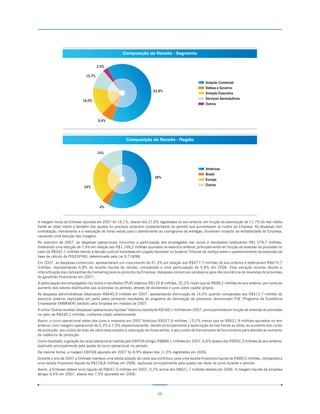 Composição da Receita - Segmento


                                      2,9%

                              10,7%
                                                                                                         Aviação Comercial
                                                                                                         Defesa e Governo
                                                                        63,8%
                                                                                                         Aviação Executiva
                                                                                                         Serviços Aeronáuticos
                            16,0%
                                                                                                         Outros



                                      6,6%




                                                       Composição da Receita - Região


                                      14%



                                                                                                         Américas
                                                                                                         Brasil
                                                                         58%
                                                                                                         Europa
                                                                                                         Outros
                             24%




                                       4%



A margem bruta da Embraer apurada em 2007 foi 16,1%, abaixo dos 21,6% registrados no ano anterior, em função da valorização de 11,7% do real média
frente ao dólar médio e também dos ajustes no processo produtivo implementados no período que aumentaram os custos da Empresa. As despesas com
contratação, treinamento e a realização de horas extras para o atendimento ao cronograma de entregas, trouxeram impacto na rentabilidade da Empresa,
causando uma redução das margens.
No exercício de 2007, as despesas operacionais (incluindo a participação dos empregados nos lucros e resultados) totalizaram R$1.079,7 milhões,
mostrando uma redução de 7,4% em relação aos R$1.166,2 milhões apurados no exercício anterior, principalmente em função da reversão de provisões no
valor de R$342,1 milhões devido à decisão judicial transitada em julgado favorável no Superior Tribunal de Justiça sobre o questionamento da expansão da
base de cálculo da PIS/COFINS, determinada pela Lei 9.718/98.
Em 2007, as despesas comerciais, apresentaram um crescimento de 41,5% em relação aos R$477,7 milhões do ano anterior e totalizaram R$675,7
milhões, representando 6,8% da receita líquida de vendas, comparada a uma participação de 5,8% em 2006. Esta variação ocorreu devido à
intensificação das campanhas de marketing para os produtos da Empresa, despesas comerciais variáveis e pela não ocorrência de reversões de provisões
de garantias financeiras em 2007.
A participação dos empregados nos lucros e resultados (PLR) totalizou R$129,8 milhões, 32,2% maior que os R$98,2 milhões do ano anterior, por conta do
aumento dos valores distribuídos aos acionistas no período, através de dividendos e juros sobre capital próprio.
As despesas administrativas totalizaram R$440,9 milhões em 2007, apresentando diminuição de 14,0% quando comparadas aos R$512,7 milhões do
exercício anterior, explicados em parte pelos primeiros resultados do programa de otimização de processos denominado P3E (Programa de Excelência
Empresarial EMBRAER) adotado pela Empresa em meados de 2007.
A conta “Outras receitas (despesas) operacionais líquidas” totalizou receita de R$166,1 milhões em 2007, principalmente em função da reversão de provisões
no valor de R$342,1 milhões, conforme citado anteriormente.
Assim, o lucro operacional antes dos juros e impostos em 2007 totalizou R$527,6 milhões, 15,2% menor que os R$621,9 milhões apurados no ano
anterior, com margem operacional de 5,3% e 7,5% respectivamente, devido principalmente à apreciação do real frente ao dólar, ao aumento dos ciclos
de produção, aos custos de mão-de-obra relacionados à realização de horas extras, e aos custos de treinamento de funcionários para atender ao aumento
de cadência de produção.
Como resultado, a geração de caixa operacional medida pelo EBITDA atingiu R$889,1 milhões em 2007, 6,6% abaixo dos R$952,3 milhões do ano anterior,
explicado principalmente pela queda do lucro operacional no período.
Da mesma forma, a margem EBITDA apurada em 2007 foi 8,9% abaixo dos 11,5% registrados em 2006.
Durante o ano de 2007 a Embraer manteve uma sólida posição de caixa que contribuiu para uma receita financeira líquida de R$89,0 milhões, comparada a
uma receita financeira líquida de R$218,8 milhões em 2006, explicada principalmente pela queda nas taxas de juros durante o período.
Assim, a Embraer obteve lucro líquido de R$657,0 milhões em 2007, 5,7% acima dos R$621,7 milhões obtidos em 2006. A margem líquida da Empresa
atingiu 6,6% em 2007, abaixo dos 7,5% apurados em 2006.




                                                                           11
 