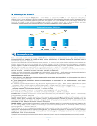 ¢ Remuneração aos Acionistas
A partir do lucro líquido consolidado de R$657,0 milhões, a Embraer distribuiu aos seus acionistas, em 2007, sob a forma de juros sobre capital próprio e
dividendos, R$448,8 milhões, equivalentes a R$0,60976 por ação ordinária. A distribuição de dividendos e juros sobre capital próprio, foi aprovada pelo Conselho
de Administração no final de cada trimestre de 2007, e pagos em abril, julho, outubro de 2007 e janeiro de 2008. A distribuição de dividendos foi aprovada pelo
Conselho de Administração em março de 2008 e serão pagos em abril de 2008. A distribuição de proventos deste ano representou 68,3% do lucro líquido
consolidado da Empresa, mantendo assim a sua política de distribuição aos seus acionistas acima do mínimo obrigatório de 25%.


                                                      Dividendos Distribuídos - R$ Milhões

                                                                                                                 68,3%
                                                                62,7%
                                                                                         53,4%
                                        46,6%




                                         585                     444                      327                     449


                                        2004                     2005                    2006                     2007
                                                                     Dividendos         Pay Out



            Governança Corporativa
Desde a reestruturação societária realizada em março de 2006, a Embraer é uma empresa com capital pulverizado, sem a figura do Grupo de Controle ou
acionista controlador, com livre acesso aos mercados de capitais mundiais, ampliando assim sua capacidade de obtenção de recursos para suportar o
desenvolvimento de programas de expansão.
A reorganização societária unificou as classes de ações de emissão da Empresa, em apenas uma classe de ações ordinárias, estendendo assim, o direito de voto
a todos os seus acionistas, permitindo a sua adesão ao Novo Mercado da Bovespa, o nível mais alto de governança corporativa que uma empresa pode
apresentar no Brasil. A unificação das classes acionárias, em conjunto com alterações no estatuto social da Empresa, criou o benefício de 100% de direitos de
Tag-Along, prática pela qual, todos os acionistas têm os mesmos direitos econômicos em caso de oferta de compra da Empresa.
A Golden Share, ação de classe especial detida pela União Federal desde a privatização da Empresa, possui direito de veto sobre questões específicas às
operações da Embraer, e continua com seus direitos integralmente preservados na nova estrutura.
O Estatuto Social prevê mecanismos de proteção que garantem a pulverização do controle acionário, e também que a maioria de votos nas deliberações da
assembléia geral seja exercida por acionistas brasileiros, respeitando o princípio estabelecido na privatização da Empresa.
Dentre tais mecanismos destacam-se:
— Nenhum acionista ou grupo de acionistas, brasileiro ou estrangeiro, poderá exercer votos em cada Assembléia Geral em número superior a 5% do número de
  ações em que se dividir o capital social;
— O total de votos em qualquer assembléia geral permitido a acionistas estrangeiros, seja isoladamente ou em grupo, estará limitado a 40% do total de votos
  válidos a cada matéria;
— É vedada a aquisição por qualquer acionista, ou grupo de acionistas, de participação igual ou superior a 35% do capital da Embraer, salvo com expressa
  autorização da União, na qualidade de detentora da Golden Share, e sujeita à realização de uma Oferta Pública de Aquisição (OPA);
— Obrigatoriedade de divulgação de posição acionária sempre que: (i) a participação de um acionista atinja ou supere 5% do capital da sociedade; e (ii) a
  participação de qualquer acionista se eleve em pelo menos 5% do capital da Empresa.
O Conselho de Administração é composto por 11 membros e seus respectivos suplentes, sendo sete independentes.
Foram constituídos três comitês que auxiliam o Conselho de Administração no âmbito de sua atribuição e competência:
Comitê Executivo: O Comitê Executivo permanente é composto de até quatro membros, sem poder deliberativo ou de gestão, destinado a auxiliar o Conselho
de Administração no exercício de suas funções.
Comitê de Recursos Humanos: O Comitê de Recursos Humanos é composto por quatro membros, designados pelo Conselho de Administração, e escolhidos
entre seus membros efetivos ou suplentes, ou da Diretoria da Companhia. Um dos membros será o Presidente do Conselho de Administração, que será
responsável pela coordenação dos trabalhos do Comitê. A duração do Comitê de Recursos Humanos vai até o final do mandato deste Conselho de
Administração, ou antes, se assim for decidido pelo Conselho de Administração.
Comitê de Auditoria: O Conselho Fiscal da Embraer exerce as funções de Comitê de Auditoria para os fins de cumprimento dos requisitos de listagem na New
York Stock Exchange (NYSE), contando para tanto, na sua composição, de especialista experiente e qualificado em administração contábil e financeira e
auditoria independente (“o Conselheiro Especialista”).
O Conselho Fiscal, que tem como principal atividade acompanhar os atos administrativos e analisar as demonstrações financeiras da Empresa, também se
integra à política de transparência e de boa governança corporativa. Desde 2004, atendendo aos requisitos da Lei Sarbanes-Oxley, aplicáveis às empresas
estrangeiras com ações listadas no mercado norte-americano, a Embraer implementou algumas modificações em seu Conselho Fiscal com o objetivo deste
desempenhar as funções do Comitê de Auditoria.
O Conselho Fiscal é composto por cinco membros efetivos, sendo um especialista financeiro, todos com mandato anual e atuando como Comitê de Auditoria.



                                                                              17
 
