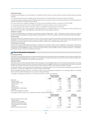 (f) Recompra de ações
O Conselho de Administração, em reunião realizada em 7 de dezembro de 2007, aprovou a recompra de ações de emissão da própria Embraer nas seguintes
condições:
(i) o objetivo da recompra de ações é a geração de valor aos acionistas por meio da administração da estrutura de capital da Companhia;
(ii) a quantidade total a ser adquirida é de até 16.800.000 ações ordinárias, equivalentes ao valor de mercado aproximadamente 2,3% do total de ações em
circulação, que totalizam 740.465.044 ações ordinárias;
(iii) o prazo máximo para a realização da operação é de 120 dias a partir da aprovação da matéria, ou seja até dia 4 de abril de 2008;
(iv) a aquisição das ações deverá ser feita no pregão da BOVESPA e não poderá ser superior ao da sua respectiva cotação; e
(v) as ações adquiridas serão mantidas em tesouraria, período no qual perderão seus direitos políticos e econômicos.
Até 31 de dezembro de 2007, foram adquiridas 70.000 ações ordinárias no montante de R$1.417, com utilização dos recursos da Reserva para
investimentos e capital de giro, e estão registradas no patrimônio líquido, na rubrica Ações em tesouraria.
(g) Reservas de capital
Os valores em questão tratam-se de subvenções para investimento, recebidas de Órgão Público - FINEP - Financiadora de Estudos e Projetos, por ocasião do
desenvolvimento conjunto de projetos de inovação tecnológica, respaldados pela Lei nº 10.973/04, que trata dos incentivos à pesquisa e desenvolvimento tecnológico.
(h) Reserva legal
As empresas brasileiras são requeridas a apropriar, no mínimo, 5% do lucro líquido anual para a reserva legal, sendo essa limitada a 20% do capital social
integralizado ou à soma dessas reservas mais as reservas de capital limitadas a 30% do capital social. A partir de então, essas apropriações não são
compulsórias. Essa reserva pode ser utilizada somente para aumentar o capital social ou compensar prejuízos acumulados.
(i) Destinação do lucro líquido
A Administração proporá na Assembléia Geral Ordinária a retenção do lucro líquido do exercício, após a constituição da reserva legal e distribuição de
dividendos, no montante de R$114.610 como reserva para investimentos e capital de giro, para assegurar os investimentos nas certificações complementares
das aeronaves da família EMBRAER 170/190, nova família de jatos executivos, novas tecnologias, processos e modelos de gestão, e na capacitação e
produtividade, visando o aumento dos resultados da Companhia.


27 Plano de Aposentadoria Complementar
a) Contribuição definida
A Companhia e suas subsidiárias patrocinam um plano de pensão fechado de contribuição definida para seus empregados. Para as empresas sediadas no País,
o plano está sendo administrado pelo Banco do Brasil S.A.. A contribuição da Companhia para o plano durante os anos de 2007 e 2006 foi de R$28.227 e
R$23.959 (R$30.975 e R$28.093 no consolidado), respectivamente.
b) Benefício definido
A EAH patrocinava um plano de pensão de benefício definido para alguns de seus empregados, além de um plano médico pós-aposentadoria, cujos custos
esperados de pensão e prestação de benefício médico pós-aposentadoria para os empregados beneficiários e seus dependentes vinham sendo provisionados
em regime de competência com base em estudos atuariais. Durante o exercício de 2006, o plano de benefício definido foi liquidado.
Por meio de termo aditivo, todos os benefícios foram congelados em 31 de dezembro de 2003, sendo o benefício proporcional integralmente provisionado. Em
conseqüência, a provisão das obrigações futuras do plano foi reduzida em R$19.688.
Para os empregados admitidos a partir de 1º de outubro de 2001, o plano de aposentadoria complementar é de contribuição definida e os admitidos
anteriormente a essa data também passaram para o plano de contribuição definida.
As variações das obrigações de benefícios, em 31 de dezembro de 2007 e de 2006, são as seguintes:
                                                                                           Plano de pensão de                               Benefícios
                                                                                            benefício definido                             pós-emprego
                                                                                       2007                   2006                 2007                    2006
Saldo inicial                                                                             -                  20.417               14.872                  20.756
 Variação cambial                                                                         -                  (2.015)              (2.551)                 (1.798)
 Custo do serviço corrente                                                                -                       -                1.240                   1.712
 Custo dos juros                                                                          -                     221                  678                     898
 Ajustes                                                                                  -                       -               (6.556)                 (5.618)
 Ganho atuarial                                                                           -                   1.784                 (313)                   (786)
 Benefícios pagos aos participantes                                                       -                     (10)                (424)                   (292)
 Liquidação                                                                               -                 (20.397)                   -                       -
Saldo final das obrigações acumuladas                                                     -                       -                6.946                  14.872
As variações dos ativos do plano, em 31 de dezembro de 2007 e de 2006, são as seguintes:
                                                                                           Plano de pensão de                               Benefícios
                                                                                            benefício definido                             pós-emprego
                                                                                       2007                   2006                  2007                   2006
Valor justo inicial dos ativos do plano                                                   -                  20.538                 4.262                  4.598
 Variação cambial                                                                         -                  (1.780)                 (731)                  (397)
 Contribuições do empregador                                                              -                     370                   257                    408
 Retorno do investimento do plano                                                         -                   1.279                     -                     96
 Benefícios pagos aos participantes                                                       -                     (10)                 (424)                  (519)
 Liquidação                                                                               -                 (20.397)                    -                      -
Valor justo final dos ativos do plano                                                     -                       -                 3.364                  4.186




                                                                                49
 