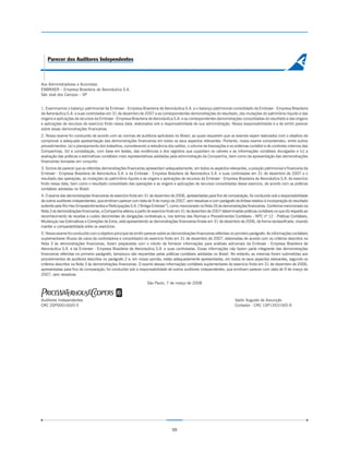 Parecer dos Auditores Independentes



Aos Administradores e Acionistas
EMBRAER – Empresa Brasileira de Aeronáutica S.A.
São José dos Campos – SP


1. Examinamos o balanço patrimonial da Embraer - Empresa Brasileira de Aeronáutica S.A. e o balanço patrimonial consolidado da Embraer - Empresa Brasileira
de Aeronáutica S.A. e suas controladas em 31 de dezembro de 2007 e as correspondentes demonstrações do resultado, das mutações do patrimônio líquido e das
origens e aplicações de recursos da Embraer - Empresa Brasileira de Aeronáutica S.A. e as correspondentes demonstrações consolidadas do resultado e das origens
e aplicações de recursos do exercício findo nessa data, elaborados sob a responsabilidade de sua administração. Nossa responsabilidade é a de emitir parecer
sobre essas demonstrações financeiras.
2. Nosso exame foi conduzido de acordo com as normas de auditoria aplicáveis no Brasil, as quais requerem que os exames sejam realizados com o objetivo de
comprovar a adequada apresentação das demonstrações financeiras em todos os seus aspectos relevantes. Portanto, nosso exame compreendeu, entre outros
procedimentos: (a) o planejamento dos trabalhos, considerando a relevância dos saldos, o volume de transações e os sistemas contábil e de controles internos das
Companhias, (b) a constatação, com base em testes, das evidências e dos registros que suportam os valores e as informações contábeis divulgados e (c) a
avaliação das práticas e estimativas contábeis mais representativas adotadas pela administração da Companhia, bem como da apresentação das demonstrações
financeiras tomadas em conjunto.
3. Somos de parecer que as referidas demonstrações financeiras apresentam adequadamente, em todos os aspectos relevantes, a posição patrimonial e financeira da
Embraer - Empresa Brasileira de Aeronáutica S.A. e da Embraer - Empresa Brasileira de Aeronáutica S.A. e suas controladas em 31 de dezembro de 2007 e o
resultado das operações, as mutações do patrimônio líquido e as origens e aplicações de recursos da Embraer - Empresa Brasileira de Aeronáutica S.A. do exercício
findo nessa data, bem como o resultado consolidado das operações e as origens e aplicações de recursos consolidadas desse exercício, de acordo com as práticas
contábeis adotadas no Brasil.
4. O exame das demonstrações financeiras do exercício findo em 31 de dezembro de 2006, apresentadas para fins de comparação, foi conduzido sob a responsabilidade
de outros auditores independentes, que emitiram parecer com data de 9 de março de 2007, sem ressalvas e com parágrafo de ênfase relativo à incorporação do resultado
auferido pela Rio Han Empreendimentos e Participações S.A. (“Antiga Embraer”), como mencionado na Nota 26 às demonstrações financeiras. Conforme mencionado na
Nota 3 às demonstrações financeiras, a Companhia alterou a partir do exercício findo em 31 de dezembro de 2007 determinadas práticas contábeis no que diz respeito ao
reconhecimento de receitas e custos decorrentes de obrigações contratuais e, nos termos das Normas e Procedimentos Contábeis - NPC nº 12 - Práticas Contábeis,
Mudanças nas Estimativas e Correções de Erros, está apresentando as demonstrações financeiras findas em 31 de dezembro de 2006, de forma reclassificada, visando
manter a comparabilidade entre os exercícios.
5. Nosso exame foi conduzido com o objetivo principal de emitir parecer sobre as demonstrações financeiras referidas no primeiro parágrafo. As informações contábeis
suplementares (fluxos de caixa da controladora e consolidado) do exercício findo em 31 de dezembro de 2007, elaboradas de acordo com os critérios descritos na
Nota 3 às demonstrações financeiras, foram preparadas com o intuito de fornecer informações para análises adicionais da Embraer - Empresa Brasileira de
Aeronáutica S.A. e da Embraer - Empresa Brasileira de Aeronáutica S.A. e suas controladas. Essas informações não fazem parte integrante das demonstrações
financeiras referidas no primeiro parágrafo, tampouco são requeridas pelas práticas contábeis adotadas no Brasil. No entanto, as mesmas foram submetidas aos
procedimentos de auditoria descritos no parágrafo 2 e, em nossa opinião, estão adequadamente apresentadas, em todos os seus aspectos relevantes, segundo os
critérios descritos na Nota 3 às demonstrações financeiras. O exame dessas informações contábeis suplementares do exercício findo em 31 de dezembro de 2006,
apresentadas para fins de comparação, foi conduzido sob a responsabilidade de outros auditores independentes, que emitiram parecer com data de 9 de março de
2007, sem ressalvas.

                                                                 São Paulo, 7 de março de 2008



Auditores Independentes                                                                                                Valdir Augusto de Assunção
CRC 2SP000160/O-5                                                                                                      Contador - CRC 1SP135319/O-9




                                                                                59
 
