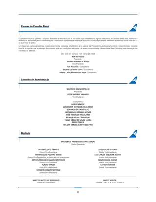 Parecer do Conselho Fiscal



O Conselho Fiscal da Embraer - Empresa Brasileira de Aeronáutica S.A. no uso de suas competências legais e estatuárias, em reunião desta data, examinou o
Relatório da Administração, as Demonstrações Financeiras e a Proposta de Destinação do Lucro Líquido da Sociedade, referentes ao exercício social findo em 31
de dezembro de 2007.
Com base nas análises procedidas, nos esclarecimentos prestados pela Diretoria e no parecer da PricewaterhouseCoopers Auditores Independentes o Conselho
Fiscal é de opinião que os referidos documentos estão em condições adequadas de serem encaminhados à Assembléia Geral Ordinária para Aprovação dos
acionistas da Embraer.
                                                        São José dos Campos, 7 de março de 2008
                                                                      Rolf Von Paraski
                                                                        Presidente
                                                               Geraldo Humberto de Araújo
                                                                     Vice-Presidente
                                                               Taiki Hirashima - Conselheiro
                                                          Eduardo Coutinho Guerra - Conselheiro
                                                      Alberto Carlos Monteiro dos Anjos - Conselheiro



   Conselho de Administração


                                                               MAURÍCIO NOVIS BOTELHO
                                                                      Presidente
                                                               VITOR SARQUIS HALLACK
                                                                    Vice-Presidente

                                                                     Conselheiros
                                                                   BORIS TABACOF
                                                          CLAUDEMIR MARQUES DE ALMEIDA
                                                              EDUARDO SALOMÃO NETO
                                                            HERMANN HEINEMANN WEVER
                                                             JOSÉ REINALDO MAGALHÃES
                                                             NEIMAR DIEGUEZ BARREIRO
                                                            PAULO CÉSAR DE SOUZA LUCAS
                                                                    SAMIR ZRAICK
                                                          WILSON CARLOS DUARTE DELFINO



   Diretoria


                                                        FREDERICO PINHEIRO FLEURY CURADO
                                                                 Diretor Presidente

                          ANTONIO JULIO FRANCO                                                          LUIS CARLOS AFFONSO
                            Diretor Vice-Presidente                                                      Diretor Vice-Presidente
                      ANTONIO LUIZ PIZARRO MANSO                                                    LUIZ CARLOS SIQUEIRA AGUIAR
            Diretor Vice-Presidente e de Relações com Investidores                                       Diretor Vice-Presidente
                  ARTUR APARECIDO VALÉRIO COUTINHO                                                       MAURO KERN JUNIOR
                            Diretor Vice-Presidente                                                      Diretor Vice-Presidente
                                FLÁVIO RÍMOLI                                                              SATOSHI YOKOTA
                            Diretor Vice-Presidente                                                      Diretor Vice-Presidente
                        HORÁCIO ARAGONÉS FORJAZ
                            Diretor Vice-Presidente



                  MARCELO BOTELHO RODRIGUES                                                                    SHOITI MORITA
                      Diretor de Controladoria                                                       Contador - CRC nº 1 SP 071418/O-0




                                                                             60
 
