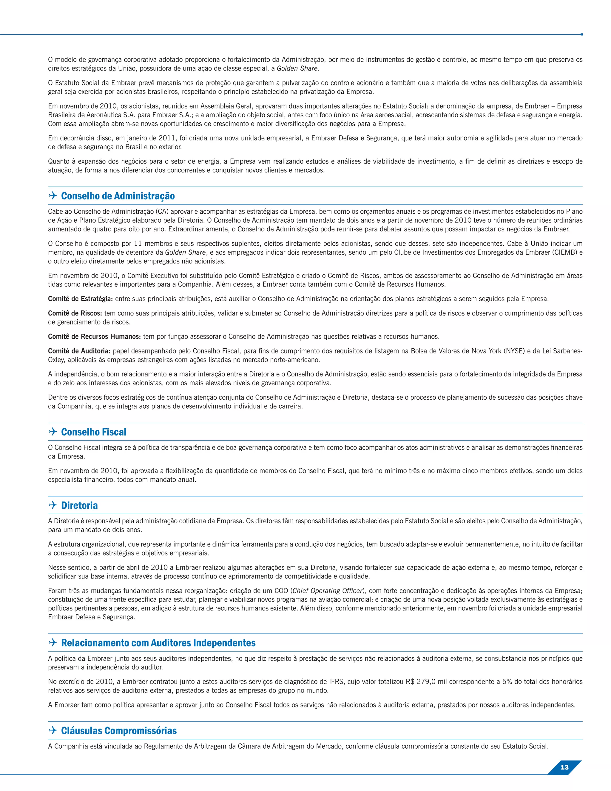 O modelo de governança corporativa adotado proporciona o fortalecimento da Administração, por meio de instrumentos de gestão e controle, ao mesmo tempo em que preserva os
direitos estratégicos da União, possuidora de uma ação de classe especial, a Golden Share.

O Estatuto Social da Embraer prevê mecanismos de proteção que garantem a pulverização do controle acionário e também que a maioria de votos nas deliberações da assembleia
geral seja exercida por acionistas brasileiros, respeitando o princípio estabelecido na privatização da Empresa.

Em novembro de 2010, os acionistas, reunidos em Assembleia Geral, aprovaram duas importantes alterações no Estatuto Social: a denominação da empresa, de Embraer – Empresa
Brasileira de Aeronáutica S.A. para Embraer S.A.; e a ampliação do objeto social, antes com foco único na área aeroespacial, acrescentando sistemas de defesa e segurança e energia.
Com essa ampliação abrem-se novas oportunidades de crescimento e maior diversiﬁcação dos negócios para a Empresa.

Em decorrência disso, em janeiro de 2011, foi criada uma nova unidade empresarial, a Embraer Defesa e Segurança, que terá maior autonomia e agilidade para atuar no mercado
de defesa e segurança no Brasil e no exterior.

Quanto à expansão dos negócios para o setor de energia, a Empresa vem realizando estudos e análises de viabilidade de investimento, a ﬁm de deﬁnir as diretrizes e escopo de
atuação, de forma a nos diferenciar dos concorrentes e conquistar novos clientes e mercados.


 Conselho de Administração
Cabe ao Conselho de Administração (CA) aprovar e acompanhar as estratégias da Empresa, bem como os orçamentos anuais e os programas de investimentos estabelecidos no Plano
de Ação e Plano Estratégico elaborado pela Diretoria. O Conselho de Administração tem mandato de dois anos e a partir de novembro de 2010 teve o número de reuniões ordinárias
aumentado de quatro para oito por ano. Extraordinariamente, o Conselho de Administração pode reunir-se para debater assuntos que possam impactar os negócios da Embraer.

O Conselho é composto por 11 membros e seus respectivos suplentes, eleitos diretamente pelos acionistas, sendo que desses, sete são independentes. Cabe à União indicar um
membro, na qualidade de detentora da Golden Share, e aos empregados indicar dois representantes, sendo um pelo Clube de Investimentos dos Empregados da Embraer (CIEMB) e
o outro eleito diretamente pelos empregados não acionistas.

Em novembro de 2010, o Comitê Executivo foi substituído pelo Comitê Estratégico e criado o Comitê de Riscos, ambos de assessoramento ao Conselho de Administração em áreas
tidas como relevantes e importantes para a Companhia. Além desses, a Embraer conta também com o Comitê de Recursos Humanos.

Comitê de Estratégia: entre suas principais atribuições, está auxiliar o Conselho de Administração na orientação dos planos estratégicos a serem seguidos pela Empresa.

Comitê de Riscos: tem como suas principais atribuições, validar e submeter ao Conselho de Administração diretrizes para a política de riscos e observar o cumprimento das políticas
de gerenciamento de riscos.

Comitê de Recursos Humanos: tem por função assessorar o Conselho de Administração nas questões relativas a recursos humanos.

Comitê de Auditoria: papel desempenhado pelo Conselho Fiscal, para ﬁns de cumprimento dos requisitos de listagem na Bolsa de Valores de Nova York (NYSE) e da Lei Sarbanes-
Oxley, aplicáveis às empresas estrangeiras com ações listadas no mercado norte-americano.

A independência, o bom relacionamento e a maior interação entre a Diretoria e o Conselho de Administração, estão sendo essenciais para o fortalecimento da integridade da Empresa
e do zelo aos interesses dos acionistas, com os mais elevados níveis de governança corporativa.

Dentre os diversos focos estratégicos de contínua atenção conjunta do Conselho de Administração e Diretoria, destaca-se o processo de planejamento de sucessão das posições chave
da Companhia, que se integra aos planos de desenvolvimento individual e de carreira.


 Conselho Fiscal
O Conselho Fiscal integra-se à política de transparência e de boa governança corporativa e tem como foco acompanhar os atos administrativos e analisar as demonstrações ﬁnanceiras
da Empresa.

Em novembro de 2010, foi aprovada a ﬂexibilização da quantidade de membros do Conselho Fiscal, que terá no mínimo três e no máximo cinco membros efetivos, sendo um deles
especialista ﬁnanceiro, todos com mandato anual.


 Diretoria
A Diretoria é responsável pela administração cotidiana da Empresa. Os diretores têm responsabilidades estabelecidas pelo Estatuto Social e são eleitos pelo Conselho de Administração,
para um mandato de dois anos.

A estrutura organizacional, que representa importante e dinâmica ferramenta para a condução dos negócios, tem buscado adaptar-se e evoluir permanentemente, no intuito de facilitar
a consecução das estratégias e objetivos empresariais.

Nesse sentido, a partir de abril de 2010 a Embraer realizou algumas alterações em sua Diretoria, visando fortalecer sua capacidade de ação externa e, ao mesmo tempo, reforçar e
solidiﬁcar sua base interna, através de processo contínuo de aprimoramento da competitividade e qualidade.

Foram três as mudanças fundamentais nessa reorganização: criação de um COO (Chief Operating Ofﬁcer), com forte concentração e dedicação às operações internas da Empresa;
constituição de uma frente especíﬁca para estudar, planejar e viabilizar novos programas na aviação comercial; e criação de uma nova posição voltada exclusivamente às estratégias e
políticas pertinentes a pessoas, em adição à estrutura de recursos humanos existente. Além disso, conforme mencionado anteriormente, em novembro foi criada a unidade empresarial
Embraer Defesa e Segurança.


 Relacionamento com Auditores Independentes
A política da Embraer junto aos seus auditores independentes, no que diz respeito à prestação de serviços não relacionados à auditoria externa, se consubstancia nos princípios que
preservam a independência do auditor.

No exercício de 2010, a Embraer contratou junto a estes auditores serviços de diagnóstico de IFRS, cujo valor totalizou R$ 279,0 mil correspondente a 5% do total dos honorários
relativos aos serviços de auditoria externa, prestados a todas as empresas do grupo no mundo.

A Embraer tem como política apresentar e aprovar junto ao Conselho Fiscal todos os serviços não relacionados à auditoria externa, prestados por nossos auditores independentes.


 Cláusulas Compromissórias
A Companhia está vinculada ao Regulamento de Arbitragem da Câmara de Arbitragem do Mercado, conforme cláusula compromissória constante do seu Estatuto Social.

                                                                                                                                                                              13
 