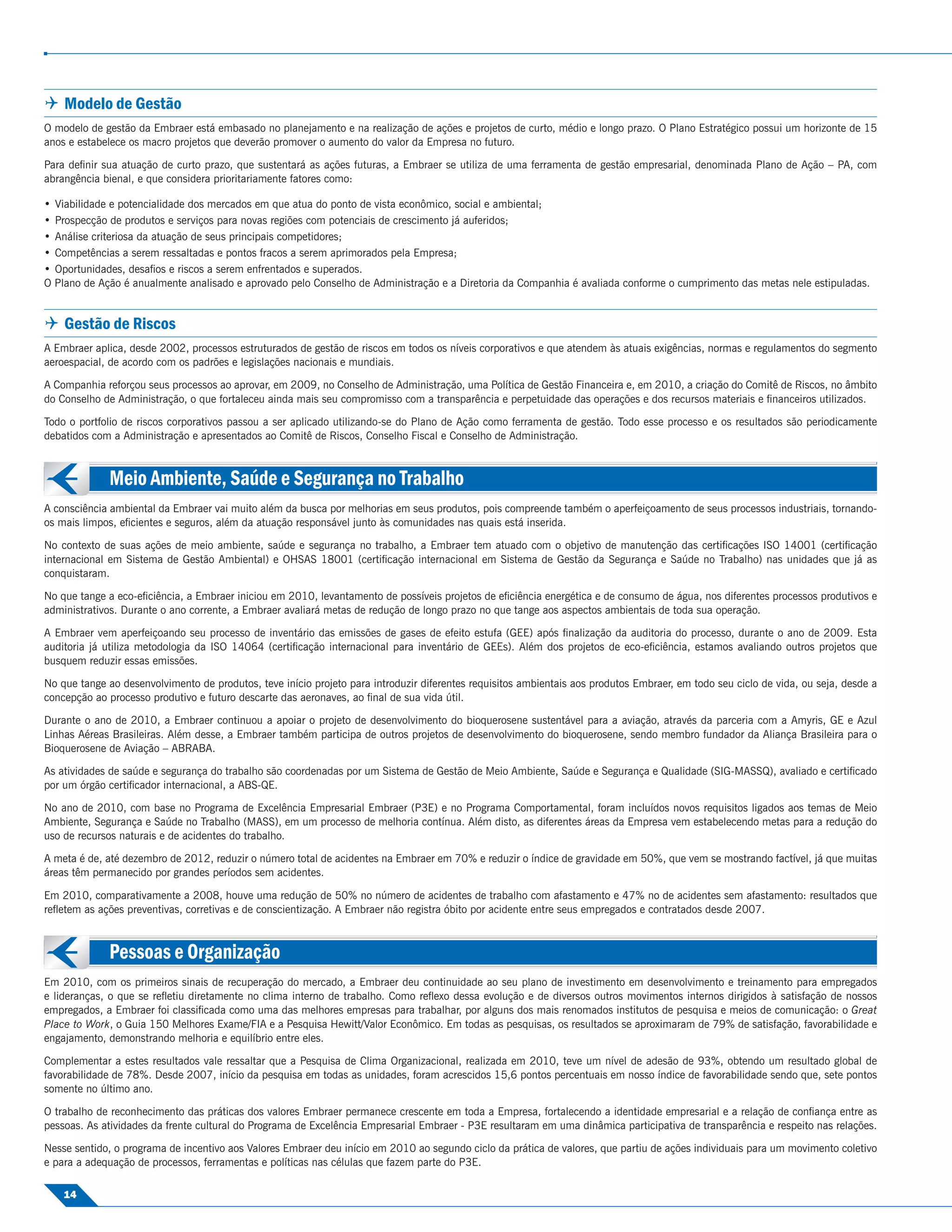  Modelo de Gestão
O modelo de gestão da Embraer está embasado no planejamento e na realização de ações e projetos de curto, médio e longo prazo. O Plano Estratégico possui um horizonte de 15
anos e estabelece os macro projetos que deverão promover o aumento do valor da Empresa no futuro.

Para deﬁnir sua atuação de curto prazo, que sustentará as ações futuras, a Embraer se utiliza de uma ferramenta de gestão empresarial, denominada Plano de Ação – PA, com
abrangência bienal, e que considera prioritariamente fatores como:

   Viabilidade e potencialidade dos mercados em que atua do ponto de vista econômico, social e ambiental;
   Prospecção de produtos e serviços para novas regiões com potenciais de crescimento já auferidos;
   Análise criteriosa da atuação de seus principais competidores;
   Competências a serem ressaltadas e pontos fracos a serem aprimorados pela Empresa;
   Oportunidades, desaﬁos e riscos a serem enfrentados e superados.
O   Plano de Ação é anualmente analisado e aprovado pelo Conselho de Administração e a Diretoria da Companhia é avaliada conforme o cumprimento das metas nele estipuladas.


 Gestão de Riscos
A Embraer aplica, desde 2002, processos estruturados de gestão de riscos em todos os níveis corporativos e que atendem às atuais exigências, normas e regulamentos do segmento
aeroespacial, de acordo com os padrões e legislações nacionais e mundiais.

A Companhia reforçou seus processos ao aprovar, em 2009, no Conselho de Administração, uma Política de Gestão Financeira e, em 2010, a criação do Comitê de Riscos, no âmbito
do Conselho de Administração, o que fortaleceu ainda mais seu compromisso com a transparência e perpetuidade das operações e dos recursos materiais e ﬁnanceiros utilizados.

Todo o portfolio de riscos corporativos passou a ser aplicado utilizando-se do Plano de Ação como ferramenta de gestão. Todo esse processo e os resultados são periodicamente
debatidos com a Administração e apresentados ao Comitê de Riscos, Conselho Fiscal e Conselho de Administração.



               Meio Ambiente, Saúde e Segurança no Trabalho
A consciência ambiental da Embraer vai muito além da busca por melhorias em seus produtos, pois compreende também o aperfeiçoamento de seus processos industriais, tornando-
os mais limpos, eﬁcientes e seguros, além da atuação responsável junto às comunidades nas quais está inserida.

No contexto de suas ações de meio ambiente, saúde e segurança no trabalho, a Embraer tem atuado com o objetivo de manutenção das certiﬁcações ISO 14001 (certiﬁcação
internacional em Sistema de Gestão Ambiental) e OHSAS 18001 (certiﬁcação internacional em Sistema de Gestão da Segurança e Saúde no Trabalho) nas unidades que já as
conquistaram.

No que tange a eco-eﬁciência, a Embraer iniciou em 2010, levantamento de possíveis projetos de eﬁciência energética e de consumo de água, nos diferentes processos produtivos e
administrativos. Durante o ano corrente, a Embraer avaliará metas de redução de longo prazo no que tange aos aspectos ambientais de toda sua operação.

A Embraer vem aperfeiçoando seu processo de inventário das emissões de gases de efeito estufa (GEE) após ﬁnalização da auditoria do processo, durante o ano de 2009. Esta
auditoria já utiliza metodologia da ISO 14064 (certiﬁcação internacional para inventário de GEEs). Além dos projetos de eco-eﬁciência, estamos avaliando outros projetos que
busquem reduzir essas emissões.

No que tange ao desenvolvimento de produtos, teve início projeto para introduzir diferentes requisitos ambientais aos produtos Embraer, em todo seu ciclo de vida, ou seja, desde a
concepção ao processo produtivo e futuro descarte das aeronaves, ao ﬁnal de sua vida útil.

Durante o ano de 2010, a Embraer continuou a apoiar o projeto de desenvolvimento do bioquerosene sustentável para a aviação, através da parceria com a Amyris, GE e Azul
Linhas Aéreas Brasileiras. Além desse, a Embraer também participa de outros projetos de desenvolvimento do bioquerosene, sendo membro fundador da Aliança Brasileira para o
Bioquerosene de Aviação – ABRABA.

As atividades de saúde e segurança do trabalho são coordenadas por um Sistema de Gestão de Meio Ambiente, Saúde e Segurança e Qualidade (SIG-MASSQ), avaliado e certiﬁcado
por um órgão certiﬁcador internacional, a ABS-QE.

No ano de 2010, com base no Programa de Excelência Empresarial Embraer (P3E) e no Programa Comportamental, foram incluídos novos requisitos ligados aos temas de Meio
Ambiente, Segurança e Saúde no Trabalho (MASS), em um processo de melhoria contínua. Além disto, as diferentes áreas da Empresa vem estabelecendo metas para a redução do
uso de recursos naturais e de acidentes do trabalho.

A meta é de, até dezembro de 2012, reduzir o número total de acidentes na Embraer em 70% e reduzir o índice de gravidade em 50%, que vem se mostrando factível, já que muitas
áreas têm permanecido por grandes períodos sem acidentes.

Em 2010, comparativamente a 2008, houve uma redução de 50% no número de acidentes de trabalho com afastamento e 47% no de acidentes sem afastamento: resultados que
reﬂetem as ações preventivas, corretivas e de conscientização. A Embraer não registra óbito por acidente entre seus empregados e contratados desde 2007.



               Pessoas e Organização
Em 2010, com os primeiros sinais de recuperação do mercado, a Embraer deu continuidade ao seu plano de investimento em desenvolvimento e treinamento para empregados
e lideranças, o que se reﬂetiu diretamente no clima interno de trabalho. Como reﬂexo dessa evolução e de diversos outros movimentos internos dirigidos à satisfação de nossos
empregados, a Embraer foi classiﬁcada como uma das melhores empresas para trabalhar, por alguns dos mais renomados institutos de pesquisa e meios de comunicação: o Great
Place to Work, o Guia 150 Melhores Exame/FIA e a Pesquisa Hewitt/Valor Econômico. Em todas as pesquisas, os resultados se aproximaram de 79% de satisfação, favorabilidade e
engajamento, demonstrando melhoria e equilíbrio entre eles.

Complementar a estes resultados vale ressaltar que a Pesquisa de Clima Organizacional, realizada em 2010, teve um nível de adesão de 93%, obtendo um resultado global de
favorabilidade de 78%. Desde 2007, início da pesquisa em todas as unidades, foram acrescidos 15,6 pontos percentuais em nosso índice de favorabilidade sendo que, sete pontos
somente no último ano.

O trabalho de reconhecimento das práticas dos valores Embraer permanece crescente em toda a Empresa, fortalecendo a identidade empresarial e a relação de conﬁança entre as
pessoas. As atividades da frente cultural do Programa de Excelência Empresarial Embraer - P3E resultaram em uma dinâmica participativa de transparência e respeito nas relações.

Nesse sentido, o programa de incentivo aos Valores Embraer deu início em 2010 ao segundo ciclo da prática de valores, que partiu de ações individuais para um movimento coletivo
e para a adequação de processos, ferramentas e políticas nas células que fazem parte do P3E.

     14
 