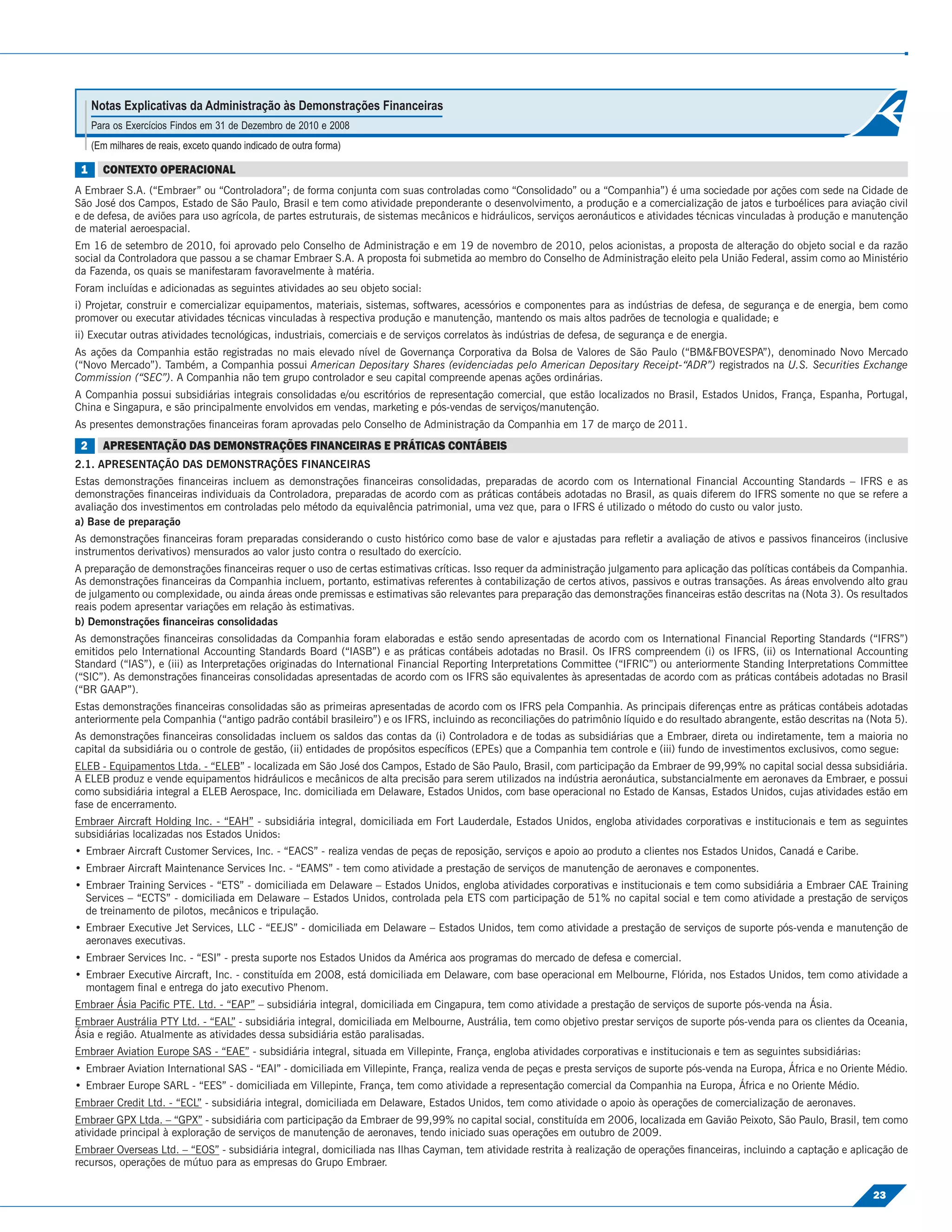 Notas Explicativas da Administração às Demonstrações Financeiras
     Para os Exercícios Findos em 31 de Dezembro de 2010 e 2008
     (Em milhares de reais, exceto quando indicado de outra forma)

 1     CONTEXTO OPERACIONAL
A Embraer S.A. (“Embraer” ou “Controladora”; de forma conjunta com suas controladas como “Consolidado” ou a “Companhia”) é uma sociedade por ações com sede na Cidade de
São José dos Campos, Estado de São Paulo, Brasil e tem como atividade preponderante o desenvolvimento, a produção e a comercialização de jatos e turboélices para aviação civil
e de defesa, de aviões para uso agrícola, de partes estruturais, de sistemas mecânicos e hidráulicos, serviços aeronáuticos e atividades técnicas vinculadas à produção e manutenção
de material aeroespacial.
Em 16 de setembro de 2010, foi aprovado pelo Conselho de Administração e em 19 de novembro de 2010, pelos acionistas, a proposta de alteração do objeto social e da razão
social da Controladora que passou a se chamar Embraer S.A. A proposta foi submetida ao membro do Conselho de Administração eleito pela União Federal, assim como ao Ministério
da Fazenda, os quais se manifestaram favoravelmente à matéria.
Foram incluídas e adicionadas as seguintes atividades ao seu objeto social:
i) Projetar, construir e comercializar equipamentos, materiais, sistemas, softwares, acessórios e componentes para as indústrias de defesa, de segurança e de energia, bem como
promover ou executar atividades técnicas vinculadas à respectiva produção e manutenção, mantendo os mais altos padrões de tecnologia e qualidade; e
ii) Executar outras atividades tecnológicas, industriais, comerciais e de serviços correlatos às indústrias de defesa, de segurança e de energia.
As ações da Companhia estão registradas no mais elevado nível de Governança Corporativa da Bolsa de Valores de São Paulo (“BM&FBOVESPA”), denominado Novo Mercado
(“Novo Mercado”). Também, a Companhia possui American Depositary Shares (evidenciadas pelo American Depositary Receipt-“ADR”) registrados na U.S. Securities Exchange
Commission (“SEC”). A Companhia não tem grupo controlador e seu capital compreende apenas ações ordinárias.
A Companhia possui subsidiárias integrais consolidadas e/ou escritórios de representação comercial, que estão localizados no Brasil, Estados Unidos, França, Espanha, Portugal,
China e Singapura, e são principalmente envolvidos em vendas, marketing e pós-vendas de serviços/manutenção.
As presentes demonstrações ﬁnanceiras foram aprovadas pelo Conselho de Administração da Companhia em 17 de março de 2011.
 2     APRESENTAÇÃO DAS DEMONSTRAÇÕES FINANCEIRAS E PRÁTICAS CONTÁBEIS
2.1. APRESENTAÇÃO DAS DEMONSTRAÇÕES FINANCEIRAS
Estas demonstrações ﬁnanceiras incluem as demonstrações ﬁnanceiras consolidadas, preparadas de acordo com os International Financial Accounting Standards – IFRS e as
demonstrações ﬁnanceiras individuais da Controladora, preparadas de acordo com as práticas contábeis adotadas no Brasil, as quais diferem do IFRS somente no que se refere a
avaliação dos investimentos em controladas pelo método da equivalência patrimonial, uma vez que, para o IFRS é utilizado o método do custo ou valor justo.
a) Base de preparação
As demonstrações ﬁnanceiras foram preparadas considerando o custo histórico como base de valor e ajustadas para reﬂetir a avaliação de ativos e passivos ﬁnanceiros (inclusive
instrumentos derivativos) mensurados ao valor justo contra o resultado do exercício.
A preparação de demonstrações ﬁnanceiras requer o uso de certas estimativas críticas. Isso requer da administração julgamento para aplicação das políticas contábeis da Companhia.
As demonstrações ﬁnanceiras da Companhia incluem, portanto, estimativas referentes à contabilização de certos ativos, passivos e outras transações. As áreas envolvendo alto grau
de julgamento ou complexidade, ou ainda áreas onde premissas e estimativas são relevantes para preparação das demonstrações ﬁnanceiras estão descritas na (Nota 3). Os resultados
reais podem apresentar variações em relação às estimativas.
b) Demonstrações ﬁnanceiras consolidadas
As demonstrações ﬁnanceiras consolidadas da Companhia foram elaboradas e estão sendo apresentadas de acordo com os International Financial Reporting Standards (“IFRS”)
emitidos pelo International Accounting Standards Board (“IASB”) e as práticas contábeis adotadas no Brasil. Os IFRS compreendem (i) os IFRS, (ii) os International Accounting
Standard (“IAS”), e (iii) as Interpretações originadas do International Financial Reporting Interpretations Committee (“IFRIC”) ou anteriormente Standing Interpretations Committee
(“SIC”). As demonstrações ﬁnanceiras consolidadas apresentadas de acordo com os IFRS são equivalentes às apresentadas de acordo com as práticas contábeis adotadas no Brasil
(“BR GAAP”).
Estas demonstrações ﬁnanceiras consolidadas são as primeiras apresentadas de acordo com os IFRS pela Companhia. As principais diferenças entre as práticas contábeis adotadas
anteriormente pela Companhia (“antigo padrão contábil brasileiro”) e os IFRS, incluindo as reconciliações do patrimônio líquido e do resultado abrangente, estão descritas na (Nota 5).
As demonstrações ﬁnanceiras consolidadas incluem os saldos das contas da (i) Controladora e de todas as subsidiárias que a Embraer, direta ou indiretamente, tem a maioria no
capital da subsidiária ou o controle de gestão, (ii) entidades de propósitos especíﬁcos (EPEs) que a Companhia tem controle e (iii) fundo de investimentos exclusivos, como segue:
ELEB - Equipamentos Ltda. - “ELEB” - localizada em São José dos Campos, Estado de São Paulo, Brasil, com participação da Embraer de 99,99% no capital social dessa subsidiária.
A ELEB produz e vende equipamentos hidráulicos e mecânicos de alta precisão para serem utilizados na indústria aeronáutica, substancialmente em aeronaves da Embraer, e possui
como subsidiária integral a ELEB Aerospace, Inc. domiciliada em Delaware, Estados Unidos, com base operacional no Estado de Kansas, Estados Unidos, cujas atividades estão em
fase de encerramento.
Embraer Aircraft Holding Inc. - “EAH” - subsidiária integral, domiciliada em Fort Lauderdale, Estados Unidos, engloba atividades corporativas e institucionais e tem as seguintes
subsidiárias localizadas nos Estados Unidos:
• Embraer Aircraft Customer Services, Inc. - “EACS” - realiza vendas de peças de reposição, serviços e apoio ao produto a clientes nos Estados Unidos, Canadá e Caribe.
• Embraer Aircraft Maintenance Services Inc. - “EAMS” - tem como atividade a prestação de serviços de manutenção de aeronaves e componentes.
• Embraer Training Services - “ETS” - domiciliada em Delaware – Estados Unidos, engloba atividades corporativas e institucionais e tem como subsidiária a Embraer CAE Training
  Services – “ECTS” - domiciliada em Delaware – Estados Unidos, controlada pela ETS com participação de 51% no capital social e tem como atividade a prestação de serviços
  de treinamento de pilotos, mecânicos e tripulação.
• Embraer Executive Jet Services, LLC - “EEJS” - domiciliada em Delaware – Estados Unidos, tem como atividade a prestação de serviços de suporte pós-venda e manutenção de
  aeronaves executivas.
• Embraer Services Inc. - “ESI” - presta suporte nos Estados Unidos da América aos programas do mercado de defesa e comercial.
• Embraer Executive Aircraft, Inc. - constituída em 2008, está domiciliada em Delaware, com base operacional em Melbourne, Flórida, nos Estados Unidos, tem como atividade a
  montagem ﬁnal e entrega do jato executivo Phenom.
Embraer Ásia Paciﬁc PTE. Ltd. - “EAP” – subsidiária integral, domiciliada em Cingapura, tem como atividade a prestação de serviços de suporte pós-venda na Ásia.
Embraer Austrália PTY Ltd. - “EAL” - subsidiária integral, domiciliada em Melbourne, Austrália, tem como objetivo prestar serviços de suporte pós-venda para os clientes da Oceania,
Ásia e região. Atualmente as atividades dessa subsidiária estão paralisadas.
Embraer Aviation Europe SAS - “EAE” - subsidiária integral, situada em Villepinte, França, engloba atividades corporativas e institucionais e tem as seguintes subsidiárias:
• Embraer Aviation International SAS - “EAI” - domiciliada em Villepinte, França, realiza venda de peças e presta serviços de suporte pós-venda na Europa, África e no Oriente Médio.
• Embraer Europe SARL - “EES” - domiciliada em Villepinte, França, tem como atividade a representação comercial da Companhia na Europa, África e no Oriente Médio.
Embraer Credit Ltd. - “ECL” - subsidiária integral, domiciliada em Delaware, Estados Unidos, tem como atividade o apoio às operações de comercialização de aeronaves.
Embraer GPX Ltda. – “GPX” - subsidiária com participação da Embraer de 99,99% no capital social, constituída em 2006, localizada em Gavião Peixoto, São Paulo, Brasil, tem como
atividade principal à exploração de serviços de manutenção de aeronaves, tendo iniciado suas operações em outubro de 2009.
Embraer Overseas Ltd. – “EOS” - subsidiária integral, domiciliada nas Ilhas Cayman, tem atividade restrita à realização de operações ﬁnanceiras, incluindo a captação e aplicação de
recursos, operações de mútuo para as empresas do Grupo Embraer.

                                                                                                                                                                               23
 