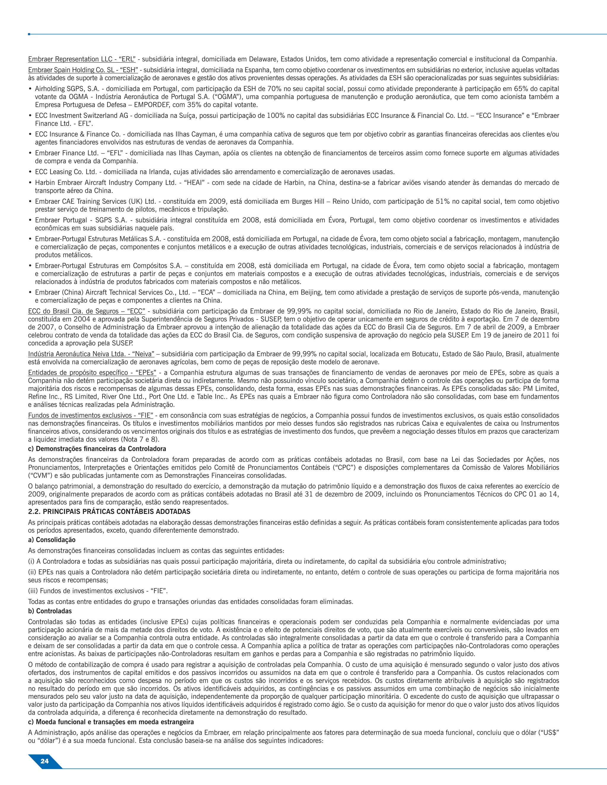 Embraer Representation LLC - “ERL” - subsidiária integral, domiciliada em Delaware, Estados Unidos, tem como atividade a representação comercial e institucional da Companhia.
Embraer Spain Holding Co. SL - “ESH” - subsidiária integral, domiciliada na Espanha, tem como objetivo coordenar os investimentos em subsidiárias no exterior, inclusive aquelas voltadas
às atividades de suporte à comercialização de aeronaves e gestão dos ativos provenientes dessas operações. As atividades da ESH são operacionalizadas por suas seguintes subsidiárias:
• Airholding SGPS, S.A. - domiciliada em Portugal, com participação da ESH de 70% no seu capital social, possui como atividade preponderante à participação em 65% do capital
  votante da OGMA - Indústria Aeronáutica de Portugal S.A. (“OGMA”), uma companhia portuguesa de manutenção e produção aeronáutica, que tem como acionista também a
  Empresa Portuguesa de Defesa – EMPORDEF, com 35% do capital votante.
• ECC Investment Switzerland AG - domiciliada na Suíça, possui participação de 100% no capital das subsidiárias ECC Insurance & Financial Co. Ltd. – “ECC Insurance” e “Embraer
  Finance Ltd. - EFL”.
• ECC Insurance & Finance Co. - domiciliada nas Ilhas Cayman, é uma companhia cativa de seguros que tem por objetivo cobrir as garantias ﬁnanceiras oferecidas aos clientes e/ou
  agentes ﬁnanciadores envolvidos nas estruturas de vendas de aeronaves da Companhia.
• Embraer Finance Ltd. – “EFL” - domiciliada nas Ilhas Cayman, apóia os clientes na obtenção de ﬁnanciamentos de terceiros assim como fornece suporte em algumas atividades
  de compra e venda da Companhia.
• ECC Leasing Co. Ltd. - domiciliada na Irlanda, cujas atividades são arrendamento e comercialização de aeronaves usadas.
• Harbin Embraer Aircraft Industry Company Ltd. - “HEAI” - com sede na cidade de Harbin, na China, destina-se a fabricar aviões visando atender às demandas do mercado de
  transporte aéreo da China.
• Embraer CAE Training Services (UK) Ltd. - constituída em 2009, está domiciliada em Burges Hill – Reino Unido, com participação de 51% no capital social, tem como objetivo
  prestar serviço de treinamento de pilotos, mecânicos e tripulação.
• Embraer Portugal - SGPS S.A. - subsidiária integral constituída em 2008, está domiciliada em Évora, Portugal, tem como objetivo coordenar os investimentos e atividades
  econômicas em suas subsidiárias naquele país.
• Embraer-Portugal Estruturas Metálicas S.A. - constituída em 2008, está domiciliada em Portugal, na cidade de Évora, tem como objeto social a fabricação, montagem, manutenção
  e comercialização de peças, componentes e conjuntos metálicos e a execução de outras atividades tecnológicas, industriais, comerciais e de serviços relacionados à indústria de
  produtos metálicos.
• Embraer-Portugal Estruturas em Compósitos S.A. – constituída em 2008, está domiciliada em Portugal, na cidade de Évora, tem como objeto social a fabricação, montagem
  e comercialização de estruturas a partir de peças e conjuntos em materiais compostos e a execução de outras atividades tecnológicas, industriais, comerciais e de serviços
  relacionados à indústria de produtos fabricados com materiais compostos e não metálicos.
• Embraer (China) Aircraft Technical Services Co., Ltd. – “ECA” – domiciliada na China, em Beijing, tem como atividade a prestação de serviços de suporte pós-venda, manutenção
  e comercialização de peças e componentes a clientes na China.
ECC do Brasil Cia. de Seguros – “ECC” - subsidiária com participação da Embraer de 99,99% no capital social, domiciliada no Rio de Janeiro, Estado do Rio de Janeiro, Brasil,
constituída em 2004 e aprovada pela Superintendência de Seguros Privados - SUSEP tem o objetivo de operar unicamente em seguros de crédito à exportação. Em 7 de dezembro
                                                                                    ,
de 2007, o Conselho de Administração da Embraer aprovou a intenção de alienação da totalidade das ações da ECC do Brasil Cia de Seguros. Em 7 de abril de 2009, a Embraer
celebrou contrato de venda da totalidade das ações da ECC do Brasil Cia. de Seguros, com condição suspensiva de aprovação do negócio pela SUSEP Em 19 de janeiro de 2011 foi
                                                                                                                                               .
concedida a aprovação pela SUSEP   .
Indústria Aeronáutica Neiva Ltda. - “Neiva” – subsidiária com participação da Embraer de 99,99% no capital social, localizada em Botucatu, Estado de São Paulo, Brasil, atualmente
está envolvida na comercialização de aeronaves agrícolas, bem como de peças de reposição deste modelo de aeronave.
Entidades de propósito especíﬁco - “EPEs” - a Companhia estrutura algumas de suas transações de ﬁnanciamento de vendas de aeronaves por meio de EPEs, sobre as quais a
Companhia não detém participação societária direta ou indiretamente. Mesmo não possuindo vínculo societário, a Companhia detém o controle das operações ou participa de forma
majoritária dos riscos e recompensas de algumas dessas EPEs, consolidando, desta forma, essas EPEs nas suas demonstrações ﬁnanceiras. As EPEs consolidadas são: PM Limited,
Reﬁne Inc., RS Limited, River One Ltd., Port One Ltd. e Table Inc.. As EPEs nas quais a Embraer não ﬁgura como Controladora não são consolidadas, com base em fundamentos
e análises técnicas realizadas pela Administração.
Fundos de investimentos exclusivos - “FIE” - em consonância com suas estratégias de negócios, a Companhia possui fundos de investimentos exclusivos, os quais estão consolidados
nas demonstrações ﬁnanceiras. Os títulos e investimentos mobiliários mantidos por meio desses fundos são registrados nas rubricas Caixa e equivalentes de caixa ou Instrumentos
ﬁnanceiros ativos, considerando os vencimentos originais dos títulos e as estratégias de investimento dos fundos, que prevêem a negociação desses títulos em prazos que caracterizam
a liquidez imediata dos valores (Nota 7 e 8).
c) Demonstrações ﬁnanceiras da Controladora
As demonstrações ﬁnanceiras da Controladora foram preparadas de acordo com as práticas contábeis adotadas no Brasil, com base na Lei das Sociedades por Ações, nos
Pronunciamentos, Interpretações e Orientações emitidos pelo Comitê de Pronunciamentos Contábeis (“CPC”) e disposições complementares da Comissão de Valores Mobiliários
(“CVM”) e são publicadas juntamente com as Demonstrações Financeiras consolidadas.
O balanço patrimonial, a demonstração do resultado do exercício, a demonstração da mutação do patrimônio líquido e a demonstração dos ﬂuxos de caixa referentes ao exercício de
2009, originalmente preparados de acordo com as práticas contábeis adotadas no Brasil até 31 de dezembro de 2009, incluindo os Pronunciamentos Técnicos do CPC 01 ao 14,
apresentados para ﬁns de comparação, estão sendo reapresentados.
2.2. PRINCIPAIS PRÁTICAS CONTÁBEIS ADOTADAS
As principais práticas contábeis adotadas na elaboração dessas demonstrações ﬁnanceiras estão deﬁnidas a seguir. As práticas contábeis foram consistentemente aplicadas para todos
os períodos apresentados, exceto, quando diferentemente demonstrado.
a) Consolidação
As demonstrações ﬁnanceiras consolidadas incluem as contas das seguintes entidades:
(i) A Controladora e todas as subsidiárias nas quais possui participação majoritária, direta ou indiretamente, do capital da subsidiária e/ou controle administrativo;
(ii) EPEs nas quais a Controladora não detém participação societária direta ou indiretamente, no entanto, detém o controle de suas operações ou participa de forma majoritária nos
seus riscos e recompensas;
(iii) Fundos de investimentos exclusivos - “FIE”.
Todas as contas entre entidades do grupo e transações oriundas das entidades consolidadas foram eliminadas.
b) Controladas
Controladas são todas as entidades (inclusive EPEs) cujas políticas ﬁnanceiras e operacionais podem ser conduzidas pela Companhia e normalmente evidenciadas por uma
participação acionária de mais da metade dos direitos de voto. A existência e o efeito de potenciais direitos de voto, que são atualmente exercíveis ou conversíveis, são levados em
consideração ao avaliar se a Companhia controla outra entidade. As controladas são integralmente consolidadas a partir da data em que o controle é transferido para a Companhia
e deixam de ser consolidadas a partir da data em que o controle cessa. A Companhia aplica a política de tratar as operações com participações não-Controladoras como operações
entre acionistas. As baixas de participações não-Controladoras resultam em ganhos e perdas para a Companhia e são registradas no patrimônio líquido.
O método de contabilização de compra é usado para registrar a aquisição de controladas pela Companhia. O custo de uma aquisição é mensurado segundo o valor justo dos ativos
ofertados, dos instrumentos de capital emitidos e dos passivos incorridos ou assumidos na data em que o controle é transferido para a Companhia. Os custos relacionados com
a aquisição são reconhecidos como despesa no período em que os custos são incorridos e os serviços recebidos. Os custos diretamente atribuíveis à aquisição são registrados
no resultado do período em que são incorridos. Os ativos identiﬁcáveis adquiridos, as contingências e os passivos assumidos em uma combinação de negócios são inicialmente
mensurados pelo seu valor justo na data de aquisição, independentemente da proporção de qualquer participação minoritária. O excedente do custo de aquisição que ultrapassar o
valor justo da participação da Companhia nos ativos líquidos identiﬁcáveis adquiridos é registrado como ágio. Se o custo da aquisição for menor do que o valor justo dos ativos líquidos
da controlada adquirida, a diferença é reconhecida diretamente na demonstração do resultado.
c) Moeda funcional e transações em moeda estrangeira
A Administração, após análise das operações e negócios da Embraer, em relação principalmente aos fatores para determinação de sua moeda funcional, concluiu que o dólar (“US$”
ou “dólar”) é a sua moeda funcional. Esta conclusão baseia-se na análise dos seguintes indicadores:

    24
 