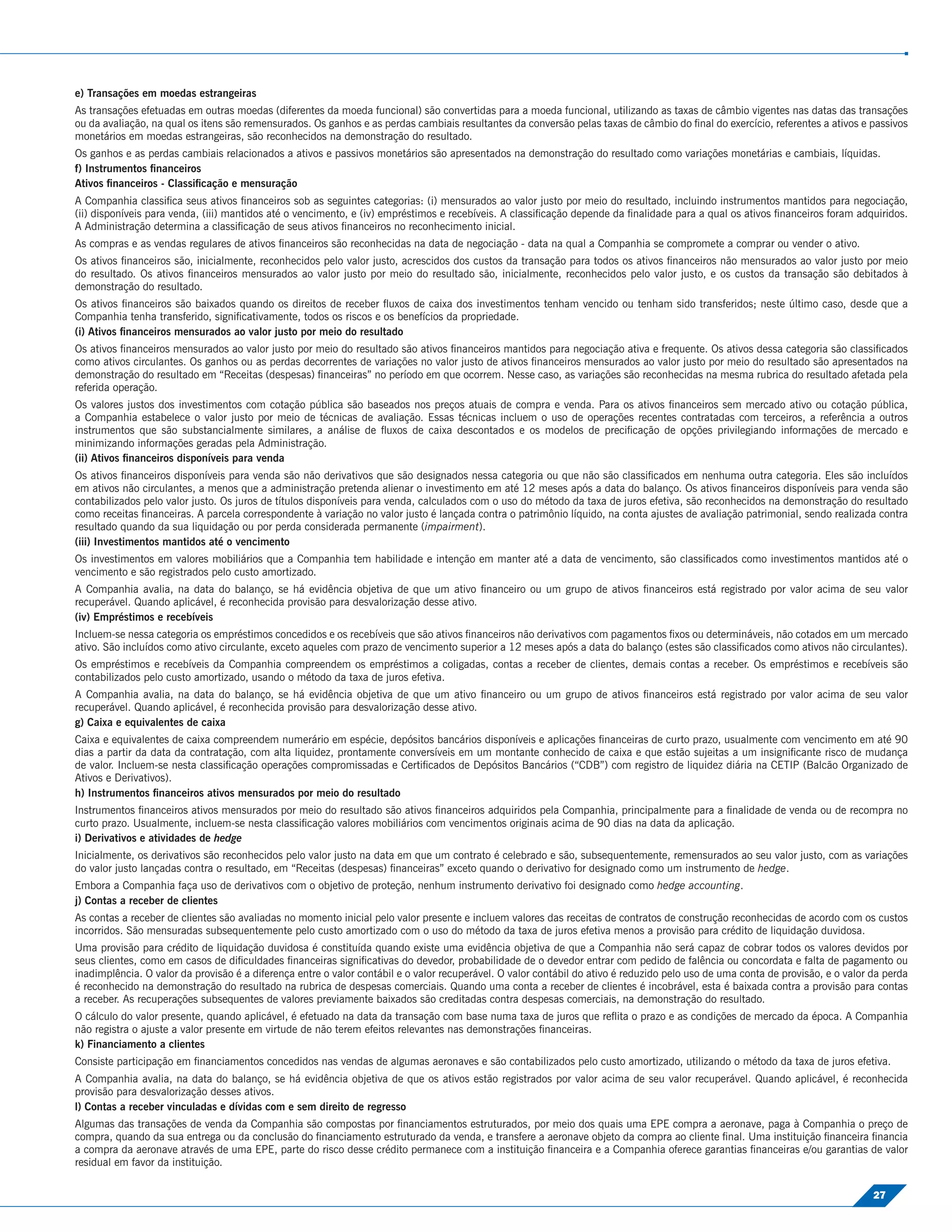 e) Transações em moedas estrangeiras
As transações efetuadas em outras moedas (diferentes da moeda funcional) são convertidas para a moeda funcional, utilizando as taxas de câmbio vigentes nas datas das transações
ou da avaliação, na qual os itens são remensurados. Os ganhos e as perdas cambiais resultantes da conversão pelas taxas de câmbio do ﬁnal do exercício, referentes a ativos e passivos
monetários em moedas estrangeiras, são reconhecidos na demonstração do resultado.
Os ganhos e as perdas cambiais relacionados a ativos e passivos monetários são apresentados na demonstração do resultado como variações monetárias e cambiais, líquidas.
f) Instrumentos ﬁnanceiros
Ativos ﬁnanceiros - Classiﬁcação e mensuração
A Companhia classiﬁca seus ativos ﬁnanceiros sob as seguintes categorias: (i) mensurados ao valor justo por meio do resultado, incluindo instrumentos mantidos para negociação,
(ii) disponíveis para venda, (iii) mantidos até o vencimento, e (iv) empréstimos e recebíveis. A classiﬁcação depende da ﬁnalidade para a qual os ativos ﬁnanceiros foram adquiridos.
A Administração determina a classiﬁcação de seus ativos ﬁnanceiros no reconhecimento inicial.
As compras e as vendas regulares de ativos ﬁnanceiros são reconhecidas na data de negociação - data na qual a Companhia se compromete a comprar ou vender o ativo.
Os ativos ﬁnanceiros são, inicialmente, reconhecidos pelo valor justo, acrescidos dos custos da transação para todos os ativos ﬁnanceiros não mensurados ao valor justo por meio
do resultado. Os ativos ﬁnanceiros mensurados ao valor justo por meio do resultado são, inicialmente, reconhecidos pelo valor justo, e os custos da transação são debitados à
demonstração do resultado.
Os ativos ﬁnanceiros são baixados quando os direitos de receber ﬂuxos de caixa dos investimentos tenham vencido ou tenham sido transferidos; neste último caso, desde que a
Companhia tenha transferido, signiﬁcativamente, todos os riscos e os benefícios da propriedade.
(i) Ativos ﬁnanceiros mensurados ao valor justo por meio do resultado
Os ativos ﬁnanceiros mensurados ao valor justo por meio do resultado são ativos ﬁnanceiros mantidos para negociação ativa e frequente. Os ativos dessa categoria são classiﬁcados
como ativos circulantes. Os ganhos ou as perdas decorrentes de variações no valor justo de ativos ﬁnanceiros mensurados ao valor justo por meio do resultado são apresentados na
demonstração do resultado em “Receitas (despesas) ﬁnanceiras” no período em que ocorrem. Nesse caso, as variações são reconhecidas na mesma rubrica do resultado afetada pela
referida operação.
Os valores justos dos investimentos com cotação pública são baseados nos preços atuais de compra e venda. Para os ativos ﬁnanceiros sem mercado ativo ou cotação pública,
a Companhia estabelece o valor justo por meio de técnicas de avaliação. Essas técnicas incluem o uso de operações recentes contratadas com terceiros, a referência a outros
instrumentos que são substancialmente similares, a análise de ﬂuxos de caixa descontados e os modelos de preciﬁcação de opções privilegiando informações de mercado e
minimizando informações geradas pela Administração.
(ii) Ativos ﬁnanceiros disponíveis para venda
Os ativos ﬁnanceiros disponíveis para venda são não derivativos que são designados nessa categoria ou que não são classiﬁcados em nenhuma outra categoria. Eles são incluídos
em ativos não circulantes, a menos que a administração pretenda alienar o investimento em até 12 meses após a data do balanço. Os ativos ﬁnanceiros disponíveis para venda são
contabilizados pelo valor justo. Os juros de títulos disponíveis para venda, calculados com o uso do método da taxa de juros efetiva, são reconhecidos na demonstração do resultado
como receitas ﬁnanceiras. A parcela correspondente à variação no valor justo é lançada contra o patrimônio líquido, na conta ajustes de avaliação patrimonial, sendo realizada contra
resultado quando da sua liquidação ou por perda considerada permanente (impairment).
(iii) Investimentos mantidos até o vencimento
Os investimentos em valores mobiliários que a Companhia tem habilidade e intenção em manter até a data de vencimento, são classiﬁcados como investimentos mantidos até o
vencimento e são registrados pelo custo amortizado.
A Companhia avalia, na data do balanço, se há evidência objetiva de que um ativo ﬁnanceiro ou um grupo de ativos ﬁnanceiros está registrado por valor acima de seu valor
recuperável. Quando aplicável, é reconhecida provisão para desvalorização desse ativo.
(iv) Empréstimos e recebíveis
Incluem-se nessa categoria os empréstimos concedidos e os recebíveis que são ativos ﬁnanceiros não derivativos com pagamentos ﬁxos ou determináveis, não cotados em um mercado
ativo. São incluídos como ativo circulante, exceto aqueles com prazo de vencimento superior a 12 meses após a data do balanço (estes são classiﬁcados como ativos não circulantes).
Os empréstimos e recebíveis da Companhia compreendem os empréstimos a coligadas, contas a receber de clientes, demais contas a receber. Os empréstimos e recebíveis são
contabilizados pelo custo amortizado, usando o método da taxa de juros efetiva.
A Companhia avalia, na data do balanço, se há evidência objetiva de que um ativo ﬁnanceiro ou um grupo de ativos ﬁnanceiros está registrado por valor acima de seu valor
recuperável. Quando aplicável, é reconhecida provisão para desvalorização desse ativo.
g) Caixa e equivalentes de caixa
Caixa e equivalentes de caixa compreendem numerário em espécie, depósitos bancários disponíveis e aplicações ﬁnanceiras de curto prazo, usualmente com vencimento em até 90
dias a partir da data da contratação, com alta liquidez, prontamente conversíveis em um montante conhecido de caixa e que estão sujeitas a um insigniﬁcante risco de mudança
de valor. Incluem-se nesta classiﬁcação operações compromissadas e Certiﬁcados de Depósitos Bancários (“CDB”) com registro de liquidez diária na CETIP (Balcão Organizado de
Ativos e Derivativos).
h) Instrumentos ﬁnanceiros ativos mensurados por meio do resultado
Instrumentos ﬁnanceiros ativos mensurados por meio do resultado são ativos ﬁnanceiros adquiridos pela Companhia, principalmente para a ﬁnalidade de venda ou de recompra no
curto prazo. Usualmente, incluem-se nesta classiﬁcação valores mobiliários com vencimentos originais acima de 90 dias na data da aplicação.
i) Derivativos e atividades de hedge
Inicialmente, os derivativos são reconhecidos pelo valor justo na data em que um contrato é celebrado e são, subsequentemente, remensurados ao seu valor justo, com as variações
do valor justo lançadas contra o resultado, em “Receitas (despesas) ﬁnanceiras” exceto quando o derivativo for designado como um instrumento de hedge.
Embora a Companhia faça uso de derivativos com o objetivo de proteção, nenhum instrumento derivativo foi designado como hedge accounting.
j) Contas a receber de clientes
As contas a receber de clientes são avaliadas no momento inicial pelo valor presente e incluem valores das receitas de contratos de construção reconhecidas de acordo com os custos
incorridos. São mensuradas subsequentemente pelo custo amortizado com o uso do método da taxa de juros efetiva menos a provisão para crédito de liquidação duvidosa.
Uma provisão para crédito de liquidação duvidosa é constituída quando existe uma evidência objetiva de que a Companhia não será capaz de cobrar todos os valores devidos por
seus clientes, como em casos de diﬁculdades ﬁnanceiras signiﬁcativas do devedor, probabilidade de o devedor entrar com pedido de falência ou concordata e falta de pagamento ou
inadimplência. O valor da provisão é a diferença entre o valor contábil e o valor recuperável. O valor contábil do ativo é reduzido pelo uso de uma conta de provisão, e o valor da perda
é reconhecido na demonstração do resultado na rubrica de despesas comerciais. Quando uma conta a receber de clientes é incobrável, esta é baixada contra a provisão para contas
a receber. As recuperações subsequentes de valores previamente baixados são creditadas contra despesas comerciais, na demonstração do resultado.
O cálculo do valor presente, quando aplicável, é efetuado na data da transação com base numa taxa de juros que reﬂita o prazo e as condições de mercado da época. A Companhia
não registra o ajuste a valor presente em virtude de não terem efeitos relevantes nas demonstrações ﬁnanceiras.
k) Financiamento a clientes
Consiste participação em ﬁnanciamentos concedidos nas vendas de algumas aeronaves e são contabilizados pelo custo amortizado, utilizando o método da taxa de juros efetiva.
A Companhia avalia, na data do balanço, se há evidência objetiva de que os ativos estão registrados por valor acima de seu valor recuperável. Quando aplicável, é reconhecida
provisão para desvalorização desses ativos.
l) Contas a receber vinculadas e dívidas com e sem direito de regresso
Algumas das transações de venda da Companhia são compostas por ﬁnanciamentos estruturados, por meio dos quais uma EPE compra a aeronave, paga à Companhia o preço de
compra, quando da sua entrega ou da conclusão do ﬁnanciamento estruturado da venda, e transfere a aeronave objeto da compra ao cliente ﬁnal. Uma instituição ﬁnanceira ﬁnancia
a compra da aeronave através de uma EPE, parte do risco desse crédito permanece com a instituição ﬁnanceira e a Companhia oferece garantias ﬁnanceiras e/ou garantias de valor
residual em favor da instituição.

                                                                                                                                                                                 27
 
