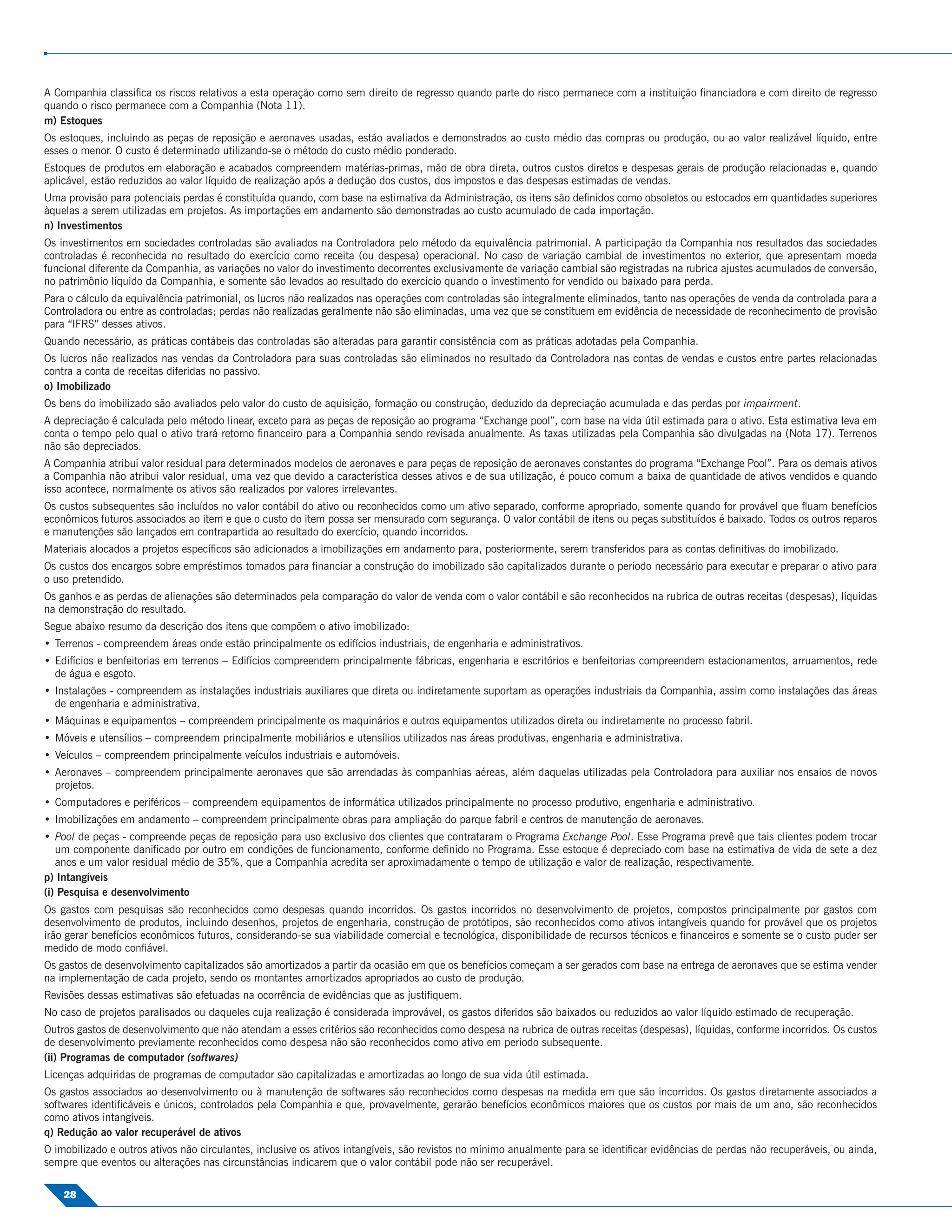 A Companhia classiﬁca os riscos relativos a esta operação como sem direito de regresso quando parte do risco permanece com a instituição ﬁnanciadora e com direito de regresso
quando o risco permanece com a Companhia (Nota 11).
m) Estoques
Os estoques, incluindo as peças de reposição e aeronaves usadas, estão avaliados e demonstrados ao custo médio das compras ou produção, ou ao valor realizável líquido, entre
esses o menor. O custo é determinado utilizando-se o método do custo médio ponderado.
Estoques de produtos em elaboração e acabados compreendem matérias-primas, mão de obra direta, outros custos diretos e despesas gerais de produção relacionadas e, quando
aplicável, estão reduzidos ao valor líquido de realização após a dedução dos custos, dos impostos e das despesas estimadas de vendas.
Uma provisão para potenciais perdas é constituída quando, com base na estimativa da Administração, os itens são deﬁnidos como obsoletos ou estocados em quantidades superiores
àquelas a serem utilizadas em projetos. As importações em andamento são demonstradas ao custo acumulado de cada importação.
n) Investimentos
Os investimentos em sociedades controladas são avaliados na Controladora pelo método da equivalência patrimonial. A participação da Companhia nos resultados das sociedades
controladas é reconhecida no resultado do exercício como receita (ou despesa) operacional. No caso de variação cambial de investimentos no exterior, que apresentam moeda
funcional diferente da Companhia, as variações no valor do investimento decorrentes exclusivamente de variação cambial são registradas na rubrica ajustes acumulados de conversão,
no patrimônio líquido da Companhia, e somente são levados ao resultado do exercício quando o investimento for vendido ou baixado para perda.
Para o cálculo da equivalência patrimonial, os lucros não realizados nas operações com controladas são integralmente eliminados, tanto nas operações de venda da controlada para a
Controladora ou entre as controladas; perdas não realizadas geralmente não são eliminadas, uma vez que se constituem em evidência de necessidade de reconhecimento de provisão
para “IFRS” desses ativos.
Quando necessário, as práticas contábeis das controladas são alteradas para garantir consistência com as práticas adotadas pela Companhia.
Os lucros não realizados nas vendas da Controladora para suas controladas são eliminados no resultado da Controladora nas contas de vendas e custos entre partes relacionadas
contra a conta de receitas diferidas no passivo.
o) Imobilizado
Os bens do imobilizado são avaliados pelo valor do custo de aquisição, formação ou construção, deduzido da depreciação acumulada e das perdas por impairment.
A depreciação é calculada pelo método linear, exceto para as peças de reposição ao programa “Exchange pool”, com base na vida útil estimada para o ativo. Esta estimativa leva em
conta o tempo pelo qual o ativo trará retorno ﬁnanceiro para a Companhia sendo revisada anualmente. As taxas utilizadas pela Companhia são divulgadas na (Nota 17). Terrenos
não são depreciados.
A Companhia atribui valor residual para determinados modelos de aeronaves e para peças de reposição de aeronaves constantes do programa “Exchange Pool”. Para os demais ativos
a Companhia não atribui valor residual, uma vez que devido a característica desses ativos e de sua utilização, é pouco comum a baixa de quantidade de ativos vendidos e quando
isso acontece, normalmente os ativos são realizados por valores irrelevantes.
Os custos subsequentes são incluídos no valor contábil do ativo ou reconhecidos como um ativo separado, conforme apropriado, somente quando for provável que ﬂuam benefícios
econômicos futuros associados ao item e que o custo do item possa ser mensurado com segurança. O valor contábil de itens ou peças substituídos é baixado. Todos os outros reparos
e manutenções são lançados em contrapartida ao resultado do exercício, quando incorridos.
Materiais alocados a projetos especíﬁcos são adicionados a imobilizações em andamento para, posteriormente, serem transferidos para as contas deﬁnitivas do imobilizado.
Os custos dos encargos sobre empréstimos tomados para ﬁnanciar a construção do imobilizado são capitalizados durante o período necessário para executar e preparar o ativo para
o uso pretendido.
Os ganhos e as perdas de alienações são determinados pela comparação do valor de venda com o valor contábil e são reconhecidos na rubrica de outras receitas (despesas), líquidas
na demonstração do resultado.
Segue abaixo resumo da descrição dos itens que compõem o ativo imobilizado:
• Terrenos - compreendem áreas onde estão principalmente os edifícios industriais, de engenharia e administrativos.
• Edifícios e benfeitorias em terrenos – Edifícios compreendem principalmente fábricas, engenharia e escritórios e benfeitorias compreendem estacionamentos, arruamentos, rede
  de água e esgoto.
• Instalações - compreendem as instalações industriais auxiliares que direta ou indiretamente suportam as operações industriais da Companhia, assim como instalações das áreas
  de engenharia e administrativa.
• Máquinas e equipamentos – compreendem principalmente os maquinários e outros equipamentos utilizados direta ou indiretamente no processo fabril.
• Móveis e utensílios – compreendem principalmente mobiliários e utensílios utilizados nas áreas produtivas, engenharia e administrativa.
• Veículos – compreendem principalmente veículos industriais e automóveis.
• Aeronaves – compreendem principalmente aeronaves que são arrendadas às companhias aéreas, além daquelas utilizadas pela Controladora para auxiliar nos ensaios de novos
  projetos.
• Computadores e periféricos – compreendem equipamentos de informática utilizados principalmente no processo produtivo, engenharia e administrativo.
• Imobilizações em andamento – compreendem principalmente obras para ampliação do parque fabril e centros de manutenção de aeronaves.
• Pool de peças - compreende peças de reposição para uso exclusivo dos clientes que contrataram o Programa Exchange Pool. Esse Programa prevê que tais clientes podem trocar
   um componente daniﬁcado por outro em condições de funcionamento, conforme deﬁnido no Programa. Esse estoque é depreciado com base na estimativa de vida de sete a dez
   anos e um valor residual médio de 35%, que a Companhia acredita ser aproximadamente o tempo de utilização e valor de realização, respectivamente.
p) Intangíveis
(i) Pesquisa e desenvolvimento
Os gastos com pesquisas são reconhecidos como despesas quando incorridos. Os gastos incorridos no desenvolvimento de projetos, compostos principalmente por gastos com
desenvolvimento de produtos, incluindo desenhos, projetos de engenharia, construção de protótipos, são reconhecidos como ativos intangíveis quando for provável que os projetos
irão gerar benefícios econômicos futuros, considerando-se sua viabilidade comercial e tecnológica, disponibilidade de recursos técnicos e ﬁnanceiros e somente se o custo puder ser
medido de modo conﬁável.
Os gastos de desenvolvimento capitalizados são amortizados a partir da ocasião em que os benefícios começam a ser gerados com base na entrega de aeronaves que se estima vender
na implementação de cada projeto, sendo os montantes amortizados apropriados ao custo de produção.
Revisões dessas estimativas são efetuadas na ocorrência de evidências que as justiﬁquem.
No caso de projetos paralisados ou daqueles cuja realização é considerada improvável, os gastos diferidos são baixados ou reduzidos ao valor líquido estimado de recuperação.
Outros gastos de desenvolvimento que não atendam a esses critérios são reconhecidos como despesa na rubrica de outras receitas (despesas), líquidas, conforme incorridos. Os custos
de desenvolvimento previamente reconhecidos como despesa não são reconhecidos como ativo em período subsequente.
(ii) Programas de computador (softwares)
Licenças adquiridas de programas de computador são capitalizadas e amortizadas ao longo de sua vida útil estimada.
Os gastos associados ao desenvolvimento ou à manutenção de softwares são reconhecidos como despesas na medida em que são incorridos. Os gastos diretamente associados a
softwares identiﬁcáveis e únicos, controlados pela Companhia e que, provavelmente, gerarão benefícios econômicos maiores que os custos por mais de um ano, são reconhecidos
como ativos intangíveis.
q) Redução ao valor recuperável de ativos
O imobilizado e outros ativos não circulantes, inclusive os ativos intangíveis, são revistos no mínimo anualmente para se identiﬁcar evidências de perdas não recuperáveis, ou ainda,
sempre que eventos ou alterações nas circunstâncias indicarem que o valor contábil pode não ser recuperável.

    28
 