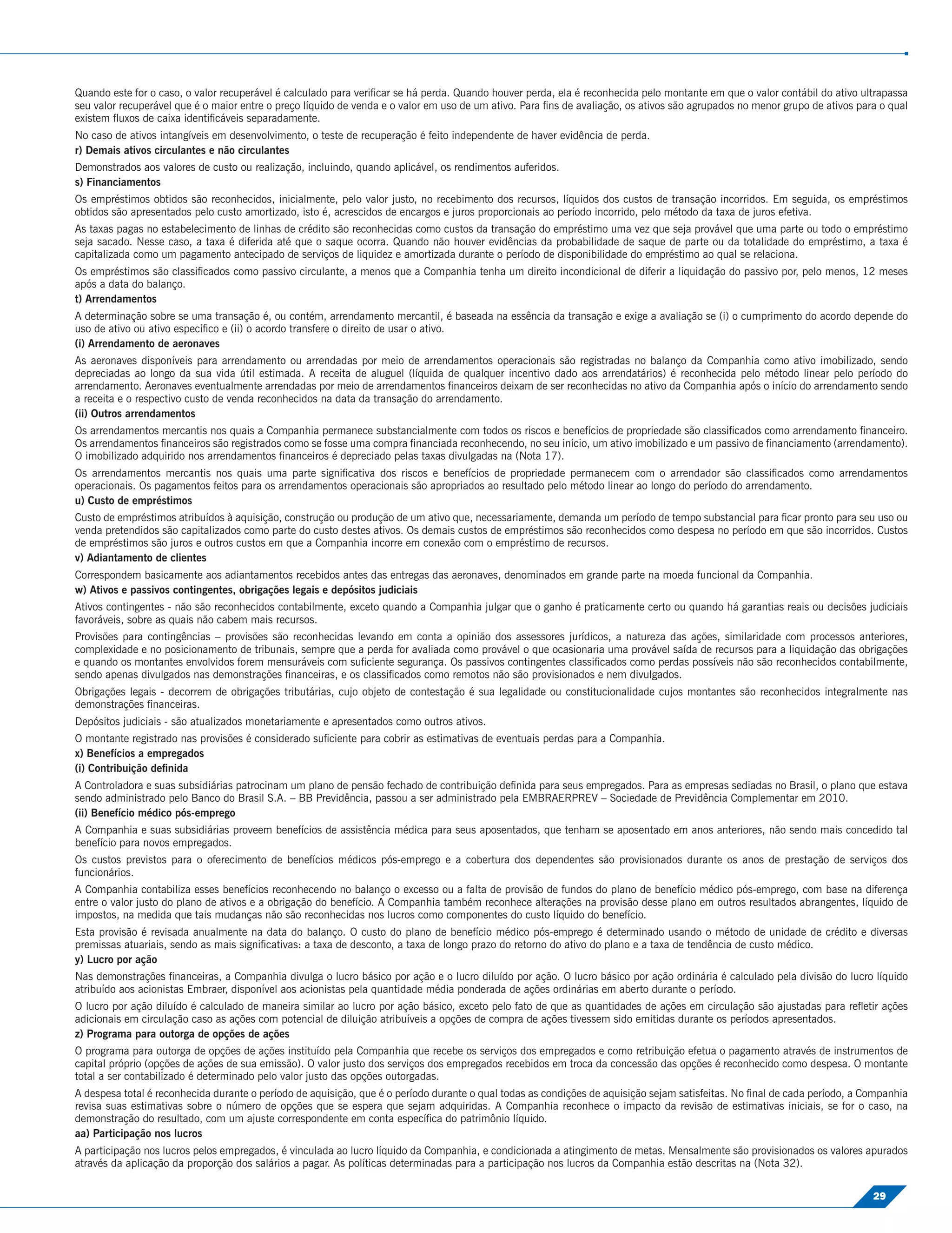 Quando este for o caso, o valor recuperável é calculado para veriﬁcar se há perda. Quando houver perda, ela é reconhecida pelo montante em que o valor contábil do ativo ultrapassa
seu valor recuperável que é o maior entre o preço líquido de venda e o valor em uso de um ativo. Para ﬁns de avaliação, os ativos são agrupados no menor grupo de ativos para o qual
existem ﬂuxos de caixa identiﬁcáveis separadamente.
No caso de ativos intangíveis em desenvolvimento, o teste de recuperação é feito independente de haver evidência de perda.
r) Demais ativos circulantes e não circulantes
Demonstrados aos valores de custo ou realização, incluindo, quando aplicável, os rendimentos auferidos.
s) Financiamentos
Os empréstimos obtidos são reconhecidos, inicialmente, pelo valor justo, no recebimento dos recursos, líquidos dos custos de transação incorridos. Em seguida, os empréstimos
obtidos são apresentados pelo custo amortizado, isto é, acrescidos de encargos e juros proporcionais ao período incorrido, pelo método da taxa de juros efetiva.
As taxas pagas no estabelecimento de linhas de crédito são reconhecidas como custos da transação do empréstimo uma vez que seja provável que uma parte ou todo o empréstimo
seja sacado. Nesse caso, a taxa é diferida até que o saque ocorra. Quando não houver evidências da probabilidade de saque de parte ou da totalidade do empréstimo, a taxa é
capitalizada como um pagamento antecipado de serviços de liquidez e amortizada durante o período de disponibilidade do empréstimo ao qual se relaciona.
Os empréstimos são classiﬁcados como passivo circulante, a menos que a Companhia tenha um direito incondicional de diferir a liquidação do passivo por, pelo menos, 12 meses
após a data do balanço.
t) Arrendamentos
A determinação sobre se uma transação é, ou contém, arrendamento mercantil, é baseada na essência da transação e exige a avaliação se (i) o cumprimento do acordo depende do
uso de ativo ou ativo especíﬁco e (ii) o acordo transfere o direito de usar o ativo.
(i) Arrendamento de aeronaves
As aeronaves disponíveis para arrendamento ou arrendadas por meio de arrendamentos operacionais são registradas no balanço da Companhia como ativo imobilizado, sendo
depreciadas ao longo da sua vida útil estimada. A receita de aluguel (líquida de qualquer incentivo dado aos arrendatários) é reconhecida pelo método linear pelo período do
arrendamento. Aeronaves eventualmente arrendadas por meio de arrendamentos ﬁnanceiros deixam de ser reconhecidas no ativo da Companhia após o início do arrendamento sendo
a receita e o respectivo custo de venda reconhecidos na data da transação do arrendamento.
(ii) Outros arrendamentos
Os arrendamentos mercantis nos quais a Companhia permanece substancialmente com todos os riscos e benefícios de propriedade são classiﬁcados como arrendamento ﬁnanceiro.
Os arrendamentos ﬁnanceiros são registrados como se fosse uma compra ﬁnanciada reconhecendo, no seu início, um ativo imobilizado e um passivo de ﬁnanciamento (arrendamento).
O imobilizado adquirido nos arrendamentos ﬁnanceiros é depreciado pelas taxas divulgadas na (Nota 17).
Os arrendamentos mercantis nos quais uma parte signiﬁcativa dos riscos e benefícios de propriedade permanecem com o arrendador são classiﬁcados como arrendamentos
operacionais. Os pagamentos feitos para os arrendamentos operacionais são apropriados ao resultado pelo método linear ao longo do período do arrendamento.
u) Custo de empréstimos
Custo de empréstimos atribuídos à aquisição, construção ou produção de um ativo que, necessariamente, demanda um período de tempo substancial para ﬁcar pronto para seu uso ou
venda pretendidos são capitalizados como parte do custo destes ativos. Os demais custos de empréstimos são reconhecidos como despesa no período em que são incorridos. Custos
de empréstimos são juros e outros custos em que a Companhia incorre em conexão com o empréstimo de recursos.
v) Adiantamento de clientes
Correspondem basicamente aos adiantamentos recebidos antes das entregas das aeronaves, denominados em grande parte na moeda funcional da Companhia.
w) Ativos e passivos contingentes, obrigações legais e depósitos judiciais
Ativos contingentes - não são reconhecidos contabilmente, exceto quando a Companhia julgar que o ganho é praticamente certo ou quando há garantias reais ou decisões judiciais
favoráveis, sobre as quais não cabem mais recursos.
Provisões para contingências – provisões são reconhecidas levando em conta a opinião dos assessores jurídicos, a natureza das ações, similaridade com processos anteriores,
complexidade e no posicionamento de tribunais, sempre que a perda for avaliada como provável o que ocasionaria uma provável saída de recursos para a liquidação das obrigações
e quando os montantes envolvidos forem mensuráveis com suﬁciente segurança. Os passivos contingentes classiﬁcados como perdas possíveis não são reconhecidos contabilmente,
sendo apenas divulgados nas demonstrações ﬁnanceiras, e os classiﬁcados como remotos não são provisionados e nem divulgados.
Obrigações legais - decorrem de obrigações tributárias, cujo objeto de contestação é sua legalidade ou constitucionalidade cujos montantes são reconhecidos integralmente nas
demonstrações ﬁnanceiras.
Depósitos judiciais - são atualizados monetariamente e apresentados como outros ativos.
O montante registrado nas provisões é considerado suﬁciente para cobrir as estimativas de eventuais perdas para a Companhia.
x) Benefícios a empregados
(i) Contribuição deﬁnida
A Controladora e suas subsidiárias patrocinam um plano de pensão fechado de contribuição deﬁnida para seus empregados. Para as empresas sediadas no Brasil, o plano que estava
sendo administrado pelo Banco do Brasil S.A. – BB Previdência, passou a ser administrado pela EMBRAERPREV – Sociedade de Previdência Complementar em 2010.
(ii) Benefício médico pós-emprego
A Companhia e suas subsidiárias proveem benefícios de assistência médica para seus aposentados, que tenham se aposentado em anos anteriores, não sendo mais concedido tal
benefício para novos empregados.
Os custos previstos para o oferecimento de benefícios médicos pós-emprego e a cobertura dos dependentes são provisionados durante os anos de prestação de serviços dos
funcionários.
A Companhia contabiliza esses benefícios reconhecendo no balanço o excesso ou a falta de provisão de fundos do plano de benefício médico pós-emprego, com base na diferença
entre o valor justo do plano de ativos e a obrigação do benefício. A Companhia também reconhece alterações na provisão desse plano em outros resultados abrangentes, líquido de
impostos, na medida que tais mudanças não são reconhecidas nos lucros como componentes do custo líquido do benefício.
Esta provisão é revisada anualmente na data do balanço. O custo do plano de benefício médico pós-emprego é determinado usando o método de unidade de crédito e diversas
premissas atuariais, sendo as mais signiﬁcativas: a taxa de desconto, a taxa de longo prazo do retorno do ativo do plano e a taxa de tendência de custo médico.
y) Lucro por ação
Nas demonstrações ﬁnanceiras, a Companhia divulga o lucro básico por ação e o lucro diluído por ação. O lucro básico por ação ordinária é calculado pela divisão do lucro líquido
atribuído aos acionistas Embraer, disponível aos acionistas pela quantidade média ponderada de ações ordinárias em aberto durante o período.
O lucro por ação diluído é calculado de maneira similar ao lucro por ação básico, exceto pelo fato de que as quantidades de ações em circulação são ajustadas para reﬂetir ações
adicionais em circulação caso as ações com potencial de diluição atribuíveis a opções de compra de ações tivessem sido emitidas durante os períodos apresentados.
z) Programa para outorga de opções de ações
O programa para outorga de opções de ações instituído pela Companhia que recebe os serviços dos empregados e como retribuição efetua o pagamento através de instrumentos de
capital próprio (opções de ações de sua emissão). O valor justo dos serviços dos empregados recebidos em troca da concessão das opções é reconhecido como despesa. O montante
total a ser contabilizado é determinado pelo valor justo das opções outorgadas.
A despesa total é reconhecida durante o período de aquisição, que é o período durante o qual todas as condições de aquisição sejam satisfeitas. No ﬁnal de cada período, a Companhia
revisa suas estimativas sobre o número de opções que se espera que sejam adquiridas. A Companhia reconhece o impacto da revisão de estimativas iniciais, se for o caso, na
demonstração do resultado, com um ajuste correspondente em conta especíﬁca do patrimônio líquido.
aa) Participação nos lucros
A participação nos lucros pelos empregados, é vinculada ao lucro líquido da Companhia, e condicionada a atingimento de metas. Mensalmente são provisionados os valores apurados
através da aplicação da proporção dos salários a pagar. As políticas determinadas para a participação nos lucros da Companhia estão descritas na (Nota 32).

                                                                                                                                                                            29
 