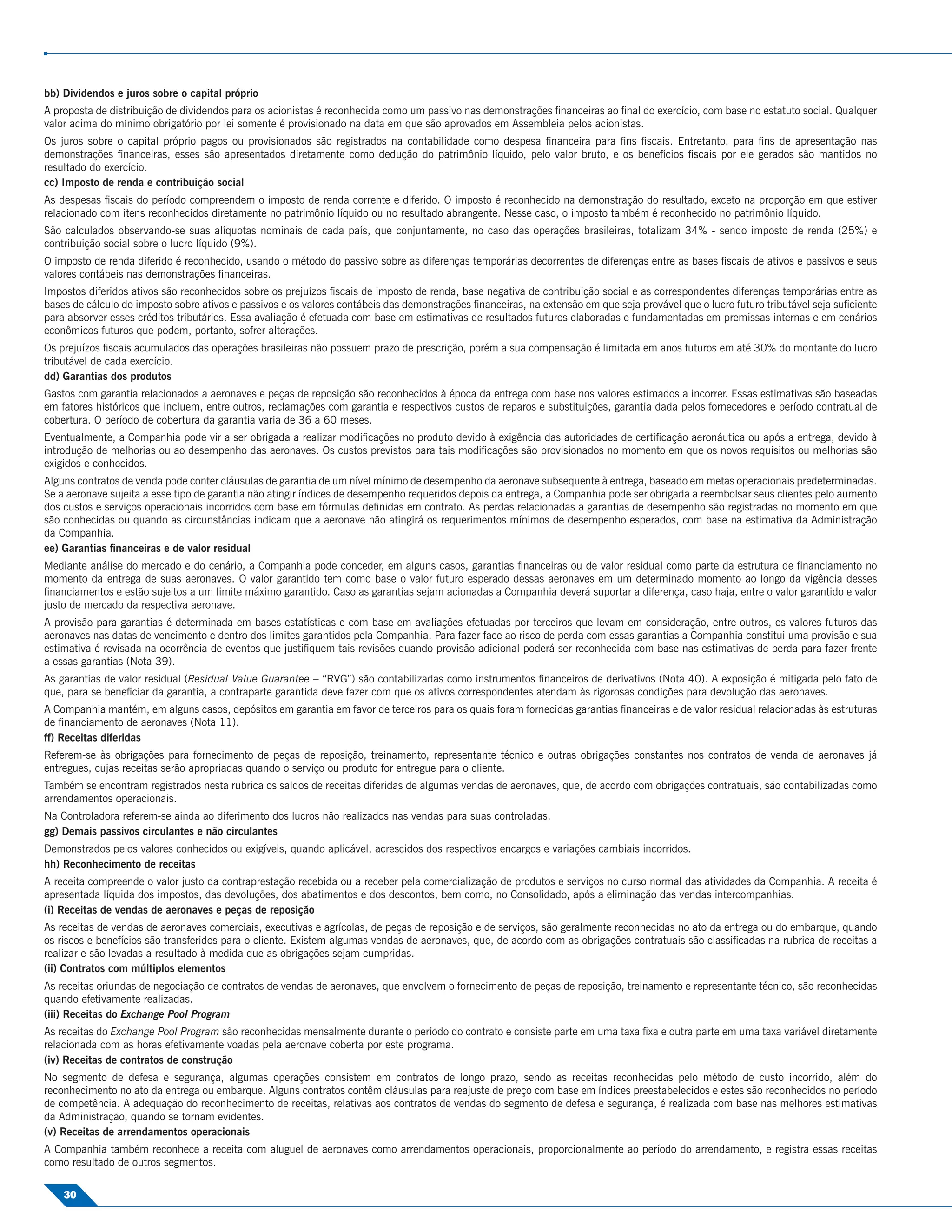 bb) Dividendos e juros sobre o capital próprio
A proposta de distribuição de dividendos para os acionistas é reconhecida como um passivo nas demonstrações ﬁnanceiras ao ﬁnal do exercício, com base no estatuto social. Qualquer
valor acima do mínimo obrigatório por lei somente é provisionado na data em que são aprovados em Assembleia pelos acionistas.
Os juros sobre o capital próprio pagos ou provisionados são registrados na contabilidade como despesa ﬁnanceira para ﬁns ﬁscais. Entretanto, para ﬁns de apresentação nas
demonstrações ﬁnanceiras, esses são apresentados diretamente como dedução do patrimônio líquido, pelo valor bruto, e os benefícios ﬁscais por ele gerados são mantidos no
resultado do exercício.
cc) Imposto de renda e contribuição social
As despesas ﬁscais do período compreendem o imposto de renda corrente e diferido. O imposto é reconhecido na demonstração do resultado, exceto na proporção em que estiver
relacionado com itens reconhecidos diretamente no patrimônio líquido ou no resultado abrangente. Nesse caso, o imposto também é reconhecido no patrimônio líquido.
São calculados observando-se suas alíquotas nominais de cada país, que conjuntamente, no caso das operações brasileiras, totalizam 34% - sendo imposto de renda (25%) e
contribuição social sobre o lucro líquido (9%).
O imposto de renda diferido é reconhecido, usando o método do passivo sobre as diferenças temporárias decorrentes de diferenças entre as bases ﬁscais de ativos e passivos e seus
valores contábeis nas demonstrações ﬁnanceiras.
Impostos diferidos ativos são reconhecidos sobre os prejuízos ﬁscais de imposto de renda, base negativa de contribuição social e as correspondentes diferenças temporárias entre as
bases de cálculo do imposto sobre ativos e passivos e os valores contábeis das demonstrações ﬁnanceiras, na extensão em que seja provável que o lucro futuro tributável seja suﬁciente
para absorver esses créditos tributários. Essa avaliação é efetuada com base em estimativas de resultados futuros elaboradas e fundamentadas em premissas internas e em cenários
econômicos futuros que podem, portanto, sofrer alterações.
Os prejuízos ﬁscais acumulados das operações brasileiras não possuem prazo de prescrição, porém a sua compensação é limitada em anos futuros em até 30% do montante do lucro
tributável de cada exercício.
dd) Garantias dos produtos
Gastos com garantia relacionados a aeronaves e peças de reposição são reconhecidos à época da entrega com base nos valores estimados a incorrer. Essas estimativas são baseadas
em fatores históricos que incluem, entre outros, reclamações com garantia e respectivos custos de reparos e substituições, garantia dada pelos fornecedores e período contratual de
cobertura. O período de cobertura da garantia varia de 36 a 60 meses.
Eventualmente, a Companhia pode vir a ser obrigada a realizar modiﬁcações no produto devido à exigência das autoridades de certiﬁcação aeronáutica ou após a entrega, devido à
introdução de melhorias ou ao desempenho das aeronaves. Os custos previstos para tais modiﬁcações são provisionados no momento em que os novos requisitos ou melhorias são
exigidos e conhecidos.
Alguns contratos de venda pode conter cláusulas de garantia de um nível mínimo de desempenho da aeronave subsequente à entrega, baseado em metas operacionais predeterminadas.
Se a aeronave sujeita a esse tipo de garantia não atingir índices de desempenho requeridos depois da entrega, a Companhia pode ser obrigada a reembolsar seus clientes pelo aumento
dos custos e serviços operacionais incorridos com base em fórmulas deﬁnidas em contrato. As perdas relacionadas a garantias de desempenho são registradas no momento em que
são conhecidas ou quando as circunstâncias indicam que a aeronave não atingirá os requerimentos mínimos de desempenho esperados, com base na estimativa da Administração
da Companhia.
ee) Garantias ﬁnanceiras e de valor residual
Mediante análise do mercado e do cenário, a Companhia pode conceder, em alguns casos, garantias ﬁnanceiras ou de valor residual como parte da estrutura de ﬁnanciamento no
momento da entrega de suas aeronaves. O valor garantido tem como base o valor futuro esperado dessas aeronaves em um determinado momento ao longo da vigência desses
ﬁnanciamentos e estão sujeitos a um limite máximo garantido. Caso as garantias sejam acionadas a Companhia deverá suportar a diferença, caso haja, entre o valor garantido e valor
justo de mercado da respectiva aeronave.
A provisão para garantias é determinada em bases estatísticas e com base em avaliações efetuadas por terceiros que levam em consideração, entre outros, os valores futuros das
aeronaves nas datas de vencimento e dentro dos limites garantidos pela Companhia. Para fazer face ao risco de perda com essas garantias a Companhia constitui uma provisão e sua
estimativa é revisada na ocorrência de eventos que justiﬁquem tais revisões quando provisão adicional poderá ser reconhecida com base nas estimativas de perda para fazer frente
a essas garantias (Nota 39).
As garantias de valor residual (Residual Value Guarantee – “RVG”) são contabilizadas como instrumentos ﬁnanceiros de derivativos (Nota 40). A exposição é mitigada pelo fato de
que, para se beneﬁciar da garantia, a contraparte garantida deve fazer com que os ativos correspondentes atendam às rigorosas condições para devolução das aeronaves.
A Companhia mantém, em alguns casos, depósitos em garantia em favor de terceiros para os quais foram fornecidas garantias ﬁnanceiras e de valor residual relacionadas às estruturas
de ﬁnanciamento de aeronaves (Nota 11).
ff) Receitas diferidas
Referem-se às obrigações para fornecimento de peças de reposição, treinamento, representante técnico e outras obrigações constantes nos contratos de venda de aeronaves já
entregues, cujas receitas serão apropriadas quando o serviço ou produto for entregue para o cliente.
Também se encontram registrados nesta rubrica os saldos de receitas diferidas de algumas vendas de aeronaves, que, de acordo com obrigações contratuais, são contabilizadas como
arrendamentos operacionais.
Na Controladora referem-se ainda ao diferimento dos lucros não realizados nas vendas para suas controladas.
gg) Demais passivos circulantes e não circulantes
Demonstrados pelos valores conhecidos ou exigíveis, quando aplicável, acrescidos dos respectivos encargos e variações cambiais incorridos.
hh) Reconhecimento de receitas
A receita compreende o valor justo da contraprestação recebida ou a receber pela comercialização de produtos e serviços no curso normal das atividades da Companhia. A receita é
apresentada líquida dos impostos, das devoluções, dos abatimentos e dos descontos, bem como, no Consolidado, após a eliminação das vendas intercompanhias.
(i) Receitas de vendas de aeronaves e peças de reposição
As receitas de vendas de aeronaves comerciais, executivas e agrícolas, de peças de reposição e de serviços, são geralmente reconhecidas no ato da entrega ou do embarque, quando
os riscos e benefícios são transferidos para o cliente. Existem algumas vendas de aeronaves, que, de acordo com as obrigações contratuais são classiﬁcadas na rubrica de receitas a
realizar e são levadas a resultado à medida que as obrigações sejam cumpridas.
(ii) Contratos com múltiplos elementos
As receitas oriundas de negociação de contratos de vendas de aeronaves, que envolvem o fornecimento de peças de reposição, treinamento e representante técnico, são reconhecidas
quando efetivamente realizadas.
(iii) Receitas do Exchange Pool Program
As receitas do Exchange Pool Program são reconhecidas mensalmente durante o período do contrato e consiste parte em uma taxa ﬁxa e outra parte em uma taxa variável diretamente
relacionada com as horas efetivamente voadas pela aeronave coberta por este programa.
(iv) Receitas de contratos de construção
No segmento de defesa e segurança, algumas operações consistem em contratos de longo prazo, sendo as receitas reconhecidas pelo método de custo incorrido, além do
reconhecimento no ato da entrega ou embarque. Alguns contratos contêm cláusulas para reajuste de preço com base em índices preestabelecidos e estes são reconhecidos no período
de competência. A adequação do reconhecimento de receitas, relativas aos contratos de vendas do segmento de defesa e segurança, é realizada com base nas melhores estimativas
da Administração, quando se tornam evidentes.
(v) Receitas de arrendamentos operacionais
A Companhia também reconhece a receita com aluguel de aeronaves como arrendamentos operacionais, proporcionalmente ao período do arrendamento, e registra essas receitas
como resultado de outros segmentos.

    30
 