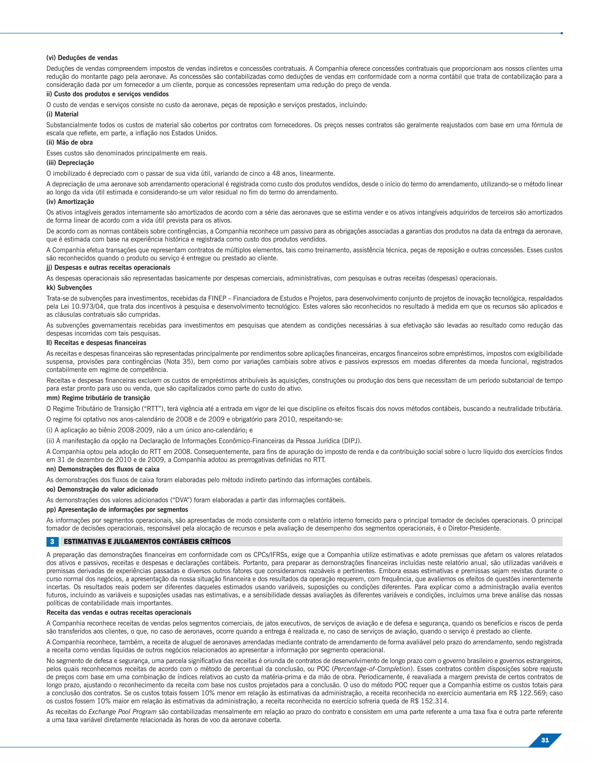 (vi) Deduções de vendas
Deduções de vendas compreendem impostos de vendas indiretos e concessões contratuais. A Companhia oferece concessões contratuais que proporcionam aos nossos clientes uma
redução do montante pago pela aeronave. As concessões são contabilizadas como deduções de vendas em conformidade com a norma contábil que trata de contabilização para a
consideração dada por um fornecedor a um cliente, porque as concessões representam uma redução do preço de venda.
ii) Custo dos produtos e serviços vendidos
O custo de vendas e serviços consiste no custo da aeronave, peças de reposição e serviços prestados, incluindo:
(i) Material
Substancialmente todos os custos de material são cobertos por contratos com fornecedores. Os preços nesses contratos são geralmente reajustados com base em uma fórmula de
escala que reﬂete, em parte, a inﬂação nos Estados Unidos.
(ii) Mão de obra
Esses custos são denominados principalmente em reais.
(iii) Depreciação
O imobilizado é depreciado com o passar de sua vida útil, variando de cinco a 48 anos, linearmente.
A depreciação de uma aeronave sob arrendamento operacional é registrada como custo dos produtos vendidos, desde o início do termo do arrendamento, utilizando-se o método linear
ao longo da vida útil estimada e considerando-se um valor residual no ﬁm do termo do arrendamento.
(iv) Amortização
Os ativos intagíveis gerados internamente são amortizados de acordo com a série das aeronaves que se estima vender e os ativos intangíveis adquiridos de terceiros são amortizados
de forma linear de acordo com a vida útil prevista para os ativos.
De acordo com as normas contábeis sobre contingências, a Companhia reconhece um passivo para as obrigações associadas a garantias dos produtos na data da entrega da aeronave,
que é estimada com base na experiência histórica e registrada como custo dos produtos vendidos.
A Companhia efetua transações que representam contratos de múltiplos elementos, tais como treinamento, assistência técnica, peças de reposição e outras concessões. Esses custos
são reconhecidos quando o produto ou serviço é entregue ou prestado ao cliente.
jj) Despesas e outras receitas operacionais
As despesas operacionais são representadas basicamente por despesas comerciais, administrativas, com pesquisas e outras receitas (despesas) operacionais.
kk) Subvenções
Trata-se de subvenções para investimentos, recebidas da FINEP – Financiadora de Estudos e Projetos, para desenvolvimento conjunto de projetos de inovação tecnológica, respaldados
pela Lei 10.973/04, que trata dos incentivos à pesquisa e desenvolvimento tecnológico. Estes valores são reconhecidos no resultado à medida em que os recursos são aplicados e
as cláusulas contratuais são cumpridas.
As subvenções governamentais recebidas para investimentos em pesquisas que atendem as condições necessárias à sua efetivação são levadas ao resultado como redução das
despesas incorridas com tais pesquisas.
ll) Receitas e despesas ﬁnanceiras
As receitas e despesas ﬁnanceiras são representadas principalmente por rendimentos sobre aplicações ﬁnanceiras, encargos ﬁnanceiros sobre empréstimos, impostos com exigibilidade
suspensa, provisões para contingências (Nota 35), bem como por variações cambiais sobre ativos e passivos expressos em moedas diferentes da moeda funcional, registrados
contabilmente em regime de competência.
Receitas e despesas ﬁnanceiras excluem os custos de empréstimos atribuíveis às aquisições, construções ou produção dos bens que necessitam de um período substancial de tempo
para estar pronto para uso ou venda, que são capitalizados como parte do custo do ativo.
mm) Regime tributário de transição
O Regime Tributário de Transição (“RTT”), terá vigência até a entrada em vigor de lei que discipline os efeitos ﬁscais dos novos métodos contábeis, buscando a neutralidade tributária.
O regime foi optativo nos anos-calendário de 2008 e de 2009 e obrigatório para 2010, respeitando-se:
(i) A aplicação ao biênio 2008-2009, não a um único ano-calendário; e
(ii) A manifestação da opção na Declaração de Informações Econômico-Financeiras da Pessoa Jurídica (DIPJ).
A Companhia optou pela adoção do RTT em 2008. Consequentemente, para ﬁns de apuração do imposto de renda e da contribuição social sobre o lucro líquido dos exercícios ﬁndos
em 31 de dezembro de 2010 e de 2009, a Companhia adotou as prerrogativas deﬁnidas no RTT.
nn) Demonstrações dos ﬂuxos de caixa
As demonstrações dos ﬂuxos de caixa foram elaboradas pelo método indireto partindo das informações contábeis.
oo) Demonstração do valor adicionado
As demonstrações dos valores adicionados (“DVA”) foram elaboradas a partir das informações contábeis.
pp) Apresentação de informações por segmentos
As informações por segmentos operacionais, são apresentadas de modo consistente com o relatório interno fornecido para o principal tomador de decisões operacionais. O principal
tomador de decisões operacionais, responsável pela alocação de recursos e pela avaliação de desempenho dos segmentos operacionais, é o Diretor-Presidente.

 3    ESTIMATIVAS E JULGAMENTOS CONTÁBEIS CRÍTICOS
A preparação das demonstrações ﬁnanceiras em conformidade com os CPCs/IFRSs, exige que a Companhia utilize estimativas e adote premissas que afetam os valores relatados
dos ativos e passivos, receitas e despesas e declarações contábeis. Portanto, para preparar as demonstrações ﬁnanceiras incluídas neste relatório anual, são utilizadas variáveis e
premissas derivadas de experiências passadas e diversos outros fatores que consideramos razoáveis e pertinentes. Embora essas estimativas e premissas sejam revistas durante o
curso normal dos negócios, a apresentação da nossa situação ﬁnanceira e dos resultados da operação requerem, com frequência, que avaliemos os efeitos de questões inerentemente
incertas. Os resultados reais podem ser diferentes daqueles estimados usando variáveis, suposições ou condições diferentes. Para explicar como a administração avalia eventos
futuros, incluindo as variáveis e suposições usadas nas estimativas, e a sensibilidade dessas avaliações às diferentes variáveis e condições, incluímos uma breve análise das nossas
políticas de contabilidade mais importantes.
Receita das vendas e outras receitas operacionais
A Companhia reconhece receitas de vendas pelos segmentos comerciais, de jatos executivos, de serviços de aviação e de defesa e segurança, quando os benefícios e riscos de perda
são transferidos aos clientes, o que, no caso de aeronaves, ocorre quando a entrega é realizada e, no caso de serviços de aviação, quando o serviço é prestado ao cliente.
A Companhia reconhece, também, a receita de aluguel de aeronaves arrendadas mediante contrato de arrendamento de forma avaliável pelo prazo do arrendamento, sendo registrada
a receita como vendas líquidas de outros negócios relacionados ao apresentar a informação por segmento operacional.
No segmento de defesa e segurança, uma parcela signiﬁcativa das receitas é oriunda de contratos de desenvolvimento de longo prazo com o governo brasileiro e governos estrangeiros,
pelos quais reconhecemos receitas de acordo com o método de percentual da conclusão, ou POC (Percentage-of-Completion). Esses contratos contêm disposições sobre reajuste
de preços com base em uma combinação de índices relativos ao custo da matéria-prima e da mão de obra. Periodicamente, é reavaliada a margem prevista de certos contratos de
longo prazo, ajustando o reconhecimento da receita com base nos custos projetados para a conclusão. O uso do método POC requer que a Companhia estime os custos totais para
a conclusão dos contratos. Se os custos totais fossem 10% menor em relação às estimativas da administração, a receita reconhecida no exercício aumentaria em R$ 122.569; caso
os custos fossem 10% maior em relação às estimativas da administração, a receita reconhecida no exercício sofreria queda de R$ 152.314.
As receitas do Exchange Pool Program são contabilizadas mensalmente em relação ao prazo do contrato e consistem em uma parte referente a uma taxa ﬁxa e outra parte referente
a uma taxa variável diretamente relacionada às horas de voo da aeronave coberta.

                                                                                                                                                                               31
 