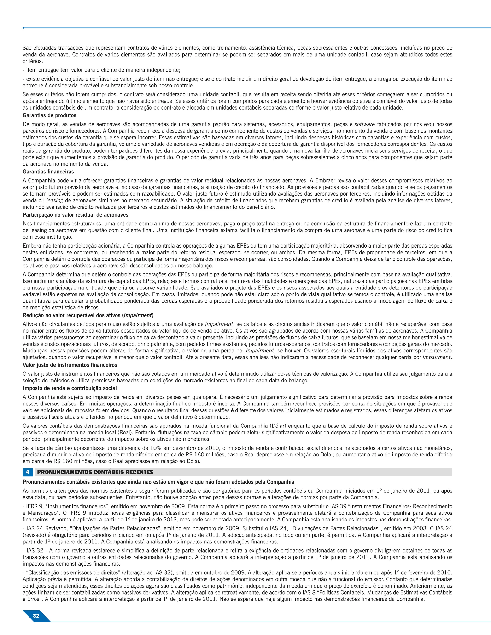 São efetuadas transações que representam contratos de vários elementos, como treinamento, assistência técnica, peças sobressalentes e outras concessões, incluídas no preço de
venda da aeronave. Contratos de vários elementos são avaliados para determinar se podem ser separados em mais de uma unidade contábil, caso sejam atendidos todos estes
critérios:
- item entregue tem valor para o cliente de maneira independente;
- existe evidência objetiva e conﬁável do valor justo do item não entregue; e se o contrato incluir um direito geral de devolução do item entregue, a entrega ou execução do item não
entregue é considerada provável e substancialmente sob nosso controle.
Se esses critérios não forem cumpridos, o contrato será considerado uma unidade contábil, que resulta em receita sendo diferida até esses critérios começarem a ser cumpridos ou
após a entrega do último elemento que não havia sido entregue. Se esses critérios forem cumpridos para cada elemento e houver evidência objetiva e conﬁável do valor justo de todas
as unidades contábeis de um contrato, a consideração do contrato é alocada em unidades contábeis separadas conforme o valor justo relativo de cada unidade.
Garantias de produtos
De modo geral, as vendas de aeronaves são acompanhadas de uma garantia padrão para sistemas, acessórios, equipamentos, peças e software fabricados por nós e/ou nossos
parceiros de risco e fornecedores. A Companhia reconhece a despesa de garantia como componente de custos de vendas e serviços, no momento da venda e com base nos montantes
estimados dos custos da garantia que se espera incorrer. Essas estimativas são baseadas em diversos fatores, incluindo despesas históricas com garantias e experiência com custos,
tipo e duração da cobertura da garantia, volume e variedade de aeronaves vendidas e em operação e da cobertura da garantia disponível dos fornecedores correspondentes. Os custos
reais da garantia do produto, podem ter padrões diferentes da nossa experiência prévia, principalmente quando uma nova família de aeronaves inicia seus serviços de receita, o que
pode exigir que aumentemos a provisão de garantia do produto. O período de garantia varia de três anos para peças sobressalentes a cinco anos para componentes que sejam parte
da aeronave no momento da venda.
Garantias ﬁnanceiras
A Companhia pode vir a oferecer garantias ﬁnanceiras e garantias de valor residual relacionados às nossas aeronaves. A Embraer revisa o valor desses compromissos relativos ao
valor justo futuro previsto da aeronave e, no caso de garantias ﬁnanceiras, a situação de crédito do ﬁnanciado. As provisões e perdas são contabilizadas quando e se os pagamentos
se tornam prováveis e podem ser estimados com razoabilidade. O valor justo futuro é estimado utilizando avaliações das aeronaves por terceiros, incluindo informações obtidas da
venda ou leasing de aeronaves similares no mercado secundário. A situação de crédito de ﬁnanciados que recebem garantias de crédito é avaliada pela análise de diversos fatores,
incluindo avaliação de crédito realizada por terceiros e custos estimados do ﬁnanciamento do beneﬁciário.
Participação no valor residual de aeronaves
Nos ﬁnanciamentos estruturados, uma entidade compra uma de nossas aeronaves, paga o preço total na entrega ou na conclusão da estrutura de ﬁnanciamento e faz um contrato
de leasing da aeronave em questão com o cliente ﬁnal. Uma instituição ﬁnanceira externa facilita o ﬁnanciamento da compra de uma aeronave e uma parte do risco do crédito ﬁca
com essa instituição.
Embora não tenha participação acionária, a Companhia controla as operações de algumas EPEs ou tem uma participação majoritária, absorvendo a maior parte das perdas esperadas
destas entidades, se ocorrerem, ou recebendo a maior parte do retorno residual esperado, se ocorrer, ou ambos. Da mesma forma, EPEs de propriedade de terceiros, em que a
Companhia detém o controle das operações ou participa de forma majoritária dos riscos e recompensas, são consolidadas. Quando a Companhia deixa de ter o controle das operações,
os ativos e passivos relativos à aeronave são desconsolidados do nosso balanço.
A Companhia determina que detém o controle das operações das EPEs ou participa de forma majoritária dos riscos e recompensas, principalmente com base na avaliação qualitativa.
Isso inclui uma análise da estrutura de capital das EPEs, relações e termos contratuais, natureza das ﬁnalidades e operações das EPEs, natureza das participações nas EPEs emitidas
e a nossa participação na entidade que cria ou absorve variabilidade. São avaliados o projeto das EPEs e os riscos associados aos quais a entidade e os detentores de participação
variável estão expostos na avaliação da consolidação. Em casos limitados, quando pode não estar claro sob o ponto de vista qualitativo se temos o controle, é utilizado uma análise
quantitativa para calcular a probabilidade ponderada das perdas esperadas e a probabilidade ponderada dos retornos residuais esperados usando a modelagem de ﬂuxo de caixa e
de medição estatística de riscos.
Redução ao valor recuperável dos ativos (Impairment)
Ativos não circulantes detidos para o uso estão sujeitos a uma avaliação de impairment, se os fatos e as circunstâncias indicarem que o valor contábil não é recuperável com base
no maior entre os ﬂuxos de caixa futuros descontados ou valor líquido de venda do ativo. Os ativos são agrupados de acordo com nossas várias famílias de aeronaves. A Companhia
utiliza vários pressupostos ao determinar o ﬂuxo de caixa descontado a valor presente, incluindo as previsões de ﬂuxos de caixa futuros, que se baseiam em nossa melhor estimativa de
vendas e custos operacionais futuros, de acordo, principalmente, com pedidos ﬁrmes existentes, pedidos futuros esperados, contratos com fornecedores e condições gerais do mercado.
Mudanças nessas previsões podem alterar, de forma signiﬁcativa, o valor de uma perda por impairment, se houver. Os valores escriturais líquidos dos ativos correspondentes são
ajustados, quando o valor recuperável é menor que o valor contábil. Até a presente data, essas análises não indicaram a necessidade de reconhecer qualquer perda por impairment.
Valor justo de instrumentos ﬁnanceiros
O valor justo de instrumentos ﬁnanceiros que não são cotados em um mercado ativo é determinado utilizando-se técnicas de valorização. A Companhia utiliza seu julgamento para a
seleção de métodos e utiliza premissas baseadas em condições de mercado existentes ao ﬁnal de cada data de balanço.
Imposto de renda e contribuição social
A Companhia está sujeita ao imposto de renda em diversos países em que opera. É necessário um julgamento signiﬁcativo para determinar a provisão para impostos sobre a renda
nesses diversos países. Em muitas operações, a determinação ﬁnal do imposto é incerta. A Companhia também reconhece provisões por conta de situações em que é provável que
valores adicionais de impostos forem devidos. Quando o resultado ﬁnal dessas questões é diferente dos valores inicialmente estimados e registrados, essas diferenças afetam os ativos
e passivos ﬁscais atuais e diferidos no período em que o valor deﬁnitivo é determinado.
Os valores contábeis das demonstrações ﬁnanceiras são apurados na moeda funcional da Companhia (Dólar) enquanto que a base de cálculo do imposto de renda sobre ativos e
passivos é determinada na moeda local (Real). Portanto, ﬂutuações na taxa de câmbio podem afetar signiﬁcativamente o valor da despesa de imposto de renda reconhecida em cada
período, principalmente decorrente do impacto sobre os ativos não monetários.
Se a taxa de câmbio apresentasse uma diferença de 10% em dezembro de 2010, o imposto de renda e contribuição social diferidos, relacionados a certos ativos não monetários,
precisaria diminuir o ativo de imposto de renda diferido em cerca de R$ 160 milhões, caso o Real depreciasse em relação ao Dólar, ou aumentar o ativo de imposto de renda diferido
em cerca de R$ 160 milhões, caso o Real apreciasse em relação ao Dólar.
 4    PRONUNCIAMENTOS CONTÁBEIS RECENTES
Pronunciamentos contábeis existentes que ainda não estão em vigor e que não foram adotados pela Companhia
As normas e alterações das normas existentes a seguir foram publicadas e são obrigatórias para os períodos contábeis da Companhia iniciados em 1º de janeiro de 2011, ou após
essa data, ou para períodos subsequentes. Entretanto, não houve adoção antecipada dessas normas e alterações de normas por parte da Companhia.
- IFRS 9, “Instrumentos ﬁnanceiros”, emitido em novembro de 2009. Esta norma é o primeiro passo no processo para substituir o IAS 39 “Instrumentos Financeiros: Reconhecimento
e Mensuração”. O IFRS 9 introduz novas exigências para classiﬁcar e mensurar os ativos ﬁnanceiros e provavelmente afetará a contabilização da Companhia para seus ativos
ﬁnanceiros. A norma é aplicável a partir de 1º de janeiro de 2013, mas pode ser adotada antecipadamente. A Companhia está analisando os impactos nas demonstrações ﬁnanceiras.
- IAS 24 Revisado, “Divulgações de Partes Relacionadas”, emitido em novembro de 2009. Substitui o IAS 24, “Divulgações de Partes Relacionadas”, emitido em 2003. O IAS 24
(revisado) é obrigatório para períodos iniciando em ou após 1º de janeiro de 2011. A adoção antecipada, no todo ou em parte, é permitida. A Companhia aplicará a interpretação a
partir de 1º de janeiro de 2011. A Companhia está analisando os impactos nas demonstrações ﬁnanceiras.
- IAS 32 - A norma revisada esclarece e simpliﬁca a deﬁnição de parte relacionada e retira a exigência de entidades relacionadas com o governo divulgarem detalhes de todas as
transações com o governo e outras entidades relacionadas do governo. A Companhia aplicará a interpretação a partir de 1º de janeiro de 2011. A Companhia está analisando os
impactos nas demonstrações ﬁnanceiras.
- “Classiﬁcação das emissões de direitos” (alteração ao IAS 32), emitida em outubro de 2009. A alteração aplica-se a períodos anuais iniciando em ou após 1º de fevereiro de 2010.
Aplicação prévia é permitida. A alteração aborda a contabilização de direitos de ações denominados em outra moeda que não a funcional do emissor. Contanto que determinadas
condições sejam atendidas, esses direitos de ações agora são classiﬁcados como patrimônio, independente da moeda em que o preço de exercício é denominado. Anteriormente, as
ações tinham de ser contabilizadas como passivos derivativos. A alteração aplica-se retroativamente, de acordo com o IAS 8 “Políticas Contábeis, Mudanças de Estimativas Contábeis
e Erros”. A Companhia aplicará a interpretação a partir de 1º de janeiro de 2011. Não se espera que haja algum impacto nas demonstrações ﬁnanceiras da Companhia.

     32
 