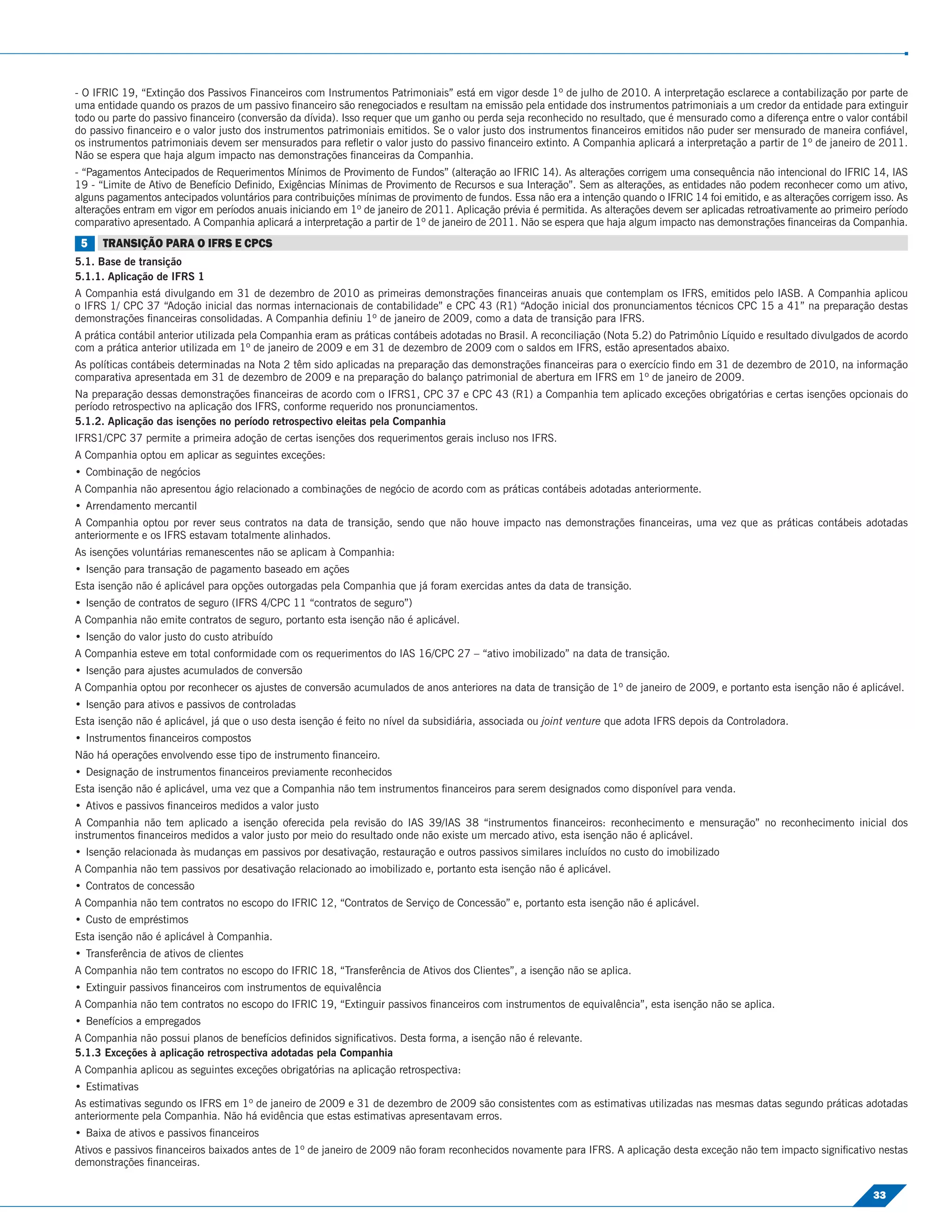 - O IFRIC 19, “Extinção dos Passivos Financeiros com Instrumentos Patrimoniais” está em vigor desde 1º de julho de 2010. A interpretação esclarece a contabilização por parte de
uma entidade quando os prazos de um passivo ﬁnanceiro são renegociados e resultam na emissão pela entidade dos instrumentos patrimoniais a um credor da entidade para extinguir
todo ou parte do passivo ﬁnanceiro (conversão da dívida). Isso requer que um ganho ou perda seja reconhecido no resultado, que é mensurado como a diferença entre o valor contábil
do passivo ﬁnanceiro e o valor justo dos instrumentos patrimoniais emitidos. Se o valor justo dos instrumentos ﬁnanceiros emitidos não puder ser mensurado de maneira conﬁável,
os instrumentos patrimoniais devem ser mensurados para reﬂetir o valor justo do passivo ﬁnanceiro extinto. A Companhia aplicará a interpretação a partir de 1º de janeiro de 2011.
Não se espera que haja algum impacto nas demonstrações ﬁnanceiras da Companhia.
- “Pagamentos Antecipados de Requerimentos Mínimos de Provimento de Fundos” (alteração ao IFRIC 14). As alterações corrigem uma consequência não intencional do IFRIC 14, IAS
19 - “Limite de Ativo de Benefício Deﬁnido, Exigências Mínimas de Provimento de Recursos e sua Interação”. Sem as alterações, as entidades não podem reconhecer como um ativo,
alguns pagamentos antecipados voluntários para contribuições mínimas de provimento de fundos. Essa não era a intenção quando o IFRIC 14 foi emitido, e as alterações corrigem isso. As
alterações entram em vigor em períodos anuais iniciando em 1º de janeiro de 2011. Aplicação prévia é permitida. As alterações devem ser aplicadas retroativamente ao primeiro período
comparativo apresentado. A Companhia aplicará a interpretação a partir de 1º de janeiro de 2011. Não se espera que haja algum impacto nas demonstrações ﬁnanceiras da Companhia.
 5    TRANSIÇÃO PARA O IFRS E CPCS
5.1. Base de transição
5.1.1. Aplicação de IFRS 1
A Companhia está divulgando em 31 de dezembro de 2010 as primeiras demonstrações ﬁnanceiras anuais que contemplam os IFRS, emitidos pelo IASB. A Companhia aplicou
o IFRS 1/ CPC 37 “Adoção inicial das normas internacionais de contabilidade” e CPC 43 (R1) “Adoção inicial dos pronunciamentos técnicos CPC 15 a 41” na preparação destas
demonstrações ﬁnanceiras consolidadas. A Companhia deﬁniu 1º de janeiro de 2009, como a data de transição para IFRS.
A prática contábil anterior utilizada pela Companhia eram as práticas contábeis adotadas no Brasil. A reconciliação (Nota 5.2) do Patrimônio Líquido e resultado divulgados de acordo
com a prática anterior utilizada em 1º de janeiro de 2009 e em 31 de dezembro de 2009 com o saldos em IFRS, estão apresentados abaixo.
As políticas contábeis determinadas na Nota 2 têm sido aplicadas na preparação das demonstrações ﬁnanceiras para o exercício ﬁndo em 31 de dezembro de 2010, na informação
comparativa apresentada em 31 de dezembro de 2009 e na preparação do balanço patrimonial de abertura em IFRS em 1º de janeiro de 2009.
Na preparação dessas demonstrações ﬁnanceiras de acordo com o IFRS1, CPC 37 e CPC 43 (R1) a Companhia tem aplicado exceções obrigatórias e certas isenções opcionais do
período retrospectivo na aplicação dos IFRS, conforme requerido nos pronunciamentos.
5.1.2. Aplicação das isenções no período retrospectivo eleitas pela Companhia
IFRS1/CPC 37 permite a primeira adoção de certas isenções dos requerimentos gerais incluso nos IFRS.
A Companhia optou em aplicar as seguintes exceções:
• Combinação de negócios
A Companhia não apresentou ágio relacionado a combinações de negócio de acordo com as práticas contábeis adotadas anteriormente.
• Arrendamento mercantil
A Companhia optou por rever seus contratos na data de transição, sendo que não houve impacto nas demonstrações ﬁnanceiras, uma vez que as práticas contábeis adotadas
anteriormente e os IFRS estavam totalmente alinhados.
As isenções voluntárias remanescentes não se aplicam à Companhia:
• Isenção para transação de pagamento baseado em ações
Esta isenção não é aplicável para opções outorgadas pela Companhia que já foram exercidas antes da data de transição.
• Isenção de contratos de seguro (IFRS 4/CPC 11 “contratos de seguro”)
A Companhia não emite contratos de seguro, portanto esta isenção não é aplicável.
• Isenção do valor justo do custo atribuído
A Companhia esteve em total conformidade com os requerimentos do IAS 16/CPC 27 – “ativo imobilizado” na data de transição.
• Isenção para ajustes acumulados de conversão
A Companhia optou por reconhecer os ajustes de conversão acumulados de anos anteriores na data de transição de 1º de janeiro de 2009, e portanto esta isenção não é aplicável.
• Isenção para ativos e passivos de controladas
Esta isenção não é aplicável, já que o uso desta isenção é feito no nível da subsidiária, associada ou joint venture que adota IFRS depois da Controladora.
• Instrumentos ﬁnanceiros compostos
Não há operações envolvendo esse tipo de instrumento ﬁnanceiro.
• Designação de instrumentos ﬁnanceiros previamente reconhecidos
Esta isenção não é aplicável, uma vez que a Companhia não tem instrumentos ﬁnanceiros para serem designados como disponível para venda.
• Ativos e passivos ﬁnanceiros medidos a valor justo
A Companhia não tem aplicado a isenção oferecida pela revisão do IAS 39/IAS 38 “instrumentos ﬁnanceiros: reconhecimento e mensuração” no reconhecimento inicial dos
instrumentos ﬁnanceiros medidos a valor justo por meio do resultado onde não existe um mercado ativo, esta isenção não é aplicável.
• Isenção relacionada às mudanças em passivos por desativação, restauração e outros passivos similares incluídos no custo do imobilizado
A Companhia não tem passivos por desativação relacionado ao imobilizado e, portanto esta isenção não é aplicável.
• Contratos de concessão
A Companhia não tem contratos no escopo do IFRIC 12, “Contratos de Serviço de Concessão” e, portanto esta isenção não é aplicável.
• Custo de empréstimos
Esta isenção não é aplicável à Companhia.
• Transferência de ativos de clientes
A Companhia não tem contratos no escopo do IFRIC 18, “Transferência de Ativos dos Clientes”, a isenção não se aplica.
• Extinguir passivos ﬁnanceiros com instrumentos de equivalência
A Companhia não tem contratos no escopo do IFRIC 19, “Extinguir passivos ﬁnanceiros com instrumentos de equivalência”, esta isenção não se aplica.
• Benefícios a empregados
A Companhia não possui planos de benefícios deﬁnidos signiﬁcativos. Desta forma, a isenção não é relevante.
5.1.3 Exceções à aplicação retrospectiva adotadas pela Companhia
A Companhia aplicou as seguintes exceções obrigatórias na aplicação retrospectiva:
• Estimativas
As estimativas segundo os IFRS em 1º de janeiro de 2009 e 31 de dezembro de 2009 são consistentes com as estimativas utilizadas nas mesmas datas segundo práticas adotadas
anteriormente pela Companhia. Não há evidência que estas estimativas apresentavam erros.
• Baixa de ativos e passivos ﬁnanceiros
Ativos e passivos ﬁnanceiros baixados antes de 1º de janeiro de 2009 não foram reconhecidos novamente para IFRS. A aplicação desta exceção não tem impacto signiﬁcativo nestas
demonstrações ﬁnanceiras.

                                                                                                                                                                              33
 