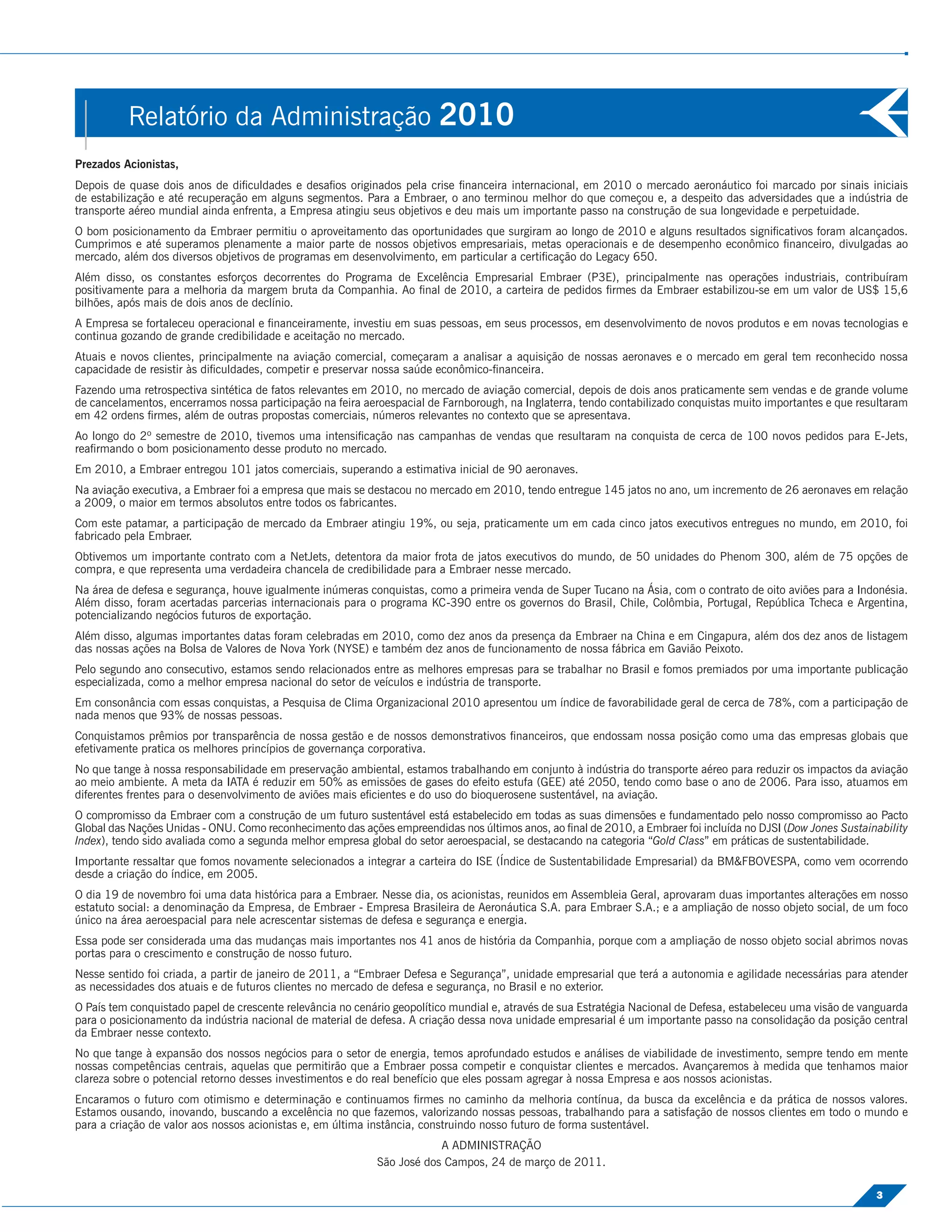 Relatório da Administração 2010
Prezados Acionistas,
Depois de quase dois anos de diﬁculdades e desaﬁos originados pela crise ﬁnanceira internacional, em 2010 o mercado aeronáutico foi marcado por sinais iniciais
de estabilização e até recuperação em alguns segmentos. Para a Embraer, o ano terminou melhor do que começou e, a despeito das adversidades que a indústria de
transporte aéreo mundial ainda enfrenta, a Empresa atingiu seus objetivos e deu mais um importante passo na construção de sua longevidade e perpetuidade.
O bom posicionamento da Embraer permitiu o aproveitamento das oportunidades que surgiram ao longo de 2010 e alguns resultados signiﬁcativos foram alcançados.
Cumprimos e até superamos plenamente a maior parte de nossos objetivos empresariais, metas operacionais e de desempenho econômico ﬁnanceiro, divulgadas ao
mercado, além dos diversos objetivos de programas em desenvolvimento, em particular a certiﬁcação do Legacy 650.
Além disso, os constantes esforços decorrentes do Programa de Excelência Empresarial Embraer (P3E), principalmente nas operações industriais, contribuíram
positivamente para a melhoria da margem bruta da Companhia. Ao ﬁnal de 2010, a carteira de pedidos ﬁrmes da Embraer estabilizou-se em um valor de US$ 15,6
bilhões, após mais de dois anos de declínio.
A Empresa se fortaleceu operacional e ﬁnanceiramente, investiu em suas pessoas, em seus processos, em desenvolvimento de novos produtos e em novas tecnologias e
continua gozando de grande credibilidade e aceitação no mercado.
Atuais e novos clientes, principalmente na aviação comercial, começaram a analisar a aquisição de nossas aeronaves e o mercado em geral tem reconhecido nossa
capacidade de resistir às diﬁculdades, competir e preservar nossa saúde econômico-ﬁnanceira.
Fazendo uma retrospectiva sintética de fatos relevantes em 2010, no mercado de aviação comercial, depois de dois anos praticamente sem vendas e de grande volume
de cancelamentos, encerramos nossa participação na feira aeroespacial de Farnborough, na Inglaterra, tendo contabilizado conquistas muito importantes e que resultaram
em 42 ordens ﬁrmes, além de outras propostas comerciais, números relevantes no contexto que se apresentava.
Ao longo do 2º semestre de 2010, tivemos uma intensiﬁcação nas campanhas de vendas que resultaram na conquista de cerca de 100 novos pedidos para E-Jets,
reaﬁrmando o bom posicionamento desse produto no mercado.
Em 2010, a Embraer entregou 101 jatos comerciais, superando a estimativa inicial de 90 aeronaves.
Na aviação executiva, a Embraer foi a empresa que mais se destacou no mercado em 2010, tendo entregue 145 jatos no ano, um incremento de 26 aeronaves em relação
a 2009, o maior em termos absolutos entre todos os fabricantes.
Com este patamar, a participação de mercado da Embraer atingiu 19%, ou seja, praticamente um em cada cinco jatos executivos entregues no mundo, em 2010, foi
fabricado pela Embraer.
Obtivemos um importante contrato com a NetJets, detentora da maior frota de jatos executivos do mundo, de 50 unidades do Phenom 300, além de 75 opções de
compra, e que representa uma verdadeira chancela de credibilidade para a Embraer nesse mercado.
Na área de defesa e segurança, houve igualmente inúmeras conquistas, como a primeira venda de Super Tucano na Ásia, com o contrato de oito aviões para a Indonésia.
Além disso, foram acertadas parcerias internacionais para o programa KC-390 entre os governos do Brasil, Chile, Colômbia, Portugal, República Tcheca e Argentina,
potencializando negócios futuros de exportação.
Além disso, algumas importantes datas foram celebradas em 2010, como dez anos da presença da Embraer na China e em Cingapura, além dos dez anos de listagem
das nossas ações na Bolsa de Valores de Nova York (NYSE) e também dez anos de funcionamento de nossa fábrica em Gavião Peixoto.
Pelo segundo ano consecutivo, estamos sendo relacionados entre as melhores empresas para se trabalhar no Brasil e fomos premiados por uma importante publicação
especializada, como a melhor empresa nacional do setor de veículos e indústria de transporte.
Em consonância com essas conquistas, a Pesquisa de Clima Organizacional 2010 apresentou um índice de favorabilidade geral de cerca de 78%, com a participação de
nada menos que 93% de nossas pessoas.
Conquistamos prêmios por transparência de nossa gestão e de nossos demonstrativos ﬁnanceiros, que endossam nossa posição como uma das empresas globais que
efetivamente pratica os melhores princípios de governança corporativa.
No que tange à nossa responsabilidade em preservação ambiental, estamos trabalhando em conjunto à indústria do transporte aéreo para reduzir os impactos da aviação
ao meio ambiente. A meta da IATA é reduzir em 50% as emissões de gases do efeito estufa (GEE) até 2050, tendo como base o ano de 2006. Para isso, atuamos em
diferentes frentes para o desenvolvimento de aviões mais eﬁcientes e do uso do bioquerosene sustentável, na aviação.
O compromisso da Embraer com a construção de um futuro sustentável está estabelecido em todas as suas dimensões e fundamentado pelo nosso compromisso ao Pacto
Global das Nações Unidas - ONU. Como reconhecimento das ações empreendidas nos últimos anos, ao ﬁnal de 2010, a Embraer foi incluída no DJSI (Dow Jones Sustainability
Index), tendo sido avaliada como a segunda melhor empresa global do setor aeroespacial, se destacando na categoria “Gold Class” em práticas de sustentabilidade.
Importante ressaltar que fomos novamente selecionados a integrar a carteira do ISE (Índice de Sustentabilidade Empresarial) da BM&FBOVESPA, como vem ocorrendo
desde a criação do índice, em 2005.
O dia 19 de novembro foi uma data histórica para a Embraer. Nesse dia, os acionistas, reunidos em Assembleia Geral, aprovaram duas importantes alterações em nosso
estatuto social: a denominação da Empresa, de Embraer - Empresa Brasileira de Aeronáutica S.A. para Embraer S.A.; e a ampliação de nosso objeto social, de um foco
único na área aeroespacial para nele acrescentar sistemas de defesa e segurança e energia.
Essa pode ser considerada uma das mudanças mais importantes nos 41 anos de história da Companhia, porque com a ampliação de nosso objeto social abrimos novas
portas para o crescimento e construção de nosso futuro.
Nesse sentido foi criada, a partir de janeiro de 2011, a “Embraer Defesa e Segurança”, unidade empresarial que terá a autonomia e agilidade necessárias para atender
as necessidades dos atuais e de futuros clientes no mercado de defesa e segurança, no Brasil e no exterior.
O País tem conquistado papel de crescente relevância no cenário geopolítico mundial e, através de sua Estratégia Nacional de Defesa, estabeleceu uma visão de vanguarda
para o posicionamento da indústria nacional de material de defesa. A criação dessa nova unidade empresarial é um importante passo na consolidação da posição central
da Embraer nesse contexto.
No que tange à expansão dos nossos negócios para o setor de energia, temos aprofundado estudos e análises de viabilidade de investimento, sempre tendo em mente
nossas competências centrais, aquelas que permitirão que a Embraer possa competir e conquistar clientes e mercados. Avançaremos à medida que tenhamos maior
clareza sobre o potencial retorno desses investimentos e do real benefício que eles possam agregar à nossa Empresa e aos nossos acionistas.
Encaramos o futuro com otimismo e determinação e continuamos ﬁrmes no caminho da melhoria contínua, da busca da excelência e da prática de nossos valores.
Estamos ousando, inovando, buscando a excelência no que fazemos, valorizando nossas pessoas, trabalhando para a satisfação de nossos clientes em todo o mundo e
para a criação de valor aos nossos acionistas e, em última instância, construindo nosso futuro de forma sustentável.
                                                                        A ADMINISTRAÇÃO
                                                            São José dos Campos, 24 de março de 2011.

                                                                                                                                                                3
 