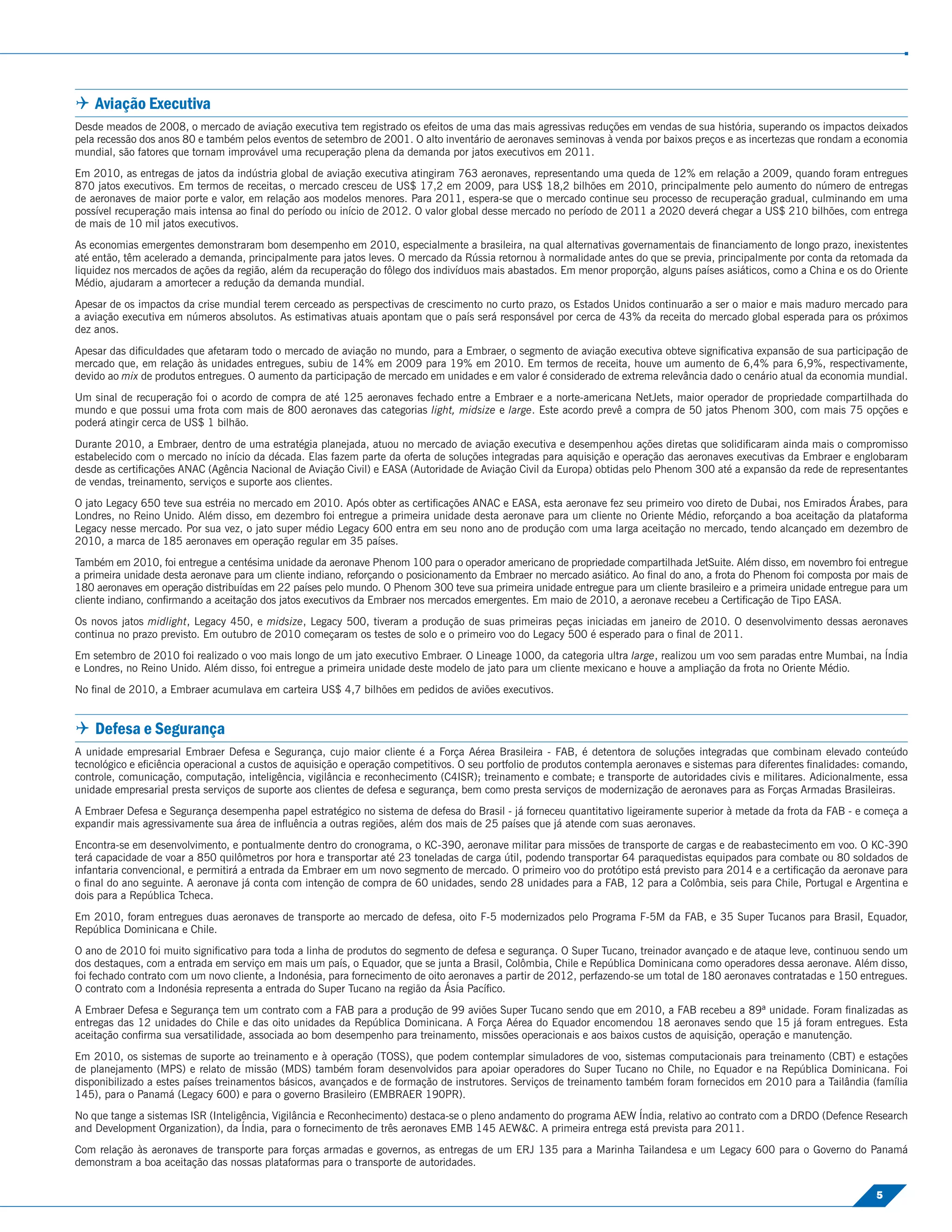  Aviação Executiva
Desde meados de 2008, o mercado de aviação executiva tem registrado os efeitos de uma das mais agressivas reduções em vendas de sua história, superando os impactos deixados
pela recessão dos anos 80 e também pelos eventos de setembro de 2001. O alto inventário de aeronaves seminovas à venda por baixos preços e as incertezas que rondam a economia
mundial, são fatores que tornam improvável uma recuperação plena da demanda por jatos executivos em 2011.
Em 2010, as entregas de jatos da indústria global de aviação executiva atingiram 763 aeronaves, representando uma queda de 12% em relação a 2009, quando foram entregues
870 jatos executivos. Em termos de receitas, o mercado cresceu de US$ 17,2 em 2009, para US$ 18,2 bilhões em 2010, principalmente pelo aumento do número de entregas
de aeronaves de maior porte e valor, em relação aos modelos menores. Para 2011, espera-se que o mercado continue seu processo de recuperação gradual, culminando em uma
possível recuperação mais intensa ao ﬁnal do período ou início de 2012. O valor global desse mercado no período de 2011 a 2020 deverá chegar a US$ 210 bilhões, com entrega
de mais de 10 mil jatos executivos.
As economias emergentes demonstraram bom desempenho em 2010, especialmente a brasileira, na qual alternativas governamentais de ﬁnanciamento de longo prazo, inexistentes
até então, têm acelerado a demanda, principalmente para jatos leves. O mercado da Rússia retornou à normalidade antes do que se previa, principalmente por conta da retomada da
liquidez nos mercados de ações da região, além da recuperação do fôlego dos indivíduos mais abastados. Em menor proporção, alguns países asiáticos, como a China e os do Oriente
Médio, ajudaram a amortecer a redução da demanda mundial.
Apesar de os impactos da crise mundial terem cerceado as perspectivas de crescimento no curto prazo, os Estados Unidos continuarão a ser o maior e mais maduro mercado para
a aviação executiva em números absolutos. As estimativas atuais apontam que o país será responsável por cerca de 43% da receita do mercado global esperada para os próximos
dez anos.
Apesar das diﬁculdades que afetaram todo o mercado de aviação no mundo, para a Embraer, o segmento de aviação executiva obteve signiﬁcativa expansão de sua participação de
mercado que, em relação às unidades entregues, subiu de 14% em 2009 para 19% em 2010. Em termos de receita, houve um aumento de 6,4% para 6,9%, respectivamente,
devido ao mix de produtos entregues. O aumento da participação de mercado em unidades e em valor é considerado de extrema relevância dado o cenário atual da economia mundial.
Um sinal de recuperação foi o acordo de compra de até 125 aeronaves fechado entre a Embraer e a norte-americana NetJets, maior operador de propriedade compartilhada do
mundo e que possui uma frota com mais de 800 aeronaves das categorias light, midsize e large. Este acordo prevê a compra de 50 jatos Phenom 300, com mais 75 opções e
poderá atingir cerca de US$ 1 bilhão.
Durante 2010, a Embraer, dentro de uma estratégia planejada, atuou no mercado de aviação executiva e desempenhou ações diretas que solidiﬁcaram ainda mais o compromisso
estabelecido com o mercado no início da década. Elas fazem parte da oferta de soluções integradas para aquisição e operação das aeronaves executivas da Embraer e englobaram
desde as certiﬁcações ANAC (Agência Nacional de Aviação Civil) e EASA (Autoridade de Aviação Civil da Europa) obtidas pelo Phenom 300 até a expansão da rede de representantes
de vendas, treinamento, serviços e suporte aos clientes.
O jato Legacy 650 teve sua estréia no mercado em 2010. Após obter as certiﬁcações ANAC e EASA, esta aeronave fez seu primeiro voo direto de Dubai, nos Emirados Árabes, para
Londres, no Reino Unido. Além disso, em dezembro foi entregue a primeira unidade desta aeronave para um cliente no Oriente Médio, reforçando a boa aceitação da plataforma
Legacy nesse mercado. Por sua vez, o jato super médio Legacy 600 entra em seu nono ano de produção com uma larga aceitação no mercado, tendo alcançado em dezembro de
2010, a marca de 185 aeronaves em operação regular em 35 países.
Também em 2010, foi entregue a centésima unidade da aeronave Phenom 100 para o operador americano de propriedade compartilhada JetSuite. Além disso, em novembro foi entregue
a primeira unidade desta aeronave para um cliente indiano, reforçando o posicionamento da Embraer no mercado asiático. Ao ﬁnal do ano, a frota do Phenom foi composta por mais de
180 aeronaves em operação distribuídas em 22 países pelo mundo. O Phenom 300 teve sua primeira unidade entregue para um cliente brasileiro e a primeira unidade entregue para um
cliente indiano, conﬁrmando a aceitação dos jatos executivos da Embraer nos mercados emergentes. Em maio de 2010, a aeronave recebeu a Certiﬁcação de Tipo EASA.
Os novos jatos midlight, Legacy 450, e midsize, Legacy 500, tiveram a produção de suas primeiras peças iniciadas em janeiro de 2010. O desenvolvimento dessas aeronaves
continua no prazo previsto. Em outubro de 2010 começaram os testes de solo e o primeiro voo do Legacy 500 é esperado para o ﬁnal de 2011.
Em setembro de 2010 foi realizado o voo mais longo de um jato executivo Embraer. O Lineage 1000, da categoria ultra large, realizou um voo sem paradas entre Mumbai, na Índia
e Londres, no Reino Unido. Além disso, foi entregue a primeira unidade deste modelo de jato para um cliente mexicano e houve a ampliação da frota no Oriente Médio.
No ﬁnal de 2010, a Embraer acumulava em carteira US$ 4,7 bilhões em pedidos de aviões executivos.


 Defesa e Segurança
A unidade empresarial Embraer Defesa e Segurança, cujo maior cliente é a Força Aérea Brasileira - FAB, é detentora de soluções integradas que combinam elevado conteúdo
tecnológico e eﬁciência operacional a custos de aquisição e operação competitivos. O seu portfolio de produtos contempla aeronaves e sistemas para diferentes ﬁnalidades: comando,
controle, comunicação, computação, inteligência, vigilância e reconhecimento (C4ISR); treinamento e combate; e transporte de autoridades civis e militares. Adicionalmente, essa
unidade empresarial presta serviços de suporte aos clientes de defesa e segurança, bem como presta serviços de modernização de aeronaves para as Forças Armadas Brasileiras.
A Embraer Defesa e Segurança desempenha papel estratégico no sistema de defesa do Brasil - já forneceu quantitativo ligeiramente superior à metade da frota da FAB - e começa a
expandir mais agressivamente sua área de inﬂuência a outras regiões, além dos mais de 25 países que já atende com suas aeronaves.
Encontra-se em desenvolvimento, e pontualmente dentro do cronograma, o KC-390, aeronave militar para missões de transporte de cargas e de reabastecimento em voo. O KC-390
terá capacidade de voar a 850 quilômetros por hora e transportar até 23 toneladas de carga útil, podendo transportar 64 paraquedistas equipados para combate ou 80 soldados de
infantaria convencional, e permitirá a entrada da Embraer em um novo segmento de mercado. O primeiro voo do protótipo está previsto para 2014 e a certiﬁcação da aeronave para
o ﬁnal do ano seguinte. A aeronave já conta com intenção de compra de 60 unidades, sendo 28 unidades para a FAB, 12 para a Colômbia, seis para Chile, Portugal e Argentina e
dois para a República Tcheca.
Em 2010, foram entregues duas aeronaves de transporte ao mercado de defesa, oito F-5 modernizados pelo Programa F-5M da FAB, e 35 Super Tucanos para Brasil, Equador,
República Dominicana e Chile.
O ano de 2010 foi muito signiﬁcativo para toda a linha de produtos do segmento de defesa e segurança. O Super Tucano, treinador avançado e de ataque leve, continuou sendo um
dos destaques, com a entrada em serviço em mais um país, o Equador, que se junta a Brasil, Colômbia, Chile e República Dominicana como operadores dessa aeronave. Além disso,
foi fechado contrato com um novo cliente, a Indonésia, para fornecimento de oito aeronaves a partir de 2012, perfazendo-se um total de 180 aeronaves contratadas e 150 entregues.
O contrato com a Indonésia representa a entrada do Super Tucano na região da Ásia Pacíﬁco.
A Embraer Defesa e Segurança tem um contrato com a FAB para a produção de 99 aviões Super Tucano sendo que em 2010, a FAB recebeu a 89ª unidade. Foram ﬁnalizadas as
entregas das 12 unidades do Chile e das oito unidades da República Dominicana. A Força Aérea do Equador encomendou 18 aeronaves sendo que 15 já foram entregues. Esta
aceitação conﬁrma sua versatilidade, associada ao bom desempenho para treinamento, missões operacionais e aos baixos custos de aquisição, operação e manutenção.
Em 2010, os sistemas de suporte ao treinamento e à operação (TOSS), que podem contemplar simuladores de voo, sistemas computacionais para treinamento (CBT) e estações
de planejamento (MPS) e relato de missão (MDS) também foram desenvolvidos para apoiar operadores do Super Tucano no Chile, no Equador e na República Dominicana. Foi
disponibilizado a estes países treinamentos básicos, avançados e de formação de instrutores. Serviços de treinamento também foram fornecidos em 2010 para a Tailândia (família
145), para o Panamá (Legacy 600) e para o governo Brasileiro (EMBRAER 190PR).
No que tange a sistemas ISR (Inteligência, Vigilância e Reconhecimento) destaca-se o pleno andamento do programa AEW Índia, relativo ao contrato com a DRDO (Defence Research
and Development Organization), da Índia, para o fornecimento de três aeronaves EMB 145 AEW&C. A primeira entrega está prevista para 2011.
Com relação às aeronaves de transporte para forças armadas e governos, as entregas de um ERJ 135 para a Marinha Tailandesa e um Legacy 600 para o Governo do Panamá
demonstram a boa aceitação das nossas plataformas para o transporte de autoridades.

                                                                                                                                                                           5
 