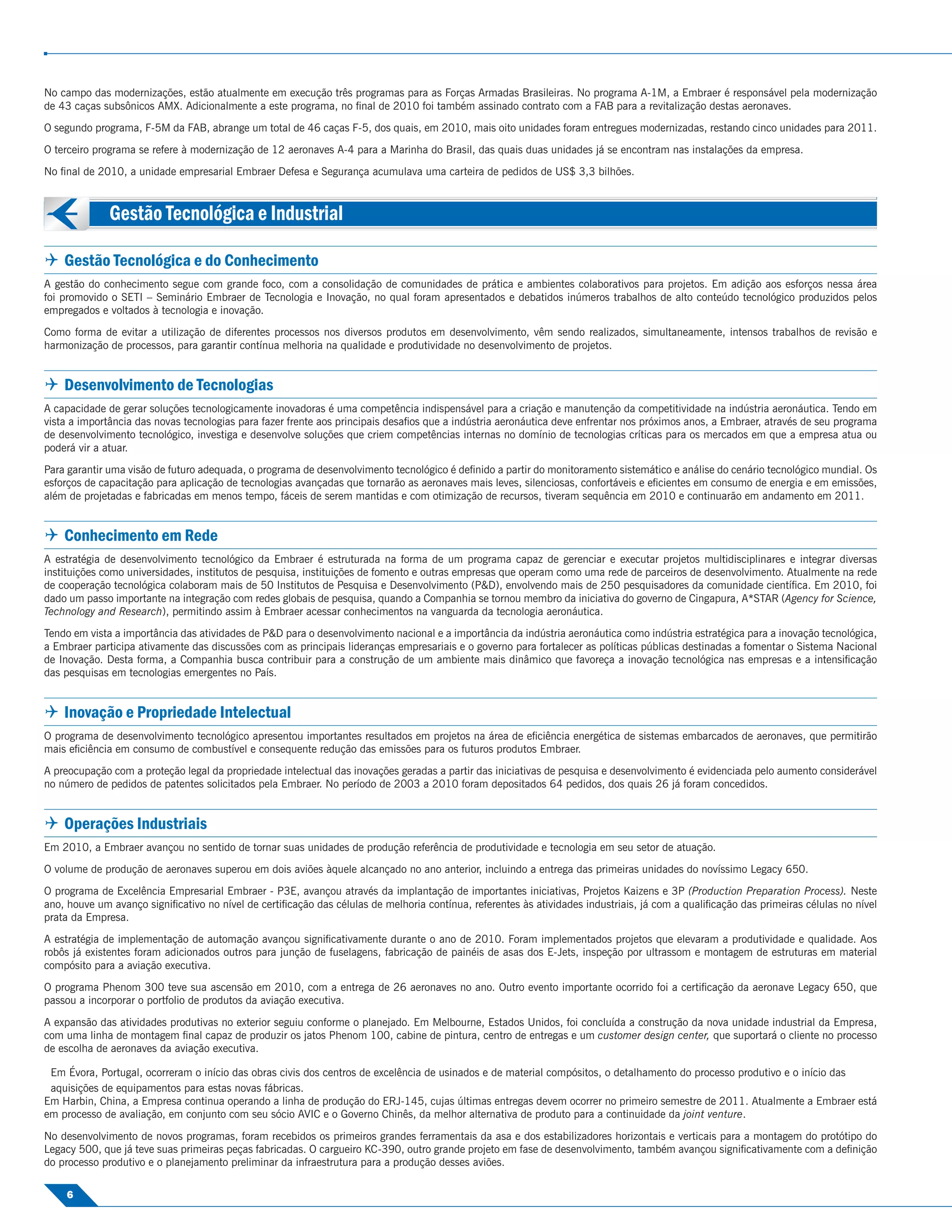 No campo das modernizações, estão atualmente em execução três programas para as Forças Armadas Brasileiras. No programa A-1M, a Embraer é responsável pela modernização
de 43 caças subsônicos AMX. Adicionalmente a este programa, no ﬁnal de 2010 foi também assinado contrato com a FAB para a revitalização destas aeronaves.

O segundo programa, F-5M da FAB, abrange um total de 46 caças F-5, dos quais, em 2010, mais oito unidades foram entregues modernizadas, restando cinco unidades para 2011.

O terceiro programa se refere à modernização de 12 aeronaves A-4 para a Marinha do Brasil, das quais duas unidades já se encontram nas instalações da empresa.

No ﬁnal de 2010, a unidade empresarial Embraer Defesa e Segurança acumulava uma carteira de pedidos de US$ 3,3 bilhões.



              Gestão Tecnológica e Industrial

 Gestão Tecnológica e do Conhecimento
A gestão do conhecimento segue com grande foco, com a consolidação de comunidades de prática e ambientes colaborativos para projetos. Em adição aos esforços nessa área
foi promovido o SETI – Seminário Embraer de Tecnologia e Inovação, no qual foram apresentados e debatidos inúmeros trabalhos de alto conteúdo tecnológico produzidos pelos
empregados e voltados à tecnologia e inovação.

Como forma de evitar a utilização de diferentes processos nos diversos produtos em desenvolvimento, vêm sendo realizados, simultaneamente, intensos trabalhos de revisão e
harmonização de processos, para garantir contínua melhoria na qualidade e produtividade no desenvolvimento de projetos.


 Desenvolvimento de Tecnologias
A capacidade de gerar soluções tecnologicamente inovadoras é uma competência indispensável para a criação e manutenção da competitividade na indústria aeronáutica. Tendo em
vista a importância das novas tecnologias para fazer frente aos principais desaﬁos que a indústria aeronáutica deve enfrentar nos próximos anos, a Embraer, através de seu programa
de desenvolvimento tecnológico, investiga e desenvolve soluções que criem competências internas no domínio de tecnologias críticas para os mercados em que a empresa atua ou
poderá vir a atuar.

Para garantir uma visão de futuro adequada, o programa de desenvolvimento tecnológico é deﬁnido a partir do monitoramento sistemático e análise do cenário tecnológico mundial. Os
esforços de capacitação para aplicação de tecnologias avançadas que tornarão as aeronaves mais leves, silenciosas, confortáveis e eﬁcientes em consumo de energia e em emissões,
além de projetadas e fabricadas em menos tempo, fáceis de serem mantidas e com otimização de recursos, tiveram sequência em 2010 e continuarão em andamento em 2011.


 Conhecimento em Rede
A estratégia de desenvolvimento tecnológico da Embraer é estruturada na forma de um programa capaz de gerenciar e executar projetos multidisciplinares e integrar diversas
instituições como universidades, institutos de pesquisa, instituições de fomento e outras empresas que operam como uma rede de parceiros de desenvolvimento. Atualmente na rede
de cooperação tecnológica colaboram mais de 50 Institutos de Pesquisa e Desenvolvimento (P&D), envolvendo mais de 250 pesquisadores da comunidade cientíﬁca. Em 2010, foi
dado um passo importante na integração com redes globais de pesquisa, quando a Companhia se tornou membro da iniciativa do governo de Cingapura, A*STAR (Agency for Science,
Technology and Research), permitindo assim à Embraer acessar conhecimentos na vanguarda da tecnologia aeronáutica.

Tendo em vista a importância das atividades de P&D para o desenvolvimento nacional e a importância da indústria aeronáutica como indústria estratégica para a inovação tecnológica,
a Embraer participa ativamente das discussões com as principais lideranças empresariais e o governo para fortalecer as políticas públicas destinadas a fomentar o Sistema Nacional
de Inovação. Desta forma, a Companhia busca contribuir para a construção de um ambiente mais dinâmico que favoreça a inovação tecnológica nas empresas e a intensiﬁcação
das pesquisas em tecnologias emergentes no País.


 Inovação e Propriedade Intelectual
O programa de desenvolvimento tecnológico apresentou importantes resultados em projetos na área de eﬁciência energética de sistemas embarcados de aeronaves, que permitirão
mais eﬁciência em consumo de combustível e consequente redução das emissões para os futuros produtos Embraer.

A preocupação com a proteção legal da propriedade intelectual das inovações geradas a partir das iniciativas de pesquisa e desenvolvimento é evidenciada pelo aumento considerável
no número de pedidos de patentes solicitados pela Embraer. No período de 2003 a 2010 foram depositados 64 pedidos, dos quais 26 já foram concedidos.


 Operações Industriais
Em 2010, a Embraer avançou no sentido de tornar suas unidades de produção referência de produtividade e tecnologia em seu setor de atuação.

O volume de produção de aeronaves superou em dois aviões àquele alcançado no ano anterior, incluindo a entrega das primeiras unidades do novíssimo Legacy 650.

O programa de Excelência Empresarial Embraer - P3E, avançou através da implantação de importantes iniciativas, Projetos Kaizens e 3P (Production Preparation Process). Neste
ano, houve um avanço signiﬁcativo no nível de certiﬁcação das células de melhoria contínua, referentes às atividades industriais, já com a qualiﬁcação das primeiras células no nível
prata da Empresa.

A estratégia de implementação de automação avançou signiﬁcativamente durante o ano de 2010. Foram implementados projetos que elevaram a produtividade e qualidade. Aos
robôs já existentes foram adicionados outros para junção de fuselagens, fabricação de painéis de asas dos E-Jets, inspeção por ultrassom e montagem de estruturas em material
compósito para a aviação executiva.

O programa Phenom 300 teve sua ascensão em 2010, com a entrega de 26 aeronaves no ano. Outro evento importante ocorrido foi a certiﬁcação da aeronave Legacy 650, que
passou a incorporar o portfolio de produtos da aviação executiva.

A expansão das atividades produtivas no exterior seguiu conforme o planejado. Em Melbourne, Estados Unidos, foi concluída a construção da nova unidade industrial da Empresa,
com uma linha de montagem ﬁnal capaz de produzir os jatos Phenom 100, cabine de pintura, centro de entregas e um customer design center, que suportará o cliente no processo
de escolha de aeronaves da aviação executiva.

 Em Évora, Portugal, ocorreram o início das obras civis dos centros de excelência de usinados e de material compósitos, o detalhamento do processo produtivo e o início das
 aquisições de equipamentos para estas novas fábricas.
Em Harbin, China, a Empresa continua operando a linha de produção do ERJ-145, cujas últimas entregas devem ocorrer no primeiro semestre de 2011. Atualmente a Embraer está
em processo de avaliação, em conjunto com seu sócio AVIC e o Governo Chinês, da melhor alternativa de produto para a continuidade da joint venture.

No desenvolvimento de novos programas, foram recebidos os primeiros grandes ferramentais da asa e dos estabilizadores horizontais e verticais para a montagem do protótipo do
Legacy 500, que já teve suas primeiras peças fabricadas. O cargueiro KC-390, outro grande projeto em fase de desenvolvimento, também avançou signiﬁcativamente com a deﬁnição
do processo produtivo e o planejamento preliminar da infraestrutura para a produção desses aviões.

    6
 