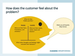www.hamk.fi
How does the customer feel about the
problem?
PAINS GAINS
What are their fears,
frustrations, and
anxieties?
What are their wants,
needs, hopes and
dreams?
What do they
THINK and FEEL?
What other thoughts and feelings might
motivate their behavior?
Make use of Empathy
Map Canvas
 
