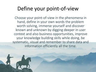www.hamk.fi
Choose your point-of-view in the phenomena in
hand, define in your own words the problem
worth solving, immerse yourself and discover
known and unknown by digging deeper in user
context and also business opportunities, improve
your knowledge building skills while doing, be
systematic, visual and remember to share data and
information efficiently all the time.
Define your point-of-view
 