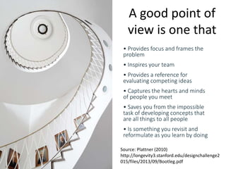 www.hamk.fi
• Provides focus and frames the
problem
• Inspires your team
• Provides a reference for
evaluating competing ideas
• Captures the hearts and minds
of people you meet
• Saves you from the impossible
task of developing concepts that
are all things to all people
• Is something you revisit and
reformulate as you learn by doing
A good point of
view is one that
Source: Plattner (2010)
http://longevity3.stanford.edu/designchallenge2
015/files/2013/09/Bootleg.pdf
 