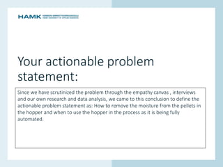 www.hamk.fi
Your actionable problem
statement:
Since we have scrutinized the problem through the empathy canvas , interviews
and our own research and data analysis, we came to this conclusion to define the
actionable problem statement as: How to remove the moisture from the pellets in
the hopper and when to use the hopper in the process as it is being fully
automated.
 