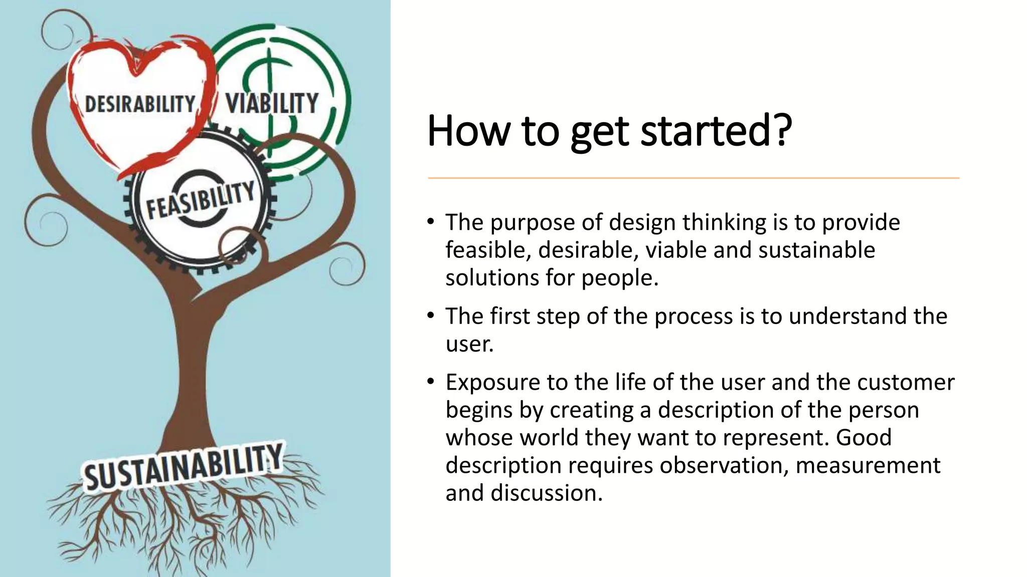 How to get started?
• The purpose of design thinking is to provide
feasible, desirable, viable and sustainable
solutions for people.
• The first step of the process is to understand the
user.
• Exposure to the life of the user and the customer
begins by creating a description of the person
whose world they want to represent. Good
description requires observation, measurement
and discussion.
 