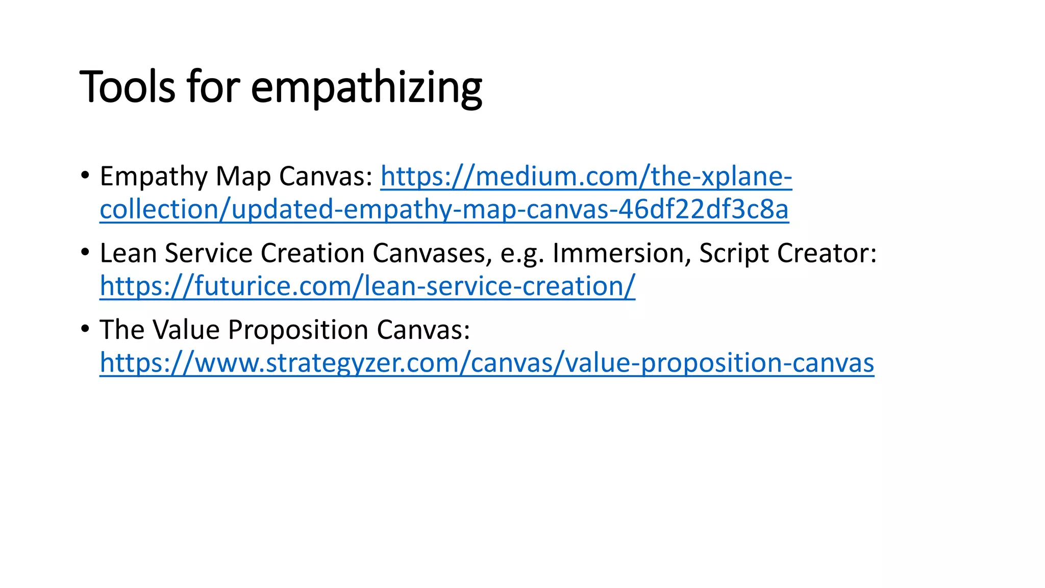 Tools for empathizing
• Empathy Map Canvas: https://medium.com/the-xplane-
collection/updated-empathy-map-canvas-46df22df3c8a
• Lean Service Creation Canvases, e.g. Immersion, Script Creator:
https://futurice.com/lean-service-creation/
• The Value Proposition Canvas:
https://www.strategyzer.com/canvas/value-proposition-canvas
 