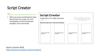 Script Creator
• When you have something that looks
like the start of a script, try it out
immediately. Use the first person
available. Learn and iterate.
TIPS
Source: Futurice 2019:
https://futurice.com/lean-service-creation/
 