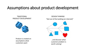 Assumptions about product development
TRADITIONAL
PRODUCT DEVELOPMENT
DESIGN THINKING
Product is created on
assumptions what
customers want
“Get out of the building (or internet)”
…and discover what
customer problem is
worth solving!
 