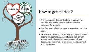 How to get started?
• The purpose of design thinking is to provide
feasible, desirable, viable and sustainable
solutions for people.
• The first step of the process is to understand the
user.
• Exposure to the life of the user and the customer
begins by creating a description of the person
whose world they want to represent. Good
description requires observation, measurement
and discussion.
 