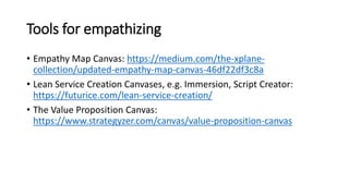 Tools for empathizing
• Empathy Map Canvas: https://medium.com/the-xplane-
collection/updated-empathy-map-canvas-46df22df3c8a
• Lean Service Creation Canvases, e.g. Immersion, Script Creator:
https://futurice.com/lean-service-creation/
• The Value Proposition Canvas:
https://www.strategyzer.com/canvas/value-proposition-canvas
 