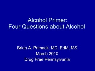 Alcohol Primer: Four Questions about Alcohol  Brian A. Primack, MD, EdM, MS March 2010 Drug Free Pennsylvania 
