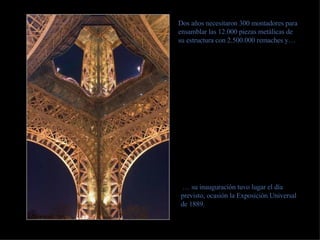 Dos años necesitaron 300 montadores para ensamblar las 12.000 piezas metálicas de su estructura con 2.500.000 remaches y… …  su inauguración tuvo lugar el día previsto, ocasión la Exposición Universal de 1889. 