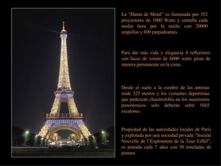 La “Dama de Metal” es iluminada por 352 proyectores de 1000 Watts y centalla cada media hora por la noche con 20000 ampollas y 800 parpadeantes. Para dar más vida y elegancia 4 reflectores con luces de xenón de 6000 watts giran de manera permanente en la cima. Desde el suelo a la cumbre de las antenas mide 325 metros y los visitantes deportistas que padezcan claustrofobia en los ascensores panorámicos solo deberán subir 1665 escalones. Propiedad de las autoridades locales de París y explotada por una sociedad privada “Société Nouvelle de l’Explotation de la Tour Eiffel”, es pintada cada 7 años con 50 toneladas de pintura 