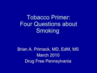 Tobacco Primer: Four Questions about Smoking  Brian A. Primack, MD, EdM, MS March 2010 Drug Free Pennsylvania 