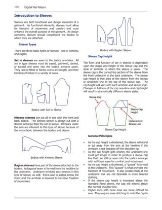 102      Digital Flat Pattern


Introduction to Sleeves

Sleeves are both functional and design elements of a
garment. As functional elements, sleeves must allow
for freedom of movement and comfort and must
enhance the overall purpose of the garment. As design
elements, sleeves should compliment the bodice to
which they are attached.

      Sleeve Types

There are three basic types of sleeves - set in, kimono,                   Bodice with Raglan Sleeve
and raglan.
                                                                 Sleeve Cap Height
Set in sleeves are sewn to the bodice armholes. All
set in type sleeves must be eased, gathered, darted,         The form and function of set in sleeves is dependent
or tucked and sewn into the bodice armscye seam.             upon the shape and height of the sleeve cap and the
They can be fitted or flared, cut to any length, and their   style of armhole to which the sleeve is sewn. The
hemlines finished in a variety of ways.                      sleeve cap is the curved top section of the sleeve from
                                                             the front underarm to the back underarm. The sleeve
                                                             cap height is that area of the sleeve from the biceps
                                                             or underarm line to the top of the sleeve cap. The
                                                             cap height will vary with each armhole and sleeve style.
                                                             Changes in fullness of the cap seamline and cap height
                                                             will result in dramatically different sleeve styles.




               Bodice with Set In Sleeve

Kimono sleeves are cut all in one with the front and
back bodice. The kimono sleeve is always cut with a
deeper armscye than the set in sleeve. Wrinkles under
the arm are inherent to this type of sleeve because of
the extra fabric between the bodice and sleeve.                                Sleeve Cap Height

                                                                 General Principles

                                                             •   As the cap height is shortened, the sleeve will stand
                                                                 or jut away from the arm at the hemline if the
                                                                 armscye is not dropped off the shoulder tip.
                                                             •   As the cap height gets shorter, the underarm line
                                                                 must get longer in order to produce a sleeve cap
              Bodice with Kimono Sleeve                          line that can still be sewn into the bodice armscye
                                                                 with sufficient ease for comfort and movement.
Raglan sleeves have part of the sleeve attached to the       •   As the cap height is shortened, a “gusset” is formed
bodice. A diagonal seam is formed from the neckline to           at the underarm. This “gusset” is what provides the
the underarm. Underarm wrinkles are common in this               freedom of movement. It also creates folds at the
type of sleeve, as well. Extra ease is added across the          underarm that are not desirable in more tailored
chest and the armhole is lowered to increase freedom             clothing.
of movement.                                                 •   If the sleeve cap height is increased above the
                                                                 standard fitted sleeve, the cap will extend above
                                                                 the normal shoulder line.
                                                             •   Higher caps with more ease are more difficult to
                                                                 sew. They require ease stitching to mold the cap to
 