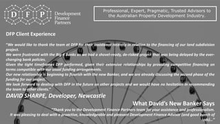 Professional, Expert, Pragmatic, Trusted Advisors to
the Australian Property Development Industry.
DFP Client Experience
“We would like to thank the team at DFP for their assistance recently in relation to the financing of our land subdivision
project.
We were frustrated with the Big 4 Banks as we had a shovel-ready, de-risked project that was being delayed by the ever-
changing bank policies.
Given the tight timeframes DFP performed, given their extensive relationships by providing competitive financing on
terms compatible with our usual funding arrangements.
Our new relationship is beginning to flourish with the new Banker, and we are already discussing the second phase of the
funding for our project.
We look forward to dealing with DFP in the future on other projects and we would have no hesitation in recommending
the team to other clients.”
DAVID SHARPE, Developer, Newcastle
What David’s New Banker Says
“Thank you to the Development Finance Partners team for your assistance and professionalism.
It was pleasing to deal with a proactive, knowledgeable and pleasant Development Finance Advisor (and good bunch of
lads)…”
 