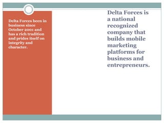Delta Forces is
a national
recognized
company that
builds mobile
marketing
platforms for
business and
entrepreneurs.
Delta Forces been in
business since
October 2001 and
has a rich tradition
and prides itself on
integrity and
character.
 