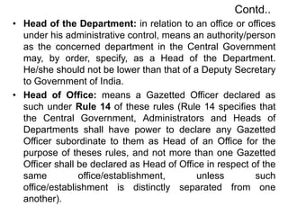 Contd..
• Head of the Department: in relation to an office or offices
under his administrative control, means an authority/person
as the concerned department in the Central Government
may, by order, specify, as a Head of the Department.
He/she should not be lower than that of a Deputy Secretary
to Government of India.
• Head of Office: means a Gazetted Officer declared as
such under Rule 14 of these rules (Rule 14 specifies that
the Central Government, Administrators and Heads of
Departments shall have power to declare any Gazetted
Officer subordinate to them as Head of an Office for the
purpose of theses rules, and not more than one Gazetted
Officer shall be declared as Head of Office in respect of the
same office/establishment, unless such
office/establishment is distinctly separated from one
another).
 