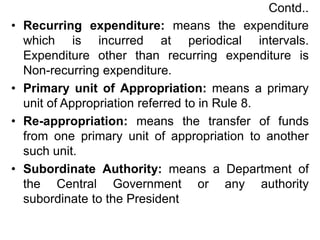Contd..
• Recurring expenditure: means the expenditure
which is incurred at periodical intervals.
Expenditure other than recurring expenditure is
Non-recurring expenditure.
• Primary unit of Appropriation: means a primary
unit of Appropriation referred to in Rule 8.
• Re-appropriation: means the transfer of funds
from one primary unit of appropriation to another
such unit.
• Subordinate Authority: means a Department of
the Central Government or any authority
subordinate to the President
 